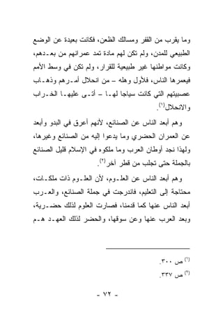 ‫ﻭﻤﺎ ﻴﻘﺭﺏ ﻤﻥ ﺍﻟﻘﻔﺭ ﻭﻤﺴﺎﻟﻙ ﺍﻟﻅﻌﻥ، ﻓﻜﺎﻨﺕ ﺒﻌﻴﺩﺓ ﻋﻥ ﺍﻟﻭﻀﻊ‬
‫ﺍﻟﻁﺒﻴﻌﻲ ﻟﻠﻤﺩﻥ، ﻭﻟﻡ ﺘﻜﻥ ﻟﻬﻡ ﻤﺎﺩﺓ ﺘﻤﺩ ﻋﻤﺭﺍﻨﻬﻡ ﻤﻥ ﺒﻌـﺩﻫﻡ،‬
‫ﻭﻜﺎﻨﺕ ﻤﻭﺍﻁﻨﻬﺎ ﻏﻴﺭ ﻁﺒﻴﻌﻴﺔ ﻟﻠﻘﺭﺍﺭ، ﻭﻟﻡ ﺘﻜﻥ ﻓﻲ ﻭﺴﻁ ﺍﻷﻤﻡ‬
‫ﻓﻴﻌﻤﺭﻫﺎ ﺍﻟﻨﺎﺱ، ﻓﻸﻭل ﻭﻫ‪‬ﻠﻪ – ﻤﻥ ﺍﻨﺤﻼل ﺃﻤـﺭﻫﻡ ﻭﺫﻫـﺎﺏ‬
‫ﻋﺼﺒﻴﺘﻬﻡ ﺍﻟﺘﻲ ﻜﺎﻨﺕ ﺴﻴﺎﺠﺎ ﻟﻬـﺎ – ﺃﺘـﻰ ﻋﻠﻴﻬـﺎ ﺍﻟﺨـﺭﺍﺏ‬
                            ‫‪‬‬
                                          ‫ﻭﺍﻻﻨﺤﻼل)١(.‬
‫ﻭﻫﻡ ﺃﺒﻌﺩ ﺍﻟﻨﺎﺱ ﻋﻥ ﺍﻟﺼﻨﺎﺌﻊ، ﻷﻨﻬﻡ ﺃﻋﺭﻕ ﻓﻲ ﺍﻟﺒﺩﻭ ﻭﺃﺒﻌﺩ‬
‫ﻋﻥ ﺍﻟﻌﻤﺭﺍﻥ ﺍﻟﺤﻀﺭﻱ ﻭﻤﺎ ﻴﺩﻋﻭﺍ ﺇﻟﻴﻪ ﻤﻥ ﺍﻟﺼﻨﺎﺌﻊ ﻭﻏﻴﺭﻫﺎ،‬
‫ﻭﻟﻬﺫﺍ ﻨﺠﺩ ﺃﻭﻁﺎﻥ ﺍﻟﻌﺭﺏ ﻭﻤﺎ ﻤﻠﻜﻭﻩ ﻓﻲ ﺍﻹﺴﻼﻡ ﻗﻠﻴل ﺍﻟﺼﻨﺎﺌﻊ‬
                      ‫ﺒﺎﻟﺠﻤﻠﺔ ﺤﺘﻰ ﺘﺠﻠﺏ ﻤﻥ ﻗﻁﺭ ﺁﺨﺭ)٢(.‬
‫ﻭﻫﻡ ﺃﺒﻌﺩ ﺍﻟﻨﺎﺱ ﻋﻥ ﺍﻟﻌﻠـﻭﻡ، ﻷﻥ ﺍﻟﻌﻠـﻭﻡ ﺫﺍﺕ ﻤﻠﻜـﺎﺕ،‬
‫ﻤﺤﺘﺎﺠﺔ ﺇﻟﻰ ﺍﻟﺘﻌﻠﻴﻡ، ﻓﺎﻨﺩﺭﺠﺕ ﻓﻲ ﺠﻤﻠﺔ ﺍﻟﺼﻨﺎﺌﻊ، ﻭﺍﻟﻌـﺭﺏ‬
‫ﺃﺒﻌﺩ ﺍﻟﻨﺎﺱ ﻋﻨﻬﺎ ﻜﻤﺎ ﻗﺩﻤﻨﺎ، ﻓﺼﺎﺭﺕ ﺍﻟﻌﻠﻭﻡ ﻟﺫﻟﻙ ﺤﻀـﺭﻴﺔ،‬
‫ﻭﺒﻌﺩ ﺍﻟﻌﺭﺏ ﻋﻨﻬﺎ ﻭﻋﻥ ﺴﻭﻗﻬﺎ، ﻭﺍﻟﺤﻀﺭ ﻟﺫﻟﻙ ﺍﻟﻌﻬـﺩ ﻫـﻡ‬
                                             ‫‪ ‬‬



                                                      ‫)١(‬
                                           ‫ﺹ ٠٠٣.‬
                                                      ‫)٢(‬
                                           ‫ﺹ ٧٣٣.‬

                     ‫- ٢٧ -‬
 