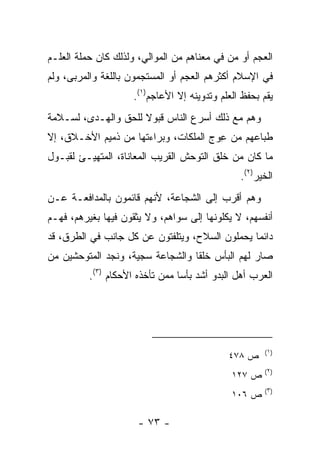 ‫ﺍﻟﻌﺠﻡ ﺃﻭ ‪‬ﻥ ﻓﻲ ﻤﻌﻨﺎﻫﻡ ﻤﻥ ﺍﻟﻤﻭﺍﻟﻲ، ﻭﻟﺫﻟﻙ ﻜﺎﻥ ﺤﻤﻠﺔ ﺍﻟﻌﻠـﻡ‬
                                             ‫ﻤ‬
‫ﻓﻲ ﺍﻹﺴﻼﻡ ﺃﻜﺜﺭﻫﻡ ﺍﻟﻌﺠﻡ ﺃﻭ ﺍﻟﻤﺴﺘﺠﻤﻭﻥ ﺒﺎﻟﻠﻐﺔ ﻭﺍﻟﻤﺭ‪‬ﺒﻰ، ﻭﻟﻡ‬
         ‫ﹾ‪‬‬
                     ‫ﻴﻘﻡ ﺒﺤﻔﻅ ﺍﻟﻌﻠﻡ ﻭﺘﺩﻭﻴﻨﻪ ﺇﻻ ﺍﻷﻋﺎﺠﻡ)١(.‬
‫ﻭﻫﻡ ﻤﻊ ﺫﻟﻙ ﺃﺴﺭﻉ ﺍﻟﻨﺎﺱ ﻗﺒﻭﻻ ﻟﻠﺤﻕ ﻭﺍﻟﻬـﺩﻯ، ﻟﺴـﻼﻤﺔ‬
                     ‫ﹰ‬
‫ﻁﺒﺎﻋﻬﻡ ﻤﻥ ﻋ ‪‬ﺝ ﺍﻟﻤﻠﻜﺎﺕ، ﻭﺒﺭﺍﺀﺘﻬﺎ ﻤﻥ ﺫﻤﻴﻡ ﺍﻷﺨـﻼﻕ، ﺇﻻ‬
                                      ‫ِﻭ‬
‫ﻤﺎ ﻜﺎﻥ ﻤﻥ ﺨﻠﻕ ﺍﻟﺘﻭﺤﺵ ﺍﻟﻘﺭﻴﺏ ﺍﻟﻤﻌﺎﻨﺎﺓ، ﺍﻟﻤﺘﻬ ‪‬ـﺊ ﻟﻘﺒـﻭل‬
         ‫ﻴ‬
                                                ‫ﺍﻟﺨﻴﺭ)٢(.‬
‫ﻭﻫﻡ ﺃﻗﺭﺏ ﺇﻟﻰ ﺍﻟﺸﺠﺎﻋﺔ، ﻷﻨﻬﻡ ﻗﺎﺌﻤﻭﻥ ﺒﺎﻟﻤﺩﺍﻓﻌـﺔ ﻋـﻥ‬
‫ﺃﻨﻔﺴﻬﻡ، ﻻ ﻴﻜﻠﻭﻨﻬﺎ ﺇﻟﻰ ﺴﻭﺍﻫﻡ، ﻭﻻ ﻴﺜﻘﻭﻥ ﻓﻴﻬﺎ ﺒﻐﻴﺭﻫﻡ، ﻓﻬـﻡ‬
‫ﺩﺍﺌﻤﺎ ﻴﺤﻤﻠﻭﻥ ﺍﻟﺴﻼﺡ، ﻭﻴﺘﻠﻔﺘﻭﻥ ﻋﻥ ﻜل ﺠﺎﻨﺏ ﻓﻲ ﺍﻟﻁﺭﻕ، ﻗﺩ‬
                                                ‫‪‬‬
‫ﺼﺎﺭ ﻟﻬﻡ ﺍﻟﺒﺄﺱ ﺨﻠﻘﺎ ﻭﺍﻟﺸﺠﺎﻋﺔ ﺴﺠﻴﺔ، ﻭﻨﺠﺩ ﺍﻟﻤﺘﻭﺤﺸﻴﻥ ﻤﻥ‬
                                  ‫ﹰ‬
          ‫ﺍﻟﻌﺭﺏ ﺃﻫل ﺍﻟﺒﺩﻭ ﺃﺸﺩ ﺒﺄﺴﺎ ﻤﻤﻥ ﺘﺄﺨﺫﻩ ﺍﻷﺤﻜﺎﻡ )٣(.‬
                                 ‫‪‬‬




                                                       ‫)١(‬
                                             ‫ﺹ ٨٧٤‬
                                                       ‫)٢(‬
                                              ‫ﺹ ٧٢١‬
                                                       ‫)٣(‬
                                              ‫ﺹ ٦٠١‬

                      ‫- ٣٧ -‬
 