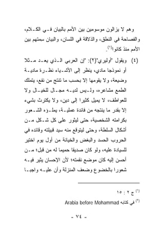 ‫ﻭﻫﻡ ﻻ ﻴﺯﺍﻟﻭﻥ ﻤﻭﺴﻭﻤﻴﻥ ﺒﻴﻥ ﺍﻷﻤﻡ ﺒﺎﻟﺒﻴﺎﻥ ﻓـﻲ ﺍﻟﻜـﻼﻡ،‬
‫ﻭﺍﻟﻔﺼﺎﺤﺔ ﻓﻲ ﺍﻟﻨﻁﻕ، ﻭﺍﻟﺫﻻﻗﺔ ﻓﻲ ﺍﻟﻠﺴﺎﻥ، ﻭﺍﻟﺒﻴﺎﻥ ِﻤ ﹸﻬﻡ ﺒﻴﻥ‬
      ‫‪‬ﺴﺘ‬
                                       ‫ﺍﻷﻤﻡ ﻤﻨﺫ ﻜﺎﻨﻭﺍ)١(.‬
‫)٤( ﻭﻴﻘﻭل "ﺃﻭﻟﻴﺭﻱ")٢(: "ﺇﻥ ﺍﻟﻌﺭﺒﻲ ﺍﻟـﺫﻱ ﻴ ‪‬ـﺩ ﻤـﺜﻼ‬
‫ﹰ‬    ‫‪‬ﻌ ‪‬‬
‫ﺃﻭ ﻨﻤﻭﺫﺠﺎ ﻤﺎﺩﻱ، ﻴﻨﻅﺭ ﺇﻟﻰ ﺍﻷﺸـﻴﺎﺀ ﻨﻅـﺭﺓ ﻤﺎﺩﻴـﺔ‬
                                     ‫‪‬‬
‫ﻭﻀﻴﻌﺔ، ﻭﻻ ﻴﻘﻭﻤﻬﺎ ﺇﻻ ﺒﺤﺴﺏ ﻤﺎ ﺘﻨﺘﺞ ﻤﻥ ﻨﻔﻊ، ﻴﺘﻤﻠﻙ‬
‫ﺍﻟﻁﻤﻊ ﻤﺸﺎﻋﺭﻩ، ﻭﻟـﻴﺱ ﻟﺩﻴـﻪ ﻤﺠـﺎل ﻟﻠﺨﻴـﺎل ﻭﻻ‬
‫ﻟﻠﻌﻭﺍﻁﻑ، ﻻ ﻴﻤﻴل ﻜﺜﻴﺭﺍ ﺇﻟﻰ ﺩﻴﻥ، ﻭﻻ ﻴﻜﺘﺭﺙ ﺒﺸﻲﺀ‬
                        ‫‪‬‬
‫ﺇﻻ ﺒﻘﺩﺭ ﻤﺎ ﻴﻨﺘﺠﻪ ﻤﻥ ﻓﺎﺌﺩﺓ ﻋﻤﻠﻴـﺔ، ﻴﻤﻠـﺅﻩ ﺍﻟﺸـﻌﻭﺭ‬
‫ﺒﻜﺭﺍﻤﺘﻪ ﺍﻟﺸﺨﺼﻴﺔ، ﺤﺘﻰ ﻟﻴﺜﻭﺭ ﻋﻠﻰ ﻜل ﺸـﻜل ﻤـﻥ‬
‫ﺃﺸﻜﺎل ﺍﻟﺴﻠﻁﺔ، ﻭﺤﺘﻰ ﻟﻴﺘﻭﻗﻊ ﻤﻨﻪ ﺴﻴﺩ ﻗﺒﻴﻠﺘﻪ ﻭﻗﺎﺌﺩﻩ ﻓﻲ‬
‫ﺍﻟﺤﺭﻭﺏ ﺍﻟﺤﺴﺩ ﻭﺍﻟﺒﻐﺽ ﻭﺍﻟﺨﻴﺎﻨﺔ ﻤﻥ ﺃﻭل ﻴﻭﻡ ﺍﺨﺘﻴﺭ‬
                                 ‫‪‬‬
‫ﻟﻠﺴﻴﺎﺩﺓ ﻋﻠﻴﻪ، ﻭﻟﻭ ﻜﺎﻥ ﺼﺩﻴﻘﺎ ﺤﻤﻴﻤﺎ ﻟﻪ ﻤﻥ ﻗﺒل؛ ‪‬ـﻥ‬
‫ﻤ ‪‬‬             ‫‪‬‬     ‫ﹰ‬
‫ﺃﺤﺴﻥ ﺇﻟﻴﻪ ﻜﺎﻥ ﻤﻭﻀﻊ ﻨﻘﻤﺘﻪ؛ ﻷﻥ ﺍﻹﺤﺴﺎﻥ ﻴﺜﻴﺭ ﻓﻴـﻪ‬
‫ﺸﻌﻭﺭﺍ ﺒﺎﻟﺨﻀﻭﻉ ﻭﻀﻌﻑ ﺍﻟﻤﻨﺯﻟﺔ ﻭﺃﻥ ﻋﻠﻴـﻪ ﻭﺍﺠ ‪‬ـﺎ‬
  ‫ﺒ‬                                     ‫‪‬‬


                                                        ‫)١(‬
                                             ‫ﺝ ٢ : ٥١‬
                                                        ‫)٢(‬
                   ‫ﻓﻲ ﻜﺘﺎﺒﻪ ‪Arabia before Mohammad‬‬

                      ‫- ٤٧ -‬
 