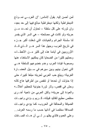 ‫ﻟﻤﻥ ﺃﺤﺴﻥ ﺇﻟﻴﻪ. ﻴﻘﻭل ﻻﻤﺎﻨﹾﺱ: "ﺇﻥ ﺍﻟﻌﺭﺒـﻲ ﻨﻤـﻭﺫﺝ‬
‫ﺍﻟﺩﻴﻤﻘﺭﺍﻁﻴﺔ ﻭﻟﻜﻨﻬﺎ ﺩﻴﻤﻘﺭﺍﻁﻴﺔ ﻤﺒﺎﻟﻎ ﻓﻴﻬﺎ ﺇﻟﻰ ﺤﺩ ﺒﻌﻴﺩ،‬
‫ﻭﺇﻥ ﺜﻭﺭﺘﻪ ﻋﻠﻰ ﻜل ﺴﻠﻁﺔ – ﺘﺤﺎﻭل ﺃﻥ ﺘﺤـﺩﺩ ﻤـﻥ‬
‫ﺤﺭﻴﺘﻪ ﻭﻟﻭ ﻜﺎﻨﺕ ﻓﻲ ﻤﺼﻠﺤﺘﻪ – ﻫﻲ ﺍﻟﺴﺭ ﺍﻟﺫﻱ ﻴﻔﺴﺭ‬
‫ﻟﻨﺎ ﺴﻠﺴﻠﺔ ﺍﻟﺠﺭﺍﺌﻡ ﻭﺍﻟﺨﻴﺎﻨﺎﺕ ﺍﻟﺘﻲ ﺸﻐﻠﺕ ﺃﻜﺒﺭ ﺠـﺯﺀ‬
‫ﻓﻲ ﺘﺎﺭﻴﺦ ﺍﻟﻌﺭﺏ، ﻭﺠﻬل ﻫﺫﺍ ﺍﻟﺴﺭ ﻫـﻭ ﺍﻟـﺫﻱ ﻗـﺎﺩ‬
‫ﺍﻷﻭﺭﻭﺒﻴﻴﻥ ﻓﻲ ﺃﻴﺎﻤﻨﺎ ﻫﺫﻩ ﺇﻟﻰ ﻜﺜﻴﺭ ﻤـﻥ ﺍﻷﺨﻁـﺎﺀ،‬
‫ﻭﺤﻤﻠﻬﻡ ﻜﺜﻴﺭﺍ ﻤﻥ ﺍﻟﻀﺤﺎﻴﺎ ﻜﺎﻥ ﻴﻤﻜﻨﻬﻡ ﺍﻻﺴﺘﻐﻨﺎﺀ ﻋﻨﻬﺎ‬
                                     ‫‪‬‬
‫ﻭﺼﻌﻭﺒﺔ ﻗﻴﺎﺩﺓ ﺍﻟﻌﺭﺏ ﻭﻋﺩﻡ ﺨﻀﻭﻋﻬﻡ ﻟﻠﺴﻠﻁﺔ ﻫـﻲ‬
‫ﺍﻟﺘﻲ ﺘﺤﻭل ﺒﻴﻨﻬﻡ ﻭﺒﻴﻥ ﺴﻴﺭﻫﻡ ﻓﻲ ﺴـﺒﻴل ﺍﻟﺤﻀـﺎﺭﺓ‬
‫ﺍﻟﻐﺭﺒﻴﺔ؛ ﻭﻴﺒﻠﻎ ﺤﺏ ﺍﻟﻌﺭﺒﻲ ﻟﺤﺭﻴﺘﻪ ﻤﺒﻠﻐﺎ ﻜﺒﻴﺭﺍ، ﺤﺘﻰ‬
      ‫‪‬‬     ‫ﹰ‬
‫ﺇﺫﺍ ﺤﺎﻭﻟﺕ ﺃﻥ ﺘﺤﺩﻫﺎ ﺃﻭ ﺘﻨﻘﺹ ﻤﻥ ﺃﻁﺭﺍﻓﻬﺎ ﻫﺎﺝ ﻜﺄﻨﻪ‬
‫ﻭﺤﺵ ﻓﻲ ﻗﻔﺹ، ﻭﺜﺎﺭ ﺜﻭﺭﺓ ﺠﻨﻭﻨﻴﺔ ﻟﺘﺤﻁﻴﻡ ﺃﻏﻼﻟـﻪ‬
‫ﻭﺍﻟﻌﻭﺩﺓ ﺇﻟﻰ ﺤﺭﻴﺘﻪ؛ ﻭﻟﻜﻥ ﺍﻟﻌﺭﺒﻲ ﻤﻥ ﻨﺎﺤﻴﺔ ﺃﺨـﺭﻯ‬
‫ﻤﺨﻠﺹ ﻤﻁﻴﻊ ﻟﺘﻘﺎﻟﻴﺩ ﻗﺒﻴﻠﺘﻪ، ﻜـﺭﻴﻡ ﻴـﺅﺩﻱ ﻭﺍﺠﺒـﺎﺕ‬
‫ﺍﻟﻀﻴﺎﻓﺔ ﻭﺍﻟﻤﺤﺎﻟﻔﺔ ﻓﻲ ﺍﻟﺤﺭﻭﺏ، ﻜﻤﺎ ﻴﺅﺩﻱ ﻭﺍﺠﺒـﺎﺕ‬
‫ﺍﻟﺼﺩﺍﻗﺔ ﻤﺨﻠﺼﺎ ﻓﻲ ﺃﺩﺍﺌﻬﺎ ﺤﺴﺏ ﻤﺎ ﺭﺴﻤﻪ ﺍﻟ ‪‬ﺭﻑ...‬
     ‫ﻌ‬                           ‫‪‬‬
‫ﻭﻋﻠﻰ ﺍﻟﻌﻤﻭﻡ ﻓﺎﻟﺫﻱ ﻴﻅﻬـﺭ ﻟـﻲ ﺃﻥ ﻫـﺫﻩ ﺍﻟﺼـﻔﺎﺕ‬


                       ‫- ٥٧ -‬
 