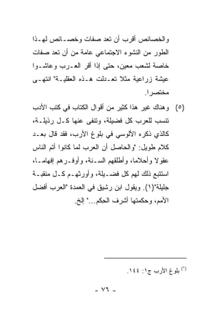 ‫ﻭﺍﻟﺨﺼﺎﺌﺹ ﺃﻗﺭﺏ ﺃﻥ ﺘﻌﺩ ﺼﻔﺎﺕ ﻭﺨﺼـﺎﺌﺹ ﻟﻬـﺫﺍ‬
‫ﺍﻟﻁﻭﺭ ﻤﻥ ﺍﻟﻨﺸﻭﺀ ﺍﻻﺠﺘﻤﺎﻋﻲ ﻋﺎﻤﺔ ﻤﻥ ﺃﻥ ﺘﻌﺩ ﺼﻔﺎﺕ‬
‫ﺨﺎﺼﺔ ﻟﺸﻌﺏ ﻤﻌﻴﻥ، ﺤﺘﻰ ﺇﺫﺍ ﺃﻗﺭ ﺍﻟﻌـﺭﺏ ﻭﻋﺎﺸـﻭﺍ‬
‫ﻋﻴﺸﺔ ﺯﺭﺍﻋﻴﺔ ﻤﺜﻼ ﺘﻌـﺩﻟﺕ ﻫـﺫﻩ ﺍﻟﻌﻘﻠﻴـﺔ" ﺍﻨﺘﻬـﻰ‬
                             ‫ﹰ‬
                                       ‫ﻤﺨﺘﺼﺭﺍ.‬
                                         ‫‪‬‬
‫)٥( ﻭﻫﻨﺎﻙ ﻏﻴﺭ ﻫﺫﺍ ﻜﺜﻴﺭ ﻤﻥ ﺃﻗﻭﺍل ﺍﻟﻜ ﹼﺎﺏ ﻓﻲ ﻜﺘﺏ ﺍﻷﺩﺏ‬
              ‫ﺘ‬
‫ﺘﻨﹾﺴﺏ ﻟﻠﻌﺭﺏ ﻜل ﻓﻀﻴﻠﺔ، ﻭﺘﻨﻔﻰ ﻋﻨﻬﺎ ﻜـل ﺭﺫﻴﻠـﺔ،‬
                                           ‫ﹶ‬
‫ﻜﺎﻟﺫﻱ ﺫﻜﺭﻩ ﺍﻷﻟﻭﺴﻲ ﻓﻲ ﺒﻠﻭﻍ ﺍﻷﺭﺏ، ﻓﻘﺩ ﻗﺎل ﺒﻌـﺩ‬
‫ﻜﻼﻡ ﻁﻭﻴل: "ﻭﺍﻟﺤﺎﺼل ﺃﻥ ﺍﻟﻌﺭﺏ ﻟﻤﺎ ﻜﺎﻨﻭﺍ ﺃﺘﻡ ﺍﻟﻨﺎﺱ‬
‫ﻋﻘﻭﻻ ﻭﺃﺤﻼﻤﺎ، ﻭﺃﻁﻠﻘﻬﻡ ﺍﻟﺴـﻨﺔ، ﻭﺃﻭﻓـﺭﻫﻡ ﺇﻓﻬﺎ ‪‬ـﺎ،‬
   ‫ﻤ‬                                 ‫‪‬‬     ‫ﹰ‬
‫ﺍﺴﺘﺘﺒﻊ ﺫﻟﻙ ﻟﻬﻡ ﻜل ﻓﻀـﻴﻠﺔ، ﻭﺃﻭﺭﺜﻬـﻡ ﻜـل ﻤﻨﻘﺒـﺔ‬
‫ﺠﻠﻴﻠﺔ")١(. ﻭﻴﻘﻭل ﺍﺒﻥ ﺭﺸﻴﻕ ﻓﻲ ﺍﻟﻌﻤﺩﺓ "ﺍﻟﻌﺭﺏ ﺃﻓﻀل‬
              ‫ﺍﻷﻤﻡ، ﻭﺤﻜﻤﺘﻬﺎ ﺃﺸﺭﻑ ﺍﻟ ِﻜﻡ..." ﺇﻟﺦ.‬
                         ‫ﹾﺤ‬




                                                     ‫)١(‬
                                ‫ﺒﻠﻭﻍ ﺍﻷﺭﺏ ﺝ١: ٤٤١.‬

                     ‫- ٦٧ -‬
 