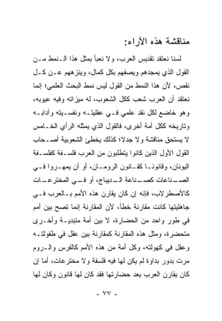 ‫ﻤﻨﺎﻗﺸﺔ ﻫﺫﻩ ﺍﻵﺭﺍﺀ:‬
‫ﻟﺴﻨﺎ ﻨﻌﺘﻘﺩ ﺘﻘﺩﻴﺱ ﺍﻟﻌﺭﺏ، ﻭﻻ ﻨﻌﺒﺄ ﺒﻤﺜل ﻫﺫﺍ ﺍﻟـﻨﻤﻁ ﻤـﻥ‬
‫ﺍﻟﻘﻭل ﺍﻟﺫﻱ ﻴﻤﺠﺩﻫﻡ ﻭﻴﺼﻔﻬﻡ ﺒﻜل ﻜﻤﺎل، ﻭﻴﻨ ‪‬ﻫﻬﻡ ﻋـﻥ ﻜـل‬
           ‫ﺯ‬
‫ﻨﻘﺹ، ﻷﻥ ﻫﺫﺍ ﺍﻟﻨﻤﻁ ﻤﻥ ﺍﻟﻘﻭل ﻟﻴﺱ ﻨﻤﻁ ﺍﻟﺒﺤﺙ ﺍﻟﻌﻠﻤﻲ؛ ﺇﻨﻤﺎ‬
‫ﻨﻌﺘﻘﺩ ﺃﻥ ﺍﻟﻌﺭﺏ ﺸﻌﺏ ﻜﻜل ﺍﻟﺸﻌﻭﺏ، ﻟﻪ ﻤﻴﺯﺍﺘﻪ ﻭﻓﻴﻪ ﻋﻴﻭﺒﻪ،‬
‫ﻭﻫﻭ ﺨﺎﻀﻊ ﻟﻜل ﻨﻘﺩ ﻋﻠﻤﻲ ﻓـﻲ ﻋﻘﻠﻴﺘـﻪ ﻭﻨﻔﺴـﻴﺘﻪ ﻭﺁﺩﺍﺒـﻪ‬
‫ﻭﺘﺎﺭﻴﺨﻪ ﻜﻜل ﺃﻤﺔ ﺃﺨﺭﻯ، ﻓﺎﻟﻘﻭل ﺍﻟﺫﻱ ﻴﻤﺜﻠﻪ ﺍﻟﺭﺃﻱ ﺍﻟﺨـﺎﻤﺱ‬
‫ﻻ ﻴﺴﺘﺤﻕ ﻤﻨﺎﻗﺸﺔ ﻭﻻ ﺠﺩ ﹰ؛ ﻜﺫﻟﻙ ﻴﺨﻁﺊ ﺍﻟﺸﻌﻭﺒﻴﺔ ﺃﺼـﺤﺎﺏ‬
                           ‫ﻻ‬
‫ﺍﻟﻘﻭل ﺍﻷﻭل ﺍﻟﺫﻴﻥ ﻜﺎﻨﻭﺍ ﻴﺘﻁﻠﺒﻭﻥ ﻤﻥ ﺍﻟﻌﺭﺏ ﻓﻠﺴـﻔﺔ ﻜﻔﻠﺴـﻔﺔ‬
‫ﺍﻟﻴﻭﻨﺎﻥ، ﻭﻗﺎﻨﻭ ﹰـﺎ ﻜﻘـﺎﻨﻭﻥ ﺍﻟﺭﻭﻤـﺎﻥ، ﺃﻭ ﺃﻥ ﻴﻤﻬـﺭﻭﺍ ﻓـﻲ‬
                                      ‫ﻨ‬
‫ـﺎﺕ‬
  ‫ـﻨﺎﻋﺔ ـﺩﻴﺒﺎﺝ، ﺃﻭ ـﻲ ﺍﻟﻤﺨﺘﺭﻋـ‬
            ‫ﻓـ‬         ‫ﺍﻟـ‬   ‫ـﻨﺎﻋﺎﺕ ﻜﺼـ‬
                                      ‫ﺍﻟﺼـ‬
‫ﻜﺎﻷﺼﻁﺭﻻﺏ، ﻓﺈﻨﻪ ﺇﻥ ﻜﺎﻥ ﻴﻘﺎﺭﻥ ﻫﺫﻩ ﺍﻷﻤﻡ ﺒـﺎﻟﻌﺭﺏ ﻓـﻲ‬
‫ﺠﺎﻫﻠﻴﺘﻬﺎ ﻜﺎﻨﺕ ﻤﻘﺎﺭﻨﺔ ﺨﻁﺄ، ﻷﻥ ﺍﻟﻤﻘﺎﺭﻨﺔ ﺇﻨﻤﺎ ﺘﺼﺢ ﺒﻴﻥ ﺃﻤﻡ‬
‫ﻓﻲ ﻁﻭﺭ ﻭﺍﺤﺩ ﻤﻥ ﺍﻟﺤﻀﺎﺭﺓ، ﻻ ﺒﻴﻥ ﺃﻤﺔ ﻤﺘﺒﺩﻴـﺔ ﻭﺃﺨـﺭﻯ‬
‫ﻤﺘﺤﻀﺭﺓ، ﻭﻤﺜل ﻫﺫﻩ ﺍﻟﻤﻘﺎﺭﻨﺔ ﻜﻤﻘﺎﺭﻨﺔ ﺒﻴﻥ ﻋﻘل ﻓﻲ ﻁﻔﻭﻟﺘـﻪ‬
‫ﻭﻋﻘل ﻓﻲ ﻜﻬﻭﻟﺘﻪ، ﻭﻜل ﺃﻤﺔ ﻤﻥ ﻫﺫﻩ ﺍﻷﻤﻡ ﻜﺎﻟﻔﺭﺱ ﻭﺍﻟـﺭﻭﻡ‬
‫ﻤﺭﺕ ﺒﺩﻭﺭ ﺒﺩﺍﻭﺓ ﻟﻡ ﻴﻜﻥ ﻟﻬﺎ ﻓﻴﻪ ﻓﻠﺴﻔﺔ ﻭﻻ ﻤﺨﺘﺭﻋﺎﺕ، ﺃﻤﺎ ﺇﻥ‬
‫ﻜﺎﻥ ﻴﻘﺎﺭﻥ ﺍﻟﻌﺭﺏ ﺒﻌﺩ ﺤﻀﺎﺭﺘﻬﺎ ﻓﻘﺩ ﻜﺎﻥ ﻟﻬﺎ ﻗﺎﻨﻭﻥ ﻭﻜﺎﻥ ﻟﻬﺎ‬

                     ‫- ٧٧ -‬
 