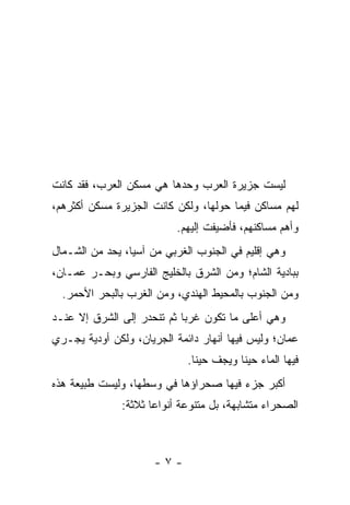 ‫ﻟﻴﺴﺕ ﺠﺯﻴﺭﺓ ﺍﻟﻌﺭﺏ ﻭﺤﺩﻫﺎ ﻫﻲ ﻤﺴﻜﻥ ﺍﻟﻌﺭﺏ، ﻓﻘﺩ ﻜﺎﻨﺕ‬
‫ﻟﻬﻡ ﻤﺴﺎﻜﻥ ﻓﻴﻤﺎ ﺤﻭﻟﻬﺎ، ﻭﻟﻜﻥ ﻜﺎﻨﺕ ﺍﻟﺠﺯﻴﺭﺓ ﻤﺴﻜﻥ ﺃﻜﺜﺭﻫﻡ،‬
                           ‫ﻭﺃﻫﻡ ﻤﺴﺎﻜﻨﻬﻡ، ﻓﺄﻀﻴﻔﺕ ﺇﻟﻴﻬﻡ.‬
‫ﻭﻫﻲ ﺇﻗﻠﻴﻡ ﻓﻲ ﺍﻟﺠﻨﻭﺏ ﺍﻟﻐﺭﺒﻲ ﻤﻥ ﺁﺴﻴﺎ، ﻴﺤﺩ ﻤﻥ ﺍﻟﺸـﻤﺎل‬
‫ﺒﺒﺎﺩﻴﺔ ﺍﻟﺸﺎﻡ؛ ﻭﻤﻥ ﺍﻟﺸﺭﻕ ﺒﺎﻟﺨﻠﻴﺞ ﺍﻟﻔﺎﺭﺴﻲ ﻭﺒﺤـﺭ ﻋﻤـﺎﻥ،‬
  ‫ﻭﻤﻥ ﺍﻟﺠﻨﻭﺏ ﺒﺎﻟﻤﺤﻴﻁ ﺍﻟﻬﻨﺩﻱ، ﻭﻤﻥ ﺍﻟﻐﺭﺏ ﺒﺎﻟﺒﺤﺭ ﺍﻷﺤﻤﺭ.‬
‫ﻭﻫﻲ ﺃﻋﻠﻰ ﻤﺎ ﺘﻜﻭﻥ ﻏﺭﺒﺎ ﺜﻡ ﺘﻨﺤﺩﺭ ﺇﻟﻰ ﺍﻟﺸﺭﻕ ﺇﻻ ﻋﻨـﺩ‬
                            ‫‪‬‬
‫ﻋﻤﺎﻥ؛ ﻭﻟﻴﺱ ﻓﻴﻬﺎ ﺃﻨﻬﺎﺭ ﺩﺍﺌﻤﺔ ﺍﻟﺠﺭﻴﺎﻥ، ﻭﻟﻜﻥ ﺃﻭﺩﻴﺔ ﻴﺠـﺭﻱ‬
                             ‫ﻓﻴﻬﺎ ﺍﻟﻤﺎﺀ ﺤﻴﻨﺎ ﻭﻴﺠﻑ ﺤﻴﻨﺎ.‬
                               ‫ﹰ‬         ‫ﹰ‬
‫ﺃﻜﺒﺭ ﺠﺯﺀ ﻓﻴﻬﺎ ﺼﺤﺭﺍﺅﻫﺎ ﻓﻲ ﻭﺴﻁﻬﺎ، ﻭﻟﻴﺴﺕ ﻁﺒﻴﻌﺔ ﻫﺫﻩ‬
               ‫ﺍﻟﺼﺤﺭﺍﺀ ﻤﺘﺸﺎﺒﻬﺔ، ﺒل ﻤﺘﻨﻭﻋﺔ ﺃﻨﻭﺍﻋﺎ ﺜﻼﺜﺔ:‬
                      ‫‪‬‬



                      ‫-٧-‬
 