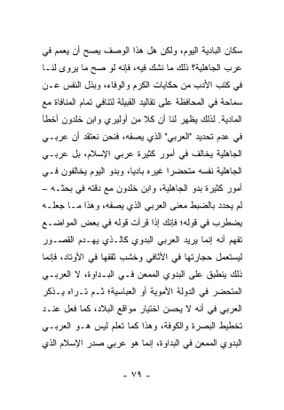 ‫ﺴﻜﺎﻥ ﺍﻟﺒﺎﺩﻴﺔ ﺍﻟﻴﻭﻡ، ﻭﻟﻜﻥ ﻫل ﻫﺫﺍ ﺍﻟﻭﺼﻑ ﻴﺼﺢ ﺃﻥ ﻴﻌﻤﻡ ﻓﻲ‬
‫ﻋﺭﺏ ﺍﻟﺠﺎﻫﻠﻴﺔ؟ ﺫﻟﻙ ﻤﺎ ﻨﺸﻙ ﻓﻴﻪ، ﻓﺈﻨﻪ ﻟﻭ ﺼﺢ ﻤﺎ ﻴﺭﻭﻯ ﻟﻨـﺎ‬
‫ﻓﻲ ﻜﺘﺏ ﺍﻷﺩﺏ ﻤﻥ ﺤﻜﺎﻴﺎﺕ ﺍﻟﻜﺭﻡ ﻭﺍﻟﻭﻓﺎﺀ، ﻭﺒﺫل ﺍﻟﻨﻔﺱ ﻋـﻥ‬
‫ﺴﻤﺎﺤﺔ ﻓﻲ ﺍﻟﻤﺤﺎﻓﻅﺔ ﻋﻠﻰ ﺘﻘﺎﻟﻴﺩ ﺍﻟﻘﺒﻴﻠﺔ ﻟﺘﻨﺎﻓﻲ ﺘﻤﺎﻡ ﺍﻟﻤﻨﺎﻓﺎﺓ ﻤﻊ‬
‫ﺍﻟﻤﺎﺩﻴﺔ. ﻟﺫﻟﻙ ﻴﻅﻬﺭ ﻟﻨﺎ ﺃﻥ ﻜﻼ ﻤﻥ ﺃﻭﻟﻴﺭﻱ ﻭﺍﺒﻥ ﺨﻠﺩﻭﻥ ﺃﺨﻁﺄ‬
                          ‫ﹰ‬
‫ﻓﻲ ﻋﺩﻡ ﺘﺤﺩﻴﺩ "ﺍﻟﻌﺭﺒﻲ" ﺍﻟﺫﻱ ﻴﺼﻔﻪ، ﻓﻨﺤﻥ ﻨﻌﺘﻘﺩ ﺃﻥ ﻋﺭﺒـﻲ‬
‫ﺍﻟﺠﺎﻫﻠﻴﺔ ﻴﺨﺎﻟﻑ ﻓﻲ ﺃﻤﻭﺭ ﻜﺜﻴﺭﺓ ﻋﺭﺒﻲ ﺍﻹﺴﻼﻡ، ﺒل ﻋﺭﺒـﻲ‬
‫‪‬‬
‫ﺍﻟﺠﺎﻫﻠﻴﺔ ﻨﻔﺴﻪ ﻤﺘﺤﻀﺭﺍ ﻏﻴﺭﻩ ﺒﺎﺩﻴﺎ، ﻭﺒﺩﻭ ﺍﻟﻴﻭﻡ ﻴﺨﺎﻟﻔﻭﻥ ﻓـﻲ‬
                         ‫‪‬‬          ‫‪‬‬
‫ﺃﻤﻭﺭ ﻜﺜﻴﺭﺓ ﺒﺩﻭ ﺍﻟﺠﺎﻫﻠﻴﺔ، ﻭﺍﺒﻥ ﺨﻠﺩﻭﻥ ﻤﻊ ﺩﻗﺘﻪ ﻓﻲ ﺒﺤﺜـﻪ –‬
‫ﻟﻡ ﻴﺤﺩﺩ ﺒﺎﻟﻀﺒﻁ ﻤﻌﻨﻰ ﺍﻟﻌﺭﺒﻲ ﺍﻟﺫﻱ ﻴﺼﻔﻪ، ﻭﻫﺫﺍ ﻤـﺎ ﺠﻌﻠـﻪ‬
‫ﻴﻀﻁﺭﺏ ﻓﻲ ﻗﻭﻟﻪ؛ ﻓﺈﻨﻙ ﺇﺫﺍ ﻗﺭﺃﺕ ﻗﻭﻟﻪ ﻓﻲ ﺒﻌﺽ ﺍﻟﻤﻭﺍﻀـﻊ‬
‫ﺘﻔﻬﻡ ﺃﻨﻪ ﺇﻨﻤﺎ ﻴﺭﻴﺩ ﺍﻟﻌﺭﺒﻲ ﺍﻟﺒﺩﻭﻱ ﻜﺎﻟـﺫﻱ ﻴﻬـﺩﻡ ﺍﻟﻘﺼـﻭﺭ‬
‫ﻟﻴﺴﺘﻌﻤل ﺤﺠﺎﺭﺘﻬﺎ ﻓﻲ ﺍﻷﺜﺎﻓﻲ ﻭﺨﺸﺏ ﺜﻘﻔﻬﺎ ﻓﻲ ﺍﻷﻭﺘﺎﺩ، ﻓﺈﻨﻤﺎ‬
‫ﺫﻟﻙ ﻴﻨﻁﺒﻕ ﻋﻠﻰ ﺍﻟﺒﺩﻭﻱ ﺍﻟﻤﻤﻌﻥ ﻓـﻲ ﺍﻟﺒـﺩﺍﻭﺓ، ﻻ ﺍﻟﻌﺭﺒـﻲ‬
‫ﺍﻟﻤﺘﺤﻀﺭ ﻓﻲ ﺍﻟﺩﻭﻟﺔ ﺍﻷﻤﻭﻴﺔ ﺃﻭ ﺍﻟﻌﺒﺎﺴﻴﺔ؛ ﺜـﻡ ﺘـﺭﺍﻩ ﻴـﺫﻜﺭ‬
‫ﺍﻟﻌﺭﺒﻲ ﻓﻲ ﺃﻨﻪ ﻻ ﻴﺤﺴﻥ ﺍﺨﺘﻴﺎﺭ ﻤﻭﺍﻗﻊ ﺍﻟﺒﻼﺩ، ﻜﻤﺎ ﻓﻌل ﻋﻨـﺩ‬
‫ﺘﺨﻁﻴﻁ ﺍﻟﺒﺼﺭﺓ ﻭﺍﻟﻜﻭﻓﺔ، ﻭﻫﺫﺍ ﻜﻤﺎ ﺘﻌﻠﻡ ﻟﻴﺱ ﻫـﻭ ﺍﻟﻌﺭﺒـﻲ‬
‫ﺍﻟﺒﺩﻭﻱ ﺍﻟﻤﻤﻌﻥ ﻓﻲ ﺍﻟﺒﺩﺍﻭﺓ، ﺇﻨﻤﺎ ﻫﻭ ﻋﺭﺒﻲ ﺼﺩﺭ ﺍﻹﺴﻼﻡ ﺍﻟﺫﻱ‬


                        ‫- ٩٧ -‬
 