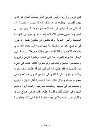 ‫ﻓﺘﺢ ﻓﺎﺭﺱ ﻭﺍﻟﺭﻭﻡ؛ ﻭﻟﻴﺱ ﺍﻟﻌﺭﺒﻲ ﺍﻟﺫﻱ ﻴﺨﻁﻁ ﺍﻟﻤﺩﻥ ﻫﻭ ﺍﻟﺫﻱ‬
‫ﻴﻬﺩﻡ ﺍﻟﻘﺼﻭﺭ ﻷﺜﺎﻓﻴﻪ؛ ﺜﻡ ﻫﻭ ﻴﺫﻜﺭ ﺃﻨﻪ ﻻ ﻴﺤﺴـﻥ ﻋﻠ ‪‬ـﺎ ﻭﺃﻥ‬
      ‫ﻤ‬
‫ﺍﻟﻤﻭﺍﻟﻲ ﻫﻡ ﺍﻟﺴﺎﺒﻘﻭﻥ ﻓﻲ ﻫﺫﺍ ﺍﻟﻤﻀﻤﺎﺭ، ﻭﻫﺫﺍ ﻟـﻴﺱ ﻋﺭﺒـﻲ‬
‫ﺍﻟﺒﺩﻭ ﻭﻻ ﻋﺭﺒﻲ ﺼﺩﺭ ﺍﻹﺴﻼﻡ، ﺇﻨﻤـﺎ ﻫـﻭ ﻋﺭﺒـﻲ ﺍﻟﺩﻭﻟـﺔ‬
‫ﺍﻟﻌﺒﺎﺴﻴﺔ ﻭﺁﺨﺭ ﺍﻷﻤﻭﻴﺔ. ﻭﻗﺩ ﻨﺎﻗﺽ ﺍﺒﻥ ﺨﻠﺩﻭﻥ ﻨﻔﺴﻪ، ﺇﺫ ﻴﻘﺭﺭ‬
‫ﻓﻲ ﻤﻭﻀﻊ ﺁﺨﺭ ﻤﻥ ﻤﻘﺩﻤﺘﻪ ﻤﺎ ﻴﻔﻬﻡ ﻤﻨـﻪ ﺍﺴـﺘﻌﺩﺍﺩ ﺍﻟﻌﺭﺒـﻲ‬
‫ﺒﻁﺒﻴﻌﺘﻪ ﻟﻠﺘﺤﻀﺭ ﻭﺍﻻﺴﺘﻔﺎﺩﺓ ﻤﻤﻥ ﻴﺨﺎﻟﻁﻪ ﻭﻴﻌﺎﺸـﺭﻩ، ﻗـﺎل:‬
‫"ﻭﻤﺜل ﻫﺫﺍ ﻭﻗﻊ ﻟﻠﻌﺭﺏ ﻟﻤﺎ ﻜﺎﻥ ﺍﻟﻔﺘﺢ، ﻭﻤﻠﻜﻭﺍ ﻓﺎﺭﺱ ﻭﺍﻟﺭﻭﻡ،‬
‫ﻭﺍﺴﺘﺨﺩﻤﻭﺍ ﺒﻨﺎﺘﻬﻡ ﻭﺃﺒﻨﺎﺀﻫﻡ، ﻭﻟﻡ ﻴﻜﻭﻨﻭﺍ ﻟﺫﻟﻙ ﺍﻟﻌﻬﺩ ﻓﻲ ﺸﻲﺀ‬
‫ﻤﻥ ﺍﻟﺤﻀﺎﺭﺓ، ﻓﻘﺩ ﺤﻜﻰ ﺃﻨﻪ ﻗﺩﻡ ﻟﻬﻡ ﺍﻟﻤﺭ ﱠﻕ ﻓﻜﺎﻨﻭﺍ ﻴﺤﺴـﺒﻭﻨﻪ‬
                 ‫ﻗ‬
‫ﺭ ﹶﺎﻋﺎ، ﻭﻋﺜﺭﻭﺍ ﻋﻠﻰ ﺍﻟﻜﺎﻓﻭﺭ ﻓﻲ ﺨﺯﺍﺌﻥ ﻜﺴﺭﻯ ﻓﺎﺴﺘﻌﻤﻠﻭﻩ ﻓﻲ‬
                                                ‫ِﻗ ‪‬‬
‫ﻋﺠﻴﻨﻬﻡ ﻤﻠﺤﺎ، ﻭﺃﻤﺜﺎل ﺫﻟﻙ؛ ﻓﻠﻤﺎ ﺍﺴﺘﻌﺒﺩﻭﺍ ﺃﻫل ﺍﻟﺩﻭل ﹶـﺒ‪‬ﻠ ِﻡ،‬
  ‫ﻗ ﻬ‬                                           ‫ِﹾ ‪‬‬
‫ﻭﺍﺴﺘﻌﻤﻠﻭﻫﻡ ﻓﻲ ﻤﻬ ﹶﻬﻡ ﻭﺤﺎﺠﺎﺕ ﻤﻨﺎﺯﻟﻬﻡ، ﻭﺍﺨﺘـﺎﺭﻭﺍ ﻤـﻨﻬﻡ‬
                                  ‫ﻨ‬
‫ﺍﻟﻤ ‪‬ﺭﺓ ﻓﻲ ﺃﻤﺜﺎل ﺫﻟﻙ ﻭﺍﻟﻘﻭ ‪‬ﺔ ﻋﻠﻴﻪ، ﺃﻓﺎﺩﻭﻫﻡ ﻓﻲ ﻋﻼﺝ ﺫﻟـﻙ‬
                           ‫ﹶ ‪‬ﻤ‬                   ‫‪‬ﻬ‬
‫ﻭﺍﻟﻘﻴﺎﻡ ﻋﻠﻰ ﻋﻤﻠﻪ ﻭﺍﻟﺘﻔﻨﻥ ﻓﻴﻪ، ﻓﺒﻠﻐﻭﺍ ﺍﻟﻐﺎﻴﺔ ﻓﻲ ﺫﻟﻙ ﻭﺘﻁﻭﺭﻭﺍ‬




                       ‫- ٠٨ -‬
 