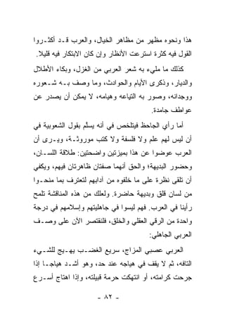 ‫ﻫﺫﺍ ﻭﻨﺤﻭﻩ ﻤﻅﻬﺭ ﻤﻥ ﻤﻅﺎﻫﺭ ﺍﻟﺨﻴﺎل، ﻭﺍﻟﻌﺭﺏ ﻗـﺩ ﺃﻜﺜـﺭﻭﺍ‬
‫ﺍﻟﻘﻭل ﻓﻴﻪ ﻜﺜﺭﺓ ﺍﺴﺘﺭﻋﺕ ﺍﻷﻨﻅﺎﺭ ﻭﺇﻥ ﻜﺎﻥ ﺍﻻﺒﺘﻜﺎﺭ ﻓﻴﻪ ﻗﻠﻴﻼ.‬
 ‫ﹰ‬
‫ﻜﺫﻟﻙ ﻤﺎ ﻤﻠﻲﺀ ﺒﻪ ﺸﻌﺭ ﺍﻟﻌﺭﺒﻲ ﻤﻥ ﺍﻟﻐﺯل، ﻭﺒﻜﺎﺀ ﺍﻷﻁﻼل‬
‫ﻭﺍﻟﺩﻴﺎﺭ، ﻭﺫﻜﺭﻯ ﺍﻷﻴﺎﻡ ﻭﺍﻟﺤﻭﺍﺩﺙ، ﻭﻤﺎ ﻭﺼﻑ ﺒـﻪ ﺸـﻌﻭﺭﻩ‬
‫ﻭﻭﺠﺩﺍﻨﻪ، ﻭﺼ ‪‬ﺭ ﺒﻪ ﺍﻟﺘ ِﺎ ‪‬ﻪ ﻭﻫﻴﺎﻤﻪ، ﻻ ﻴﻤﻜﻥ ﺃﻥ ﻴﺼﺩﺭ ﻋﻥ‬
                           ‫ﻴﻋ‬           ‫ﻭ‬
                                        ‫ﻋﻭﺍﻁﻑ ﺠﺎﻤﺩﺓ.‬
‫ﺃﻤﺎ ﺭﺃﻱ ﺍﻟﺠﺎﺤﻅ ﻓﻴﺘﻠﺨﺹ ﻓﻲ ﺃﻨﻪ ﻴﺴﱠﻡ ﺒﻘﻭل ﺍﻟﺸﻌﻭﺒﻴﺔ ﻓﻲ‬
                  ‫ﻠ‬
‫ﺃﻥ ﻟﻴﺱ ﻟﻬﻡ ﻋﻠﻡ ﻭﻻ ﻓﻠﺴﻔﺔ ﻭﻻ ﻜﺘﺏ ﻤﻭﺭﻭﺜـﺔ، ﻭﻴـﺭﻯ ﺃﻥ‬
‫ﺍﻟﻌﺭﺏ ﻋ ‪‬ﻀﻭﺍ ﻋﻥ ﻫﺫﺍ ﺒﻤﻴﺯﺘﻴﻥ ﻭﺍﻀﺤﺘﻴﻥ: ﻁﻼﻗﺔ ﺍﻟﻠﺴـﺎﻥ،‬
                                         ‫‪‬ﻭ‬
‫ﻭﺤﻀﻭﺭ ﺍﻟﺒﺩﻴﻬﺔ؛ ﻭﺍﻟﺤﻕ ﺃﻨﻬﻤﺎ ﺼﻔﺘﺎﻥ ﻅﺎﻫﺭﺘﺎﻥ ﻓﻴﻬﻡ، ﻭﻴﻜﻔﻲ‬
‫ﺃﻥ ﺘﻠﻘﻰ ﻨﻅﺭﺓ ﻋﻠﻰ ﻤﺎ ﺨﻠﻔﻭﻩ ﻤﻥ ﺁﺩﺍﺒﻬﻡ ﻟﺘﻌﺘﺭﻑ ﺒﻤﺎ ﻤﻨﺤـﻭﺍ‬
‫ﻤﻥ ﻟﺴﺎﻥ ﻗﻠﹾﻕ ﻭﺒﺩﻴﻬﺔ ﺤﺎﻀﺭﺓ. ﻭﻟﻌﻠﻙ ﻤﻥ ﻫﺫﻩ ﺍﻟﻤﻨﺎﻗﺸﺔ ﺘﻠﻤﺢ‬
‫ﺭﺃﻴﻨﺎ ﻓﻲ ﺍﻟﻌﺭﺏ. ﻓﻬﻡ ﻟﻴﺴﻭﺍ ﻓﻲ ﺠﺎﻫﻠﻴﺘﻬﻡ ﻭﺇﺴﻼﻤﻬﻡ ﻓﻲ ﺩﺭﺠﺔ‬
‫ﻭﺍﺤﺩﺓ ﻤﻥ ﺍﻟﺭﻗﻲ ﺍﻟﻌﻘﻠﻲ ﻭﺍﻟﺨﻠﻕ، ﻓﻠﻨﻘﺘﺼﺭ ﺍﻵﻥ ﻋﻠﻰ ﻭﺼـﻑ‬
                                       ‫ﺍﻟﻌﺭﺒﻲ ﺍﻟﺠﺎﻫﻠﻲ:‬
‫ﺍﻟﻌﺭﺒﻲ ﻋﺼﺒﻲ ﺍﻟﻤﺯﺍﺝ، ﺴﺭﻴﻊ ﺍﻟﻐﻀـﺏ ﻴﻬـﻴﺞ ﻟﻠﺸـﻲﺀ‬
‫ﺍﻟﺘﺎﻓﻪ، ﺜﻡ ﻻ ﻴﻘﻑ ﻓﻲ ﻫﻴﺎﺠﻪ ﻋﻨﺩ ﺤﺩ، ﻭﻫﻭ ﺃﺸـﺩ ﻫﻴﺎ ‪‬ـﺎ ﺇﺫﺍ‬
      ‫ﺠ‬
‫ﺠﺭﺤﺕ ﻜﺭﺍﻤﺘﻪ، ﺃﻭ ﺍﻨﺘﻬﻜﺕ ﺤﺭﻤﺔ ﻗﺒﻴﻠﺘﻪ، ﻭﺇﺫﺍ ﺍﻫﺘﺎﺝ ﺃﺴـﺭﻉ‬

                     ‫- ٢٨ -‬
 