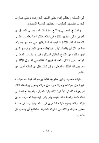 ‫ﺇﻟﻰ ﺍﻟﺴﻴﻑ ﻭﺍﺤﺘﻜﻡ ﺇﻟﻴﻪ، ﺤﺘﻰ ﺃﻓﻨﺘﻬﻡ ﺍﻟﺤﺭﻭﺏ، ﻭﺤﺘﻰ ﺼﺎﺭﺕ‬
         ‫ﺍﻟﺤﺭﺏ ﻨﻅﺎﻤﻬﻡ ﺍﻟﻤﺄﻟﻭﻑ، ﻭﺤﻴﺎﺘﻬﻡ ﺍﻟﻴﻭﻤﻴﺔ ﺍﻟﻤﻌﺘﺎﺩﺓ.‬
‫ﻭﺍﻟﻤﺯﺍﺝ ﺍﻟﻌﺼﺒﻲ ﻴﺴﺘﺘﺒﻊ ﻋﺎﺩﺓ ﺫﻜـﺎﺀ، ﻭﻓـﻲ ﺍﻟﺤـﻕ ﺃﻥ‬
‫ﺍﻟﻌﺭﺒﻲ ﺫﻜﻲ، ﻴﻅﻬﺭ ﺫﻜﺎﺅﻩ ﻓﻲ ﻟﻐﺘﻪ، ﻓﻜﺜﻴﺭﺍ ﻤﺎ ﻴﻌﺘﻤـﺩ ﻋﻠـﻰ‬
                ‫‪‬‬
‫ﺍﻟﻠﻤﺤﺔ ﺍﻟﺩﺍﻟﺔ ﻭﺍﻹﺸﺎﺭﺓ ﺍﻟﺒﻌﻴﺩﺓ، ﻜﻤﺎ ﻴﻅﻬﺭ ﻓﻲ ﺤﻀﻭﺭ ﺒﺩﻴﻬﺘﻪ،‬
‫ﻓﻤﺎ ﻫﻭ ﺇﻻ ﺃﻥ ﻴﻔﺎﺠﺄ ﺒﺎﻷﻤﺭ ﻓﻴﻔﺎﺠﺌﻙ ﺒﺤﺴﻥ ﺍﻟﺠـﻭﺍﺏ، ﻭﻟﻜـﻥ‬
‫ﻟﻴﺱ ﺫﻜﺎﺅﻩ ﻤﻥ ﺍﻟﻨﻭﻉ ﺍﻟﺨﺎﻟﻕ ﺍﻟﻤﺒﺘﻜﺭ، ﻓﻬـﻭ ﻴﻘﻠـﺏ ﺍﻟﻤﻌﻨـﻰ‬
‫ﺍﻟﻭﺍﺤﺩ ﻋﻠﻰ ﺃﺸﻜﺎل ﻤﺘﻌﺩﺩﺓ، ﻓﻴﺒ‪‬ﻬﺭﻙ ﺘﻔﻨﻨﻪ ﻓﻲ ﺍﻟﻘـﻭل ﺍﻷﻜﺜـﺭ‬
                       ‫‪‬‬    ‫ﹶ‪‬‬
‫ﻤﻤﺎ ﻴﺒﻬﺭﻙ ﺍﺒﺘﻜﺎﺭﻩ ﻟﻠﻤﻌﻨﻰ، ﻭﺇﻥ ﺸﺌﺕ ﻓﻘل ﺇﻥ ﻟﺴﺎﻨﻪ ﺃﻤﻬﺭ ﻤﻥ‬
                                                  ‫ﻋﻘﻠﻪ.‬
‫ﺨﻴﺎﻟﻪ ﻤﺤﺩﻭﺩ ﻭﻏﻴﺭ ﻤﺘﻨﻭﻉ، ﻓﻘﻠﻤﺎ ﻴﺭﺴﻡ ﻟﻪ ﺨﻴﺎﻟـﻪ ﻋﻴﺸـﺔ‬
‫ﺨﻴﺭﺍ ﻤﻥ ﻋﻴﺸﺘﻪ، ﻭﺤﻴﺎﺓ ﺨﻴﺭﺍ ﻤﻥ ﺤﻴﺎﺘﻪ ﻴﺴﻌﻰ ﻭﺭﺍﺀﻫﺎ، ﻟﺫﻟﻙ‬
                            ‫‪‬‬                    ‫‪‬‬
‫ﻟﻡ ﻴﻌﺭﻑ "ﺍﻟﻤﺜل ﺍﻷﻋﻠﻰ" ﻷﻨﻪ ﻭﻟﻴﺩ ﺍﻟﺨﻴﺎل، ﻭﻟﻡ ﻴﻀﻊ ﻟﻪ ﻓـﻲ‬
‫ﻟﻐﺘﻪ ﻜﻠﻤﺔ ﻭﺍﺤﺩﺓ ﺩﺍﻟﺔ ﻋﻠﻴﻪ، ﻭﻟﻡ ﻴﺸﺭ ﺇﻟﻴﻪ ﻓﻴﻤﺎ ﻨﻌـﺭﻑ ﻤـﻥ‬
‫ﻗﻭﻟﻪ، ﻭﻗﻠﻤﺎ ﻴﺴﺒﺢ ﺨﻴﺎﻟﻪ ﺍﻟﺸﻌﺭﻱ ﻓﻲ ﻋﺎﻟﻡ ﺠﺩﻴﺩ ﻴﺴـﻘﻰ ﻤﻨـﻪ‬
‫ﻤﻌﻨﻰ ﺠﺩﻴﺩﺍ، ﻭﻟﻜﻨﻪ ﻓﻲ ﺩﺍﺌﺭﺘﻪ ﺍﻟﻀﻴﻘﺔ ﺍﺴﺘﻁﺎﻉ ﺃﻥ ﻴﺫﻫﺏ ﻜل‬
                                           ‫‪‬‬
                                                 ‫ﻤﺫﻫﺏ.‬



                      ‫- ٣٨ -‬
 