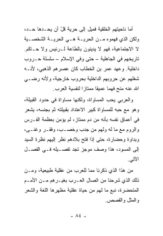 ‫ﺃﻤﺎ ﻨﺎﺤﻴﺘﻬﻡ ﺍﻟﺨﻠﻘﻴﺔ ﻓﻤﻴل ﺇﻟﻰ ﺤﺭﻴﺔ ﻗل ﺃﻥ ﻴﺤـ ‪‬ﻫﺎ ﺤـ ‪،‬‬
 ‫ﺩ‬      ‫ﺩ‬        ‫ﹶّ‬
‫ﻭﻟﻜﻥ ﺍﻟﺫﻱ ﻓﻬﻤﻭﻩ ﻤـﻥ ﺍﻟﺤﺭﻴـﺔ ﻫـﻲ ﺍﻟﺤﺭﻴـﺔ ﺍﻟﺸﺨﺼـﻴﺔ‬
‫ﻻ ﺍﻻﺠﺘﻤﺎﻋﻴﺔ، ﻓﻬﻡ ﻻ ﻴﺩﻴﻨﻭﻥ ﺒﺎﻟﻁﺎﻋﺔ ﻟـﺭﺌﻴﺱ ﻭﻻ ﺤـﺎﻜﻡ.‬
‫ﺘﺎﺭﻴﺨﻬﻡ ﻓﻲ ﺍﻟﺠﺎﻫﻠﻴﺔ – ﺤﺘﻰ ﻭﻓﻲ ﺍﻹﺴﻼﻡ – ﺴﻠﺴﻠﺔ ﺤـﺭﻭﺏ‬
‫ﺩﺍﺨﻠﻴﺔ. ﻭﻋﻬﺩ ﻋﻤﺭ ﺒﻥ ﺍﻟﺨﻁﺎﺏ ﻜﺎﻥ ﻋﺼﺭﻫﻡ ﺍﻟﺫﻫﺒﻲ، ﻷﻨـﻪ‬
‫ﺸﻐﻠﻬﻡ ﻋﻥ ﺤﺭﻭﺒﻬﻡ ﺍﻟﺩﺍﺨﻠﻴﺔ ﺒﺤﺭﻭﺏ ﺨﺎﺭﺠﻴﺔ، ﻭﻷﻨﻪ ﺭﻀـﻲ‬
             ‫ﺍﷲ ﻋﻨﻪ ‪‬ﻨﺢ ﻓﻬﻤﺎ ﻋﻤﻴﻘﺎ ﻤﻤﺘﺎﺯﺍ ﻟﻨﻔﺴﻴﺔ ﺍﻟﻌﺭﺏ.‬
                            ‫‪‬‬      ‫ﹰ‬     ‫‪‬‬     ‫ﻤ‬
‫ﻭﺍﻟﻌﺭﺒﻲ ﻴﺤﺏ ﺍﻟﻤﺴﺎﻭﺍﺓ، ﻭﻟﻜﻨﻬﺎ ﻤﺴﺎﻭﺍﺓ ﻓﻲ ﺤﺩﻭﺩ ﺍﻟﻘﺒﻴﻠﺔ،‬
‫ﻭﻫﻭ ﻤﻊ ﺤﺒﻪ ﻟﻠﻤﺴﺎﻭﺍﺓ ﻜﺒﻴﺭ ﺍﻻﻋﺘﺩﺍﺩ ﺒﻘﺒﻴﻠﺘﻪ ﺜﻡ ﺒﺠﻨﺴﻪ، ﻴﺸﻌﺭ‬
‫ﻓﻲ ﺃﻋﻤﺎﻕ ﻨﻔﺴﻪ ﺒﺄﻨﻪ ﻤﻥ ﺩﻡ ﻤﻤﺘﺎﺯ، ﻟﻡ ﻴﺅﻤﻥ ﺒﻌﻅﻤﺔ ﺍﻟﻔـﺭﺱ‬
‫ﻭﺍﻟﺭﻭﻡ ﻤﻊ ﻤﺎ ﻟﻪ ﻭﻟﻬﻡ ﻤﻥ ﺠﺩﺏ ﻭﺨﺼـﺏ، ﻭﻓﻘـﺭ ﻭﻏﻨـﻰ،‬
‫ﻭﺒﺩﺍﻭﺓ ﻭﺤﻀﺎﺭﺓ، ﺤﺘﻰ ﺇﺫﺍ ﻓﺘﺢ ﺒﻼﺩﻫﻡ ﻨﻅﺭ ﺇﻟﻴﻬﻡ ﻨﻅﺭﺓ ﺍﻟﺴ ‪‬ﺩ‬
 ‫ﻴ‬
‫ﺇﻟﻰ ﺍﻟﻤﺴﻭﺩ، ﻫﺫﺍ ﻭﺼﻑ ﻤﻭﺠﺯ ﺘﺠﺩ ﺘﻔﺼـﻴﻠﻪ ﻓـﻲ ﺍﻟﻔﺼـل‬
                                                  ‫ﺍﻵﺘﻲ.‬
‫ﻤﻥ ﻫﺫﺍ ﺍﻟﺫﻱ ﺫﻜﺭﻨﺎ ﻤﻤﺎ ﻟﻠﻌﺭﺏ ﻤﻥ ﻋﻘﻠﻴﺔ ﻁﺒﻴﻌﻴﺔ، ﻭﻤـﻥ‬
‫ﺫﻟﻙ ﺍﻟﺫﻱ ﺸﺭﺤﻨﺎ ﻤﻥ ﺍﺘﺼﺎل ﺍﻟﻌـﺭﺏ ﺒﻐﻴـﺭﻫﻡ ﻤـﻥ ﺍﻷﻤـﻡ‬
‫ﺍﻟﻤﺘﺤﻀﺭﺓ، ﻨﺒﻊ ﻤﺎ ﻟﻬﻡ ﻤﻥ ﺤﻴﺎﺓ ﻋﻘﻠﻴﺔ ﻤﻅﻬﺭﻫﺎ ﺍﻟﻠﻐﺔ ﻭﺍﻟﺸﻌﺭ‬
                                       ‫ﻭﺍﻟﻤﺜل ﻭﺍﻟﻘﺼﺹ.‬

                      ‫- ٤٨ -‬
 