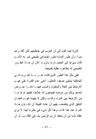 ‫ﺃﺸﺭﻨﺎ ﻓﻴﻤﺎ ﺘﻘﺩﻡ ﺇﻟﻰ ﺃﻥ ﺍﻟﻌﺭﺏ ﻓﻲ ﺠﺎﻫﻠﻴﺘﻬﻡ ﻜﺎﻥ ﺃﻜﺜـﺭﻫﻡ‬
‫ﺒﺩﻭﺍ، ﻭﺃﻥ ﻁﻭﺭ ﺍﻟﺒﺩﺍﻭﺓ ﻁﻭﺭ ﺍﺠﺘﻤﺎﻋﻲ ﻁﺒﻴﻌﻲ ﺘﻤﺭ ﺒﻪ ﺍﻷﻤـﻡ‬
                                                 ‫‪‬‬
‫ﺃﺜﻨﺎﺀ ﺴﻴﺭﻫﺎ ﺇﻟﻰ ﺍﻟﺤﻀـﺎﺭﺓ، ﻭﺘﺯﻴـﺩ ﺍﻵﻥ ﺃﻥ ﻫـﺫﺍ ﺍﻟﻁـﻭﺭ‬
                        ‫ﺍﻟﻁﺒﻴﻌﻲ ﻟﻪ ﻤﻅﺎﻫﺭﻩ ﻋﻘﻠﻴﺔ ﻁﺒﻴﻌﻴﺔ.‬
‫ﻓﻔﻲ ﻤﺜل ﻫﺫﺍ ﺍﻟﻁﻭﺭ ﺍﻟﺫﻱ ﻜﺎﻨﺕ ﺘﻤـﺭ ﺒـﻪ ﺍﻟﻌـﺭﺏ ﻓـﻲ‬
‫ﺍﻟﺠﺎﻫﻠﻴﺔ ﻴﺘﺠﻠﻰ ﻀﻌﻑ ﺍﻟﺘﻌﻠﻴل، ﺃﻋﻨﻲ ﻋﺩﻡ ﺍﻟﻘﺩﺭﺓ ﻋﻠﻰ ﻓﻬـﻡ‬
‫ﺍﻻﺭﺘﺒﺎﻁ ﺒﻴﻥ ﺍﻟﻌﻠﺔ ﻭﺍﻟﻤﻌﻠﻭل ﻭﺍﻟﺴﺒﺏ ﻓﻬ ‪‬ـﺎ ﺘﺎ ‪‬ـﺎ. ﻴﻤـﺭﺽ‬
         ‫ﻤ‬      ‫ﻤ‬
‫ﺃﺤﺩﻫﻡ ﻭﻴﺄﻟﻡ ﻤﻥ ﻤﺭﻀﻪ ﻓﻴﺼﻔﻭﻥ ﻟﻪ ﻋﻼﺠﺎ، ﻓﻴﻔﻬﻡ ﻨﻭﻋﺎ ﻤـﺎ‬
     ‫‪‬‬           ‫‪‬‬
‫ﻤﻥ ﺍﻻﺭﺘﺒﺎﻁ ﺒﻴﻥ ﺍﻟﺩﻭﺍﺀ ﻭﺍﻟﺩﺍﺀ، ﻭﻟﻜﻥ ﻻ ﻴﻔﻬﻤﻪ ﻓﻬـﻡ ﺍﻟﻌﻘـل‬
‫ﺍﻟﺩﻗﻴﻕ ﺍﻟﺫﻱ ﻴﺘﻔﻠﺴﻑ، ﻴﻔﻬﻡ ﺃﻥ ﻋﺎﺩﺓ ﺍﻟﻘﺒﻴﻠﺔ ﺃﻥ ﺘﺘﻨـﺎﻭل ﻫـﺫﺍ‬
‫ﺍﻟﺩﻭﺍﺀ ﻋﻨﺩ ﻫﺫﺍ ﺍﻟﺩﺍﺀ، ﻭﻫﺫﺍ ﻜل ﺸﻲﺀ ﻓﻲ ﻨﻅﺭﻩ؛ ﻟﻬﺫﺍ ﻻ ﻴﺭﻯ‬
‫ﻋﻘﻠﻪ ﺒﺄﺴﺎ ﻤﻥ ﺃﻥ ﻴﻌﺘﻘﺩ ﺃﻥ ﺩﻡ ﺍﻟﺭﺌﻴﺱ ﻴﺸـﻔﻲ ﺍﻟﻜﻠـﺏ، ﺃﻭ ﺃﻥ‬
                                              ‫‪‬‬


                      ‫- ٦٨ -‬
 