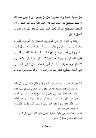 ‫ﻤﻥ ﻨﺎﺤﻴﺔ ﺍﻟﺴﺩ! ﻭﻗﺩ ﻋﺠﺯﻭﺍ ﻋﻥ ﺃﻥ ﻴﻔﻬﻤﻭﺍ ﺃﻥ ﻟـﻴﺱ ﻫﻨـﺎﻙ‬
‫ﺍﺭﺘﺒﺎﻁ ﺼﺤﻴﺢ ﺒﻴﻥ ﻫﺫﻩ ﺍﻟﺠﺭﺫﺍﻥ ﺍﻟﺨﺭﺍﻓﻴﺔ ﻭﺨﺭﺍﺏ ﺍﻟﺴﺩ، ﻭﺃﻥ‬
‫ﺍﻟﺴﺒﺏ ﺍﻟﺼﺤﻴﺢ ﺇﻫﻤﺎل ﺘﻌﻬﺩ ﺍﻟﺴﺩ ﺤﺘﻰ ﻟﻡ ﻴﻌﺩ ﻴﻘـﻭﻯ ﻋﻠـﻰ‬
                                                   ‫ﺘﺤﻤل ﺍﻟﺴﻴل.‬
‫ﻭﻜﺎﻟﺫﻱ ﻗﺎﻟﻭﺍ: ﺇﻥ ﺒﻨﻲ ﺍﻟﺨﻭﺭ ﹶﻕ ﺍﻟﻨﻌﻤﺎﻥ ﺒﻥ ﺃﻤﺭﻱﺀ ﺍﻟﻘﻴﺱ،‬
                         ‫ﹶ ‪ ‬ﻨ‬
‫ﺒﻨﺎﻩ ﻟﻪ ﺭﺠل ﻤﻥ ﺍﻟﺭﻭﻡ ﻴﻘﺎل ﻟﻪ ﺴﻨ ‪‬ﺎﺭ، ﻓﻠﻤﺎ ﺃﺘﻤـﻪ ﻗـﺎل ﻟـﻪ‬
                       ‫ِ ِﻤ‬
‫ﺴﻨﻤﺎﺭ: ﺇﻨﻲ ﺃﻋﻠﻡ ﻤﻭﻀﻊ ﺃﺠ ‪‬ﺓ ﻟﻭ ﺯﺍﻟﺕ ﻟﻘﺴﻁ ﺍﻟﻘﺼﺭ ﻜﻠـﻪ.‬
                          ‫‪‬ﺭ‬
‫ﻓﻘﺎل ﺍﻟﻨﻌﻤﺎﻥ: ﺃﻴﻌﺭﻓﻬﺎ ﺃﺤﺩ ﻏﻴﺭﻙ؟ ﻗـﺎل: ﻻ ﻗـﺎل: ﻻ ‪‬ـ ‪‬ﻡ‬
 ‫ﺠ ﺭ‬
‫ﻷﺩﻋ ﱠﻬﺎ ﻭﻤﺎ ﻴﻌﺭﻓﻬﺎ ﺃﺤﺩ؛ ﺜﻡ ﺃﻤﺭ ﺒﻪ ﻓﻘﺫﻑ ﻤﻥ ﺃﻋﻠﻰ ﺍﻟﻘﺼـﺭ‬
                                                ‫‪ ‬ﻨ‬
‫ﺇﻟﻰ ﺃﺴﻔﻠﻪ ﻓﺘﻘ ﱠﻊ، ﻓﻀﺭﺒﺕ ﺒﻪ ﻭﺍﻟﻤﺜل)١(. ﻭﻗﺩ ﺼـﺩﻗﻭﺍ ﺒﻬـﺫﻩ‬
                                       ‫ﹶ ﹶﻁ‬


                                                                  ‫)١(‬
‫ﺍﻨﻅﺭ ﺍﻟﻤﻌﺠﻡ ﻓﻲ ﻤﺎﺩﺓ ﻤﺄﺭﺏ ﻭﺍﻟﺨﻭﺭﻨﻕ ﻭﺃﻤﺜﺎل ﺍﻟﻤﻴﺩﺍﻨﻲ. ﻭﻤﺜل ﺫﻟﻙ‬
‫ﻤﺎ ﺭﻭﻯ ﺃﻥ ﻟﻘﻤﺎﻥ ﺒﻌﺜﺘﻪ ﻋﺎﺩ ﻓﻲ ﻭﻓﺩﻫﺎ ﺇﻟﻰ ﺍﻟﺤﺭﻡ ﻴﺴﺘﺴﻘﻰ ﻟﻬﺎ، ﻓﻠﻤﺎ‬
‫ﺃﻫﻠﻜﻭﺍ ﺨﻴﺭ ﻟﻘﻤﺎﻥ ﺒﻴﻥ )ﺃﻥ ﻴﺒﻘﻰ ( ﺒﻘﺎﺀ ﺴﺒﻊ ﺒﻘﺭﺍﺕ ﺴﻤﺭ، ﻤﻥ ﺃﻅﺏ‬
‫ﻋﻔﺭ، ﻓﻲ ﺠﺒل ﻭﻋﺭ، ﻻ ﻴﻤﺴﻬﺎ ﺍﻟﻘﻁﺭ؛ ﺃﻭ ﺒﻘﺎﺀ ﺴﺒﻌﺔ ﺃﻨﺴﺭ ﻜﻠﻤﺎ ﺃﻫﻠﻙ‬
‫ﻨﺴﺭ ﺨﻠﻑ ﺒﻌﺩﻩ ﻨﺴﺭ، ﻓﻜﺎﻥ ﺁﺨﺭ ﻨﺴﻭﺭﻩ ﻴﺴﻤﻰ ﻟﺒ ‪‬ﺍ، ﻭﻗـﺩ ﺫﻜﺭﺘـﻪ‬
              ‫ﺩ‬
                                          ‫ﺍﻟﺸﻌﺭﺍﺀ؛ ﻗﺎل ﺍﻟﻨﺎﺒﻐﺔ:‬
    ‫ﺃﻀﺤﺕ ﺨﻼﺀ ﻭﺃﻀﺤﻲ ﺃﻫﻠﻬﺎ ﺍﺤﺘﻤﻠﻭﺍ ﺃﺨﻨﻲ ﻋﻠﻴﻬﺎ ﺍﻟﺫﻱ ﺃﺨﻨﻲ ﻋﻠﻰ ﻟﺒـﺩ‬
                                   ‫ﻟﺴﺎﻥ ﺍﻟﻌﺭﺏ ﻓﻲ ﻤﺎﺩﺓ )ل ﺏ ﺩ(.‬

                         ‫- ٨٨ -‬
 