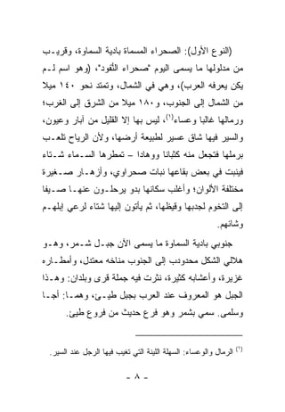 ‫)ﺍﻟﻨﻭﻉ ﺍﻷﻭل(: ﺍﻟﺼﺤﺭﺍﺀ ﺍﻟﻤﺴﻤﺎﺓ ﺒﺎﺩﻴﺔ ﺍﻟﺴ ‪‬ﺎ ‪‬ﺓ، ﻭﻗﺭﻴـﺏ‬
         ‫ﻤﻭ‬
‫ﻤﻥ ﻤﺩﻟﻭﻟﻬﺎ ﻤﺎ ﻴﺴﻤﻰ ﺍﻟﻴﻭﻡ "ﺼﺤﺭﺍﺀ ﺍﻟ ﱡﻔﻭﺩ"، )ﻭﻫﻭ ﺍﺴﻡ ﻟـﻡ‬
                  ‫ﻨ‬
‫ﻴﻜﻥ ﻴﻌﺭﻓﻪ ﺍﻟﻌﺭﺏ(، ﻭﻫﻲ ﻓﻲ ﺍﻟﺸﻤﺎل، ﻭﺘﻤﺘﺩ ﻨﺤﻭ ٠٤١ ﻤﻴﻼ‬
‫ﹰ‬
‫ﻤﻥ ﺍﻟﺸﻤﺎل ﺇﻟﻰ ﺍﻟﺠﻨﻭﺏ، ﻭ٠٨١ ﻤﻴﻼ ﻤﻥ ﺍﻟﺸﺭﻕ ﺇﻟﻰ ﺍﻟﻐﺭﺏ؛‬
                    ‫ﹰ‬
‫ﻭﺭﻤﺎﻟﻬﺎ ﻏﺎﻟﺒﺎ ﻭﻋ ‪‬ﺎﺀ)١(، ﻟﻴﺱ ﺒﻬﺎ ﺇﻻ ﺍﻟﻘﻠﻴل ﻤﻥ ﺁﺒﺎﺭ ﻭﻋﻴﻭﻥ،‬
                                       ‫‪ ‬ﺴ‬
‫ﻭﺍﻟﺴﻴﺭ ﻓﻴﻬﺎ ﺸﺎﻕ ﻋﺴﻴﺭ ﻟﻁﺒﻴﻌﺔ ﺃﺭﻀﻬﺎ، ﻭﻷﻥ ﺍﻟﺭﻴﺎﺡ ﺘﻠﻌـﺏ‬
‫ﺒﺭﻤﻠﻬﺎ ﻓﺘﺠﻌل ﻤﻨﻪ ﻜﺜﺒﺎﻨﺎ ﻭﻭﻫﺎﺩﺍ – ﺘﻤﻁﺭﻫﺎ ﺍﻟﺴـﻤﺎﺀ ﺸـﺘﺎﺀ‬
                        ‫‪‬‬      ‫ﹰ‬
‫ﻓﻴﻨﺒﺕ ﻓﻲ ﺒﻌﺽ ﺒﻘﺎﻋﻬﺎ ﻨﺒﺎﺕ ﺼﺤﺭﺍﻭﻱ، ﻭﺃﺯﻫـﺎﺭ ﺼـﻐﻴﺭﺓ‬
‫ﻤﺨﺘﻠﻔﺔ ﺍﻷﻟﻭﺍﻥ؛ ﻭﺃﻏﻠﺏ ﺴﻜﺎﻨﻬﺎ ﺒﺩﻭ ﻴﺭﺤﻠـﻭﻥ ﻋﻨﻬـﺎ ﺼـﻴﻔﺎ‬
 ‫ﹰ‬
‫ﺇﻟﻰ ﺍﻟﺘﺨﻭﻡ ﻟﺠﺩﺒﻬﺎ ﻭﻗﻴﻅﻬﺎ، ﺜﻡ ﻴﺄﺘﻭﻥ ﺇﻟﻴﻬﺎ ﺸﺘﺎﺀ ﻟﺭﻋﻲ ﺇﺒﻠﻬـﻡ‬
                                                          ‫ﻭﺸﺎﺌﻬﻡ.‬
‫ﺠ ﹸﻭﺒﻲ ﺒﺎﺩﻴﺔ ﺍﻟﺴﻤﺎﻭﺓ ﻤﺎ ﻴﺴﻤﻰ ﺍﻵﻥ ﺠﺒـل ﹶـ ‪‬ﺭ، ﻭﻫـﻭ‬
       ‫ﺸ ﻤ‬                                    ‫‪‬ﻨ‬
‫ﻫﻼﻟﻲ ﺍﻟﺸﻜل ﻤﺤﺩﻭ ‪‬ﺏ ﺇﻟﻰ ﺍﻟﺠﻨﻭﺏ ‪‬ﻨﺎﺨﻪ ﻤﻌﺘﺩل، ﻭﺃﻤﻁـﺎﺭﻩ‬
                    ‫ﻤ‬             ‫‪‬ﺩ‬
‫ﻏﺯﻴﺭﺓ، ﻭﺃﻋﺸﺎﺒﻪ ﻜﺜﻴﺭﺓ، ﻨﺜﺭﺕ ﻓﻴﻪ ﺠﻤﻠﺔ ﻗﺭﻯ ﻭﺒﻠﺩﺍﻥ: ﻭﻫـﺫﺍ‬
‫ﺍﻟﺠﺒل ﻫﻭ ﺍﻟﻤﻌﺭﻭﻑ ﻋﻨﺩ ﺍﻟﻌﺭﺏ ﺒﺠﺒل ﻁ ‪‬ـﺊ، ﻭﻫﻤـﺎ: ﺃﺠـﺎ‬
               ‫ﻴ‬
       ‫ﻭﺴﻠﻤﻰ. ﺴﻤﻲ ﺒﺸ ‪‬ﺭ ﻭﻫﻭ ﻓﺭﻉ ﺤﺩﻴﺙ ﻤﻥ ﻓﺭﻭﻉ ﻁﻴﺊ.‬
         ‫‪‬‬                        ‫ﻤ‬


                                                                   ‫)١(‬
  ‫ﺍﻟﺭﻤﺎل ﻭﺍﻟﻭﻋﺴﺎﺀ: ﺍﻟﺴﻬﻠﺔ ﺍﻟﻠﻴﻨﺔ ﺍﻟﺘﻲ ﺘﻐﻴﺏ ﻓﻴﻬﺎ ﺍﻟﺭﺠل ﻋﻨﺩ ﺍﻟﺴﻴﺭ.‬

                           ‫-٨-‬
 