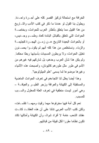 ‫ﺍﻟﺨﺭﺍﻓﺔ ﻤﻊ ﺍﺴﺘﺤﺎﻟﺔ ﺘﺭﻜﻴﺯ ﺍﻟﻘﺼﺭ ﻜﻠﻪ ﻋﻠﻰ ﺃﺠـﺭﺓ ﻭﺍﺤـﺩﺓ.‬
‫ﻭﻴﻁﻭل ﺒﻨﺎ ﺍﻟﻘﻭل ﻟﻭ ﻋﺩﺩﻨﺎ ﻤﺎ ﺫﻜﺭ ﻓﻲ ﻜﺘﺏ ﺍﻷﺩﺏ ﻭﺍﻟﺘـﺎﺭﻴﺦ‬
‫ﻤﻥ ﻫﺫﺍ ﺍﻟﻘﺒﻴل ﻤﻤﺎ ﻴﺘﻌﻠﻕ ﺒﺄﻨﻅﺎﺭ ﺍﻟﻌﺭﺏ ﻟﻠﺤﻭﺍﺩﺙ، ﻭﺒﺨﺎﺼـﺔ‬
‫ﺍﻟﺤﻭﺍﺩﺙ ﺍﻟﺘﻲ ﺘﺘﻌﻠﻕ ﺒﺎﻟﻘﺒﺎﺌل ﺍﻟﺒﺎﺌﺩﺓ ﻜﻌﺎﺩ ﻭﻁﺴ‪‬ـﻡ ﻭ ‪‬ـﺩ ِﺱ،‬
  ‫ﺠ ﻴ‬         ‫ﹶ‬
‫ﺃﻭ ﺒﺎﻟﺤﻭﺍﺩﺙ ﺍﻟﺒﻌﻴﺩﺓ ﺍﻟﺘﺎﺭﻴﺦ ﻋـﻥ ﺯﻤـﻥ ﺍﻟﻬﺠـﺭﺓ ﻜﺠ ِﻴﻤـﺔ‬
‫‪‬ﺫ ﹶ‬
‫ﻭﺍﻟﺯ ‪‬ﺎﺀ. ﻭﻨﺴﺘﺨﻠﺹ ﻤﻥ ﻫﺫﺍ ﻜﻠﻪ ﺃﻨﻬﻡ ﻟﻡ ﻴﻜﻭﻨـﻭﺍ ﻴﺤﺴـﻨﻭﻥ‬
                                              ‫‪‬ﺒ‬
‫ﺘﻌﻠﻴل ﺍﻟﺤﻭﺍﺩﺙ، ﻭﻻ ﻴﺭﺒﻁﻭﻥ ﺍﻟﻤﺴﺒﺒﺎﺕ ﺒﺄﺴﺒﺎﺒﻬﺎ ﺭﺒﻁﺎ ﻤﺤﻜﻤﺎ.‬
  ‫‪‬‬     ‫ﹰ‬
‫ﻭﻟﻡ ﻴﻜﻥ ﻫﺫﺍ ﺸﺄﻥ ﺍﻟﻌﺭﺏ ﻭﺤﺩﻫﻡ، ﺒل ﺸﺎﺭﻜﻬﻡ ﻓﻴﻪ ﻏﻴﺭﻫﻡ ﻤﻥ‬
‫ﺍﻷﻤﻡ ﻓﻲ ﻁﻭﺭ ﻤﺜل ﻁﻭﺭﻫﻡ ﻜﺎﻟﻴﻭﻨﺎﻥ، ﻭﺃﺼﺒﺤﺕ ﻫﺫﻩ ﺍﻷﺸﻴﺎﺀ‬
             ‫ﻭﻏﻴﺭﻫﺎ ﻤﻭﻀﻭﻋﺎ ﻟﻤﺎ ﻴﺴﻤﻰ "ﻋﻠﻡ ﺍﻟ ِﻴﺜﻭﻟﻭﺠﻴﺎ".‬
                       ‫ﻤ‬                   ‫‪‬‬
‫ﻭﻫﺫﺍ ﺃﻴﻀﺎ ﻴﻌﻠل ﻟﻨﺎ ﺍﻟﺘﺠﺎﺀﻫﻡ ﻓﻲ ﺘﻌ ‪‬ﻑ ﺍﻟﺤﻭﺍﺩﺙ ﺍﻟﻤﺎﻀﻴﺔ‬
                 ‫ﺭ‬                          ‫‪‬‬
‫ﻭﺍﻟﻤﺴﺘﻘﺒﻠﺔ ﺇﻟﻰ ﺍﻟﻜ ‪‬ﺎﻨﺔ ﻭﺍﻟ ِﺭﺍﻓﺔ ﻭﺯﺠﺭ ﺍﻟﻁﻴـﺭ ﻭﺍﻟﻌﻴﺎﻓـﺔ –‬
                            ‫ﻌ‬        ‫ﹶﻬ‬
‫ﻭﻫﻲ ﺃﻤﻭﺭ ﻟﻴﺴﺕ ﻤﻨﻁﻘﻴﺔ ﻓﻲ ﺘﻌﺭﻑ ﺍﻟﻌﻠﺔ ﻟﻠﻤﻌﻠﻭل ﻭﺍﻟﺴـﺒﺏ‬
                                                 ‫ﻟﻠﻤﺴﺒﺏ.‬
‫ﻨﻌﻡ ﻜل ﺃﻤﺔ ﻓﻴﻬﺎ ﻤﺨ ‪‬ﻓﻭﻫﺎ ﻤﻬﻤﺎ ﺭﻗﻴﺕ ﻭﻤﻬﻤـﺎ ﺘﻔﻠﺴـﻔﺕ،‬
                              ‫ﺭ‬
‫ﻭﻟﻜﻥ ﻜﺘﺏ ﺍﻷﺩﺏ ﺍﻟﻌﺭﺒﻲ ﺘﺩﻟﻨﺎ ﻋﻠﻰ ﺃﻥ ﻫﺫﻩ ﺍﻟﻌﻘﺎﺌـﺩ ﻜﺎﻨـﺕ‬
‫ﻋﻘﺎﺌﺩ ﺍﻟﺸﻌﺏ ﻋﺎﻤﺔ ﻻ ﺃﻓﺭﺍﺩ ﺸﻭﺍﺫ، ﻭﺃﻥ ﺍﻟﻜﻬﺎﻨﺔ ﻭﺃﻤﺜﺎﻟﻬﺎ ﺘﻜﺎﺩ‬
                   ‫ﺘﻜﻭﻥ ﻨﻅﺎﻤﺎ ﻤﻘﺭﺭﺍ ﻟﻜل ﻗﺒﻴﻠﺔ ﻤﻥ ﻗﺒﺎﺌﻠﻬﻡ.‬
                                          ‫‪‬‬     ‫‪‬‬

                      ‫- ٩٨ -‬
 