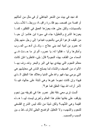 ‫ﻗﺩ ﻨﺠﺩ ﻓﻲ ﺒﻴﺕ ﻤﻥ ﺍﻟﺸﻌﺭ ﺍﻟﺠﺎﻫﻠﻲ ﺃﻭ ﻓﻲ ﻤﺜل ﻤﻥ ﺃﻤﺜﺎﻟﻬﻡ‬
‫ﺃﻭ ﻗﺼﺔ ﻤﻥ ﻗﺼﺼـﻬﻡ ﻓﻜـﺭﺓ ﺭﺍﻗﻴـﺔ، ﻭﺭﺒ ﹰـﺎ ﻟﻸﺴـﺒﺎﺏ‬
          ‫ﻁ‬
‫ﺒﺎﻟﻤﺴﺒﺒﺎﺕ، ﻭﻟﻜﻥ ﺤﺘﻰ ﻫﺫﻩ ﻴﻌﻭﺯﻫﺎ ﺍﻟﻌﻤﻕ ﻓﻲ ﺍﻟﺘﻔﻜﻴﺭ، ﻜﻤـﺎ‬
‫ﻴﻌﻭﺯﻫﺎ ﺍﻟﺸﺭﺡ ﻭﺍﻟﺘﻌﻠﻴل؛ ﺠﺎﺀ ﻓﻲ ﺴﻴﺭﺓ ﺍﺒﻥ ﻫﺎﺸﻡ: ﺃﻥ ﺤ ‪‬ـﺎ‬
  ‫ﻴ‬
‫ﻤﻥ ﹶﻘﻴﻑ ﻓﺯﻋﻭﺍ ﻟﻠﺭﻤ‪‬ﻲ ﺒﺎﻟﻨﺠﻭﻡ، ﻓﺠﺎﺀﻭﺍ ﺇﻟﻰ ﺭﺠل ﻤﻨﻬﻡ ﻴﻘﺎل‬
                                     ‫‪‬‬            ‫ﺜ‬
‫ﻟﻪ ﻋﻤﺭﻭ ﺒﻥ ﺃﻤ ‪‬ﺔ ﺃﺤﺩ ﺒﻨﻲ ﻋﻼﺝ – ﻭﻜـﺎﻥ ﺃﺩﻫـﻰ ﺍﻟﻌـﺭﺏ‬
                                  ‫ﻴ‬
‫ﻭﺃﻤﻜﺭﻫﺎ ﺭﺃﻴﺎ – ﻓﻘﺎﻟﻭﺍ ﻟﻪ: ﻴﺎ ﻋﻤﺭﻭ، ﺃﻟﻡ ﺘﺭ ﻤﺎ ﺤـﺩﺙ ﻓـﻲ‬
                                          ‫‪‬‬
‫ﺍﻟﺴﻤﺎﺀ ﻤﻥ ﺍﻟﻘﺫﻑ ﺒﻬﺫﻩ ﺍﻟﻨﺠﻭﻡ؟ ﻗﺎل: ﺒﻠﻰ، ﻓﺎﻨﻅﺭﻭﺍ ﻓﺈﻥ ﻜﺎﻨﺕ‬
‫ﻤﻌﺎﻟﻡ ﺍﻟﻨﺠﻭﻡ ﺍﻟﺘﻲ ﻴﻬﺘﺩﻱ ﺒﻬﺎ ﻓﻲ ﺍﻟﺒﺭ ﻭﺍﻟﺒﺤﺭ ﻭ ﹸﻌـ ‪‬ﻑ ﺒﻬـﺎ‬
      ‫ﺘ ﺭ‬                                          ‫‪‬‬
‫ﺍﻷﻨﻭﺍﺀ ﻤﻥ ﺍﻟﺼﻴﻑ ﻭﺍﻟﺸﺘﺎﺀ ﻟﻤﺎ ﻴﺼﻠﺢ ﺍﻟﻨﺎﺱ ﻓﻲ ﻤﻌﺎﻴﺸﻬﻡ ﻫﻲ‬
‫ﺍﻟﺘﻲ ﻴﺭﻤﻲ ﺒﻬﺎ، ﻓﻬﻭ ﻭﺍﷲ ﻁﻲ ﺍﻟﺩﻨﻴﺎ ﻭﻫﻼﻙ ﻫﺫﺍ ﺍﻟﺨﻠﻕ ﺍﻟـﺫﻱ‬
                            ‫ﹶ‪‬‬
‫ﻓﻴﻬﺎ؛ ﻭﺇﻥ ﻜﺎﻨﺕ ﻨﺠﻭﻤﺎ ﻏﻴﺭﻫﺎ ﻭﻫﻲ ﺜﺎﺒﺘﺔ ﻋﻠﻰ ﺤﺎﻟﻬﺎ، ﻓﻬـﺫﺍ‬
                                  ‫‪‬‬
                       ‫ﻷﻤﺭ ﺃﺭﺍﺩﻩ ﺍﷲ ﺒﻬﺫﺍ ﺍﻟﺨﻠﻕ ﻓﻤﺎ ﻫﻭ؟".‬
‫ﺃﻟﺴﺕ ﺘﺭﻯ ﻤﻌﻲ ﺩﻗﺔ ﻨﻅﺭ ﻋﻤﺭﻭ ﻫﺫﺍ ﻓﻲ ﺘﻔﺭﻴﻘﻪ ﺒﻴﻥ ﻨﺠﻭﻡ‬
‫ﻴﺘﻭﻗﻑ ﻋﻠﻰ ﺒﻘﺎﺌﻬﺎ ﻨﻅﺎﻡ ﻫﺫﺍ ﺍﻟﻌﺎﻟﻡ ﻭﺃﺨﺭﻯ ﻟﻴﺴﺕ ﻟﻬـﺎ ﻫـﺫﻩ‬
‫ﺍﻟﻘﻴﻤﺔ ﻭﻫﻲ ﺍﻟﺸﻬ ‪‬؟ ﻭﻟﻜﻥ ﺸﻴﺌﺎ ﻤﻥ ﺫﻟﻙ ﻟﻴﺱ ﺍﻟﺸﺭﺡ ﺍﻟﻔﻠﺴﻔﻲ‬
                          ‫ً‬         ‫ﱡ ‪‬ﺏ‬
‫ﻟﻠﻨﺠﻭﻡ ﻭﺍﻟﺸﻬﺏ، ﻭﻻ ﺍﻟﺘﻌﻠﻴل ﺍﻟﻭﺍﻀﺢ ﺍﻟﺠﻠﻲ ﻟﻼﺭﺘﺒـﺎﻁ ﺒـﻴﻥ‬
              ‫‪‬‬
                                        ‫ﺍﻟﺴﺒﺏ ﻭﺍﻟﻤﺴﺒﺏ.‬

                      ‫- ٠٩ -‬
 