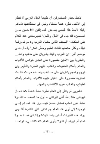 ‫ﻻﺤﻅ ﺒﻌﺽ ﺍﻟﻤﺴﺘﺸﺭﻗﻴﻥ ﺃﻥ ﻁﺒﻴﻌﺔ ﺍﻟﻌﻘل ﺍﻟﻌﺭﺒﻲ ﻻ ﺘﻨﻅﺭ‬
‫ﺇﻟﻰ ﺍﻷﺸﻴﺎﺀ ﻨﻅﺭﺓ ﻋﺎﻤﺔ ﺸﺎﻤﻠﺔ، ﻭﻟﻴﺱ ﻓﻲ ﺍﺴﺘﻁﺎﻋﺘﻬﺎ ﺫﻟـﻙ.‬
‫ﻭﻗﺒﻠﻪ ﻻﺤﻅ ﻫﺫﺍ ﺍﻟﻤﻌﻨﻰ ﺒﻌـﺽ ﺍﻟﻤـﺅﻟﻔﻴﻥ ﺍﻷﻗـﺩﻤﻴﻥ ﻤـﻥ‬
‫ﺍﻟﻤﺴﻠﻤﻴﻥ، ﻓﻘﺩ ﺠﺎﺀ ﻓﻲ "ﺍﻟﻤﹶل ﻭﺍﻟﻨ ‪‬ل" ﻟﻠﺸﻬﺭﺴﺘﺎﻨﻲ ﻋﻨﺩ ﺍﻟﻜﻼﻡ‬
                       ‫ﱠﺤ‬      ‫ِﻠ‬
‫ﻋﻠﻰ ﺍﻟﺤﻜﻤﺎﺀ: "ﺍﻟﺼﻨﻑ ﺍﻟﺜﺎﻨﻲ ﺤﻜﻤﺎﺀ ﺍﻟﻌﺭﺏ ﻭﻫـﻡ ﺸـﺭﺫﻤﺔ‬
‫ﻗﻠﻴﻠﺔ، ﻭﺃﻜﺜﺭ ﺤﻜﻤﺘﻬﻡ ﻓﹶﺘﺎﺕ ﺍﻟﻁﺒﻊ ﻭﺨ ﹶﺭ ﺍﻟﻔﻜﺭ" ﻭﻗـﺎل ﻓـﻲ‬
                  ‫ﻁ‬             ‫ﹶﻠ‬
‫ﻤﻭﻀﻊ ﺁﺨﺭ: "ﺇﻥ ﺍﻟﻌﺭﺏ ﻭﺍﻟﻬﻨﺩ ﻴﺘﻘﺎﺭﺒﺎﻥ ﻋﻠﻰ ﻤﺫﻫﺏ ﻭﺍﺤﺩ...‬
‫ﻭﺍﻟﻤﻘﺎﺭﺒﺔ ﺒﻴﻥ ﺍﻷﻤﺘﻴﻥ ﻤﻘﺼﻭﺭﺓ ﻋﻠﻰ ﺍﻋﺘﺒﺎﺭ ﺨﻭﺍﺹ ﺍﻷﺸﻴﺎﺀ،‬
‫ﻭﺍﻟﺤﻜﻡ ﺒﺄﺤﻜﺎﻡ ﺍﻟﻤﺎﻫﻴﺎﺕ، ﻭﺍﻟﻐﺎﻟﺏ ﻋﻠﻴﻬﻡ ﺍﻟﻔﻁﺭﺓ ﻭﺍﻟﻁﺒﻊ. ﻭﺇﻥ‬
‫ﺍﻟﺭﻭﻡ ﻭﺍﻟﻌﺠﻡ ﻴﺘﻘﺎﺭﺒﺎﻥ ﻋﻠﻰ ﻤـﺫﻫﺏ ﻭﺍﺤـﺩ، ﺤﻴـﺙ ﻜﺎﻨـﺕ‬
‫ﺍﻟﻤﻘﺎﺭﺒﺔ ﻤﻘﺼﻭﺭﺓ ﻋﻠﻰ ﺍﻋﺘﺒﺎﺭ ﻜﻴﻔﻴﺔ ﺍﻷﺸﻴﺎﺀ، ﻭﺍﻟﺤﻜﻡ ﺒﺄﺤﻜﺎﻡ‬
                  ‫ﺍﻟﻁﺒﺎﺌﻊ، ﻭﺍﻟﻐﺎﻟﺏ ﻋﻠﻴﻬﻡ ﺍﻻﻜﺘﺴﺎﺏ ﻭﺍﻟﺠﻬ‪‬ﺩ.‬
                      ‫‪‬‬
‫ﻓﺎﻟﻌﺭﺒﻲ ﻟﻡ ﻴﻨﻅﺭ ﺇﻟﻰ ﺍﻟﻌﺎﻟﻡ ﻨﻅﺭﺓ ﻋﺎﻤﺔ ﺸﺎﻤﻠﺔ ﻜﻤﺎ ﻓﻌـل‬
‫ﺍﻟﻴﻭﻨﺎﻨﻲ ﻤﺜﻼ. ﻟﻘﺩ ﺃﻟﻘﻰ ﺍﻟﻴﻭﻨﺎﻨﻲ – ﺃﻭل ﻤﺎ ﺘﻔﻠﺴﻑ – ﻨﻅـﺭﺓ‬
                                          ‫ﹰ‬
‫ﻋﺎﻤﺔ ﻋﻠﻰ ﺍﻟﻌﺎﻟﻡ، ﻓﺴﺎﺀل ﻨﻔﺴﻪ: ﻜﻴﻑ ﺒﺭﺯ ﻫﺫﺍ ﺍﻟﻌـﺎﻟﻡ ﺇﻟـﻰ‬
‫ﺍﻟﻭﺠﻭﺩ؟ ﺇﻨﻲ ﺃﺭﻯ ﻫﺫﺍ ﺍﻟﻌﺎﻟﻡ ﺠﻡ ﺍﻟﺘﻐﻴﺭ ﻜﺜﻴﺭ ﺍﻟﺘﻘﻠﺏ؛ ﺃﻓﻠـﻴﺱ‬
‫ﻭﺭﺍﺀ ﻫﺫﻩ ﺍﻟﺘﻐﻴﺭﺍﺕ ﺃﺴﺎﺱ ﻭﺍﺤﺩ ﺜﺎﺒﺕ؟ ﻭﺇﺫﺍ ﻜﺎﻥ ﻓﻤـﺎ ﻫـﻭ؟‬
‫ﺍﻟﻤﺎﺀ ﺃﻡ ﺍﻟﻬﻭﺍﺀ ﺃﻡ ﺍﻟﻨﺎﺭ؟ ﻭﺃﺭﻯ ﺍﻟﻌﺎﻟﻡ ﻜﻠﻪ ﻜﺎﻟﺸـﻲﺀ ﺍﻟﻭﺍﺤـﺩ‬

                      ‫- ١٩ -‬
 