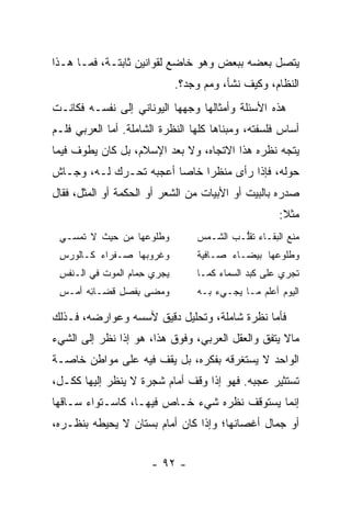 ‫ﻴﺘﺼل ﺒﻌﻀﻪ ﺒﺒﻌﺽ ﻭﻫﻭ ﺨﺎﻀﻊ ﻟﻘﻭﺍﻨﻴﻥ ﺜﺎﺒﺘـﺔ، ﻓﻤـﺎ ﻫـﺫﺍ‬
                              ‫ﺍﻟﻨﻅﺎﻡ، ﻭﻜﻴﻑ ﻨﺸﺄ، ﻭﻤﻡ ‪‬ﺠﺩ؟.‬
                                  ‫‪‬ﻭ‬
‫ﻫﺫﻩ ﺍﻷﺴﺌﻠﺔ ﻭﺃﻤﺜﺎﻟﻬﺎ ﻭﺠﻬﻬﺎ ﺍﻟﻴﻭﻨﺎﻨﻲ ﺇﻟﻰ ﻨﻔﺴـﻪ ﻓﻜﺎﻨـﺕ‬
‫ﺃﺴﺎﺱ ﻓﻠﺴﻔﺘﻪ، ﻭﻤﺒﻨﺎﻫﺎ ﻜﻠﻬﺎ ﺍﻟﻨﻅﺭﺓ ﺍﻟﺸﺎﻤﻠﺔ. ﺃﻤﺎ ﺍﻟﻌﺭﺒﻲ ﻓﻠـﻡ‬
‫ﻴﺘﺠﻪ ﻨﻅﺭﻩ ﻫﺫﺍ ﺍﻻﺘﺠﺎﻩ، ﻭﻻ ﺒﻌﺩ ﺍﻹﺴﻼﻡ، ﺒل ﻜﺎﻥ ﻴﻁﻭﻑ ﻓﻴﻤﺎ‬
‫ﺤﻭﻟﻪ، ﻓﺈﺫﺍ ﺭﺃﻯ ﻤﻨﻅﺭﺍ ﺨﺎﺼﺎ ﺃﻋﺠﺒﻪ ﺘﺤـﺭﻙ ﻟـﻪ، ﻭﺠـﺎﺵ‬
                        ‫‪‬‬    ‫‪‬‬
‫ﺼﺩ ‪‬ﻩ ﺒﺎﻟﺒﻴﺕ ﺃﻭ ﺍﻷﺒﻴﺎﺕ ﻤﻥ ﺍﻟﺸﻌﺭ ﺃﻭ ﺍﻟﺤﻜﻤﺔ ﺃﻭ ﺍﻟﻤﺜل، ﻓﻘﺎل‬
                                                    ‫ﺭ‬
                                                      ‫ﻤﺜﻼ:‬
                                                       ‫ﹰ‬
 ‫ﻭﻁﹸﻭ ‪‬ﻬﺎ ﻤﻥ ﺤﻴﺙ ﻻ ﹸﻤﺴـﻲ‬
     ‫ﹸﻠ ﻋ ِ ‪  ‬ﹸ ﺘ‬               ‫ﻤ ﹶﻊ ﺍﻟﺒﻘـﺎﺀ ﺘﻘﱡـﺏ ﺍﻟﺸـﻤﺱ‬
                                         ‫ﻠ ‪‬‬            ‫‪‬ﻨ‬
 ‫ﻭﻏﺭﻭ ‪‬ﻬﺎ ﺼـﻔﺭﺍﺀ ﻜـﺎﻟﻭﺭﺱ‬
 ‫‪ِ ‬‬             ‫ﺒ‬               ‫ﻭﻁﻠﻭ ‪‬ﻬﺎ ﺒﻴﻀـﺎﺀ ﺼـﺎﻓﻴﺔ‬
                                  ‫ﹰ‬               ‫ﻋ‬
 ‫ﻴﺠﺭﻱ ﺤ ‪‬ﺎﻡ ﺍﻟﻤﻭﺕ ﻓﻲ ﺍﻟـﻨﻔﺱ‬
 ‫ﹾﹾ ِ‬            ‫ِﻤ ‪‬‬             ‫ﺘﺠﺭﻱ ﻋﻠﻰ ﻜﺒﺩ ﺍﻟﺴﻤﺎﺀ ﻜﻤـﺎ‬
 ‫ﻭ ‪‬ﻀﻰ ِﻔﺼ ِ ﹶﻀـﺎﺌﻪ ﺃﻤ‪‬ـﺱ‬
 ‫ِ‬      ‫ِ‬   ‫ﺒ ﹶ ‪‬ل ﻗ‬  ‫ﻤ‬           ‫ﺍﻟﻴﻭﻡ ﺃﻋﻠﻡ ﻤـﺎ ﻴﺠـﻲﺀ ﺒـﻪ‬
                                                ‫‪‬‬

‫ﻓﺄﻤﺎ ﻨﻅﺭﺓ ﺸﺎﻤﻠﺔ، ﻭﺘﺤﻠﻴل ﺩﻗﻴﻕ ﻷﺴﺴﻪ ﻭﻋﻭﺍﺭﻀﻪ، ﻓـﺫﻟﻙ‬
‫ﻤﺎﻻ ﻴﺘﻔﻕ ﻭﺍﻟﻌﻘل ﺍﻟﻌﺭﺒﻲ، ﻭﻓﻭﻕ ﻫﺫﺍ، ﻫﻭ ﺇﺫﺍ ﻨﻅﺭ ﺇﻟﻰ ﺍﻟﺸﻲﺀ‬
‫ﺍﻟﻭﺍﺤﺩ ﻻ ﻴﺴﺘﻐﺭﻗﻪ ﺒﻔﻜﺭﻩ، ﺒل ﻴﻘﻑ ﻓﻴﻪ ﻋﻠﻰ ﻤﻭﺍﻁﻥ ﺨﺎﺼـﺔ‬
‫ﺘﺴﺘﺜﻴﺭ ﻋﺠﺒﻪ. ﻓﻬﻭ ﺇﺫﺍ ﻭﻗﻑ ﺃﻤﺎﻡ ﺸﺠﺭﺓ ﻻ ﻴﻨﻅﺭ ﺇﻟﻴﻬﺎ ﻜﻜـل،‬
‫ﺇﻨﻤﺎ ﻴﺴﺘﻭﻗﻑ ﻨﻅﺭﻩ ﺸﻲﺀ ﺨـﺎﺹ ﻓﻴﻬـﺎ، ﻜﺎﺴـﺘﻭﺍﺀ ﺴـﺎﻗﻬﺎ‬
‫ﺃﻭ ﺠﻤﺎل ﺃﻏﺼﺎﻨﻬﺎ؛ ﻭﺇﺫﺍ ﻜﺎﻥ ﺃﻤﺎﻡ ﺒﺴﺘﺎﻥ ﻻ ﻴﺤﻴﻁﻪ ﺒﻨﻅـﺭﻩ،‬


                      ‫- ٢٩ -‬
 