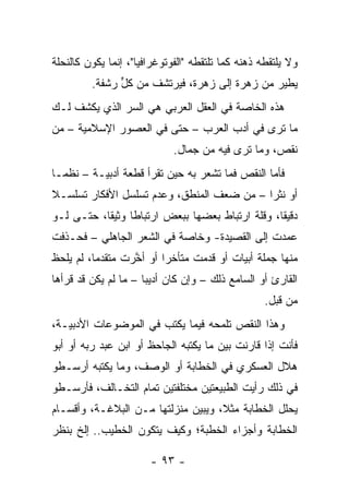 ‫ﻭﻻ ﻴﻠﺘﻘﻁﻪ ﺫﻫﻨﻪ ﻜﻤﺎ ﺘﻠﺘﻘﻁﻪ "ﺍﻟﻔﻭﺘﻭﻏﺭﺍﻓﻴﺎ"، ﺇﻨﻤﺎ ﻴﻜﻭﻥ ﻜﺎﻟﻨﺤﻠﺔ‬
         ‫ﻴﻁﻴﺭ ﻤﻥ ﺯﻫﺭﺓ ﺇﻟﻰ ﺯﻫﺭﺓ، ﻓﻴﺭﺘﺸﻑ ﻤﻥ ﻜل ﺭﺸﻔﺔ.‬
               ‫ﱟ‬
‫ﻫﺫﻩ ﺍﻟﺨﺎﺼﺔ ﻓﻲ ﺍﻟﻌﻘل ﺍﻟﻌﺭﺒﻲ ﻫﻲ ﺍﻟﺴﺭ ﺍﻟﺫﻱ ﻴﻜﺸﻑ ﻟـﻙ‬
‫ﻤﺎ ﺘﺭﻯ ﻓﻲ ﺃﺩﺏ ﺍﻟﻌﺭﺏ – ﺤﺘﻰ ﻓﻲ ﺍﻟﻌﺼﻭﺭ ﺍﻹﺴﻼﻤﻴﺔ – ﻤﻥ‬
                             ‫ﻨﻘﺹ، ﻭﻤﺎ ﺘﺭﻯ ﻓﻴﻪ ﻤﻥ ﺠﻤﺎل.‬
‫ﻓﺄﻤﺎ ﺍﻟﻨﻘﺹ ﻓﻤﺎ ﺘﺸﻌﺭ ﺒﻪ ﺤﻴﻥ ﺘﻘﺭﺃ ﻗﻁﻌﺔ ﺃﺩﺒﻴـﺔ – ﻨﻅ ‪‬ـﺎ‬
  ‫ﻤ‬
‫ﺃﻭ ﻨﺜﺭﺍ – ﻤﻥ ﻀﻌﻑ ﺍﻟﻤﻨﻁﻕ، ﻭﻋﺩﻡ ﺘﺴﻠﺴل ﺍﻷﻓﻜﺎﺭ ﺘﺴﻠﺴـﻼ‬
‫ﹰ‬                                          ‫‪‬‬
‫ﺩﻗﻴﻘﺎ، ﻭﻗﻠﺔ ﺍﺭﺘﺒﺎﻁ ﺒﻌﻀﻬﺎ ﺒﺒﻌﺽ ﺍﺭﺘﺒﺎﻁﺎ ﻭﺜﻴﻘﺎ، ﺤﺘـﻰ ﻟـﻭ‬
           ‫ﹰ‬     ‫ﹰ‬                               ‫ﹰ‬
‫ﻋﻤﺩﺕ ﺇﻟﻰ ﺍﻟﻘﺼﻴﺩﺓ- ﻭﺨﺎﺼﺔ ﻓﻲ ﺍﻟﺸﻌﺭ ﺍﻟﺠﺎﻫﻠﻲ – ﻓﺤـﺫﻓﺕ‬
‫ﻤﻨﻬﺎ ﺠﻤﻠﺔ ﺃﺒﻴﺎﺕ ﺃﻭ ﻗﺩﻤﺕ ﻤﺘﺄﺨﺭﺍ ﺃﻭ ﺃ ﱠﺭﺕ ﻤﺘﻘﺩﻤﺎ، ﻟﻡ ﻴﻠﺤﻅ‬
          ‫‪‬‬       ‫ﺨ‬       ‫‪‬‬
‫ﺍﻟﻘﺎﺭﺉ ﺃﻭ ﺍﻟﺴﺎﻤﻊ ﺫﻟﻙ – ﻭﺇﻥ ﻜﺎﻥ ﺃﺩﻴﺒﺎ – ﻤﺎ ﻟﻡ ﻴﻜﻥ ﻗﺩ ﻗﺭﺃﻫﺎ‬
                      ‫‪‬‬
                                                   ‫ﻤﻥ ﻗﺒل.‬
‫ﻭﻫﺫﺍ ﺍﻟﻨﻘﺹ ﺘﻠﻤﺤﻪ ﻓﻴﻤﺎ ﻴﻜﺘﺏ ﻓﻲ ﺍﻟﻤﻭﻀﻭﻋﺎﺕ ﺍﻷﺩﺒﻴـﺔ،‬
‫ﻓﺄﻨﺕ ﺇﺫﺍ ﻗﺎﺭﻨﺕ ﺒﻴﻥ ﻤﺎ ﻴﻜﺘﺒﻪ ﺍﻟﺠﺎﺤﻅ ﺃﻭ ﺍﺒﻥ ﻋﺒﺩ ﺭﺒﻪ ﺃﻭ ﺃﺒﻭ‬
‫ﻫﻼل ﺍﻟﻌﺴﻜﺭﻱ ﻓﻲ ﺍﻟﺨﻁﺎﺒﺔ ﺃﻭ ﺍﻟﻭﺼﻑ، ﻭﻤﺎ ﻴﻜﺘﺒﻪ ﺃﺭﺴـﻁﻭ‬
‫ﻓﻲ ﺫﻟﻙ ﺭﺃﻴﺕ ﺍﻟﻁﺒﻴﻌﺘﻴﻥ ﻤﺨﺘﻠﻔﺘﻴﻥ ﺘﻤﺎﻡ ﺍﻟﺘﺨـﺎﻟﻑ، ﻓﺄﺭﺴـﻁﻭ‬
‫ﻴﺤﻠل ﺍﻟﺨﻁﺎﺒﺔ ﻤﺜ ﹰ، ﻭﻴﺒﻴﻥ ﻤﻨﺯﻟﺘﻬﺎ ﻤـﻥ ﺍﻟﺒﻼﻏـﺔ، ﻭﺃﻗﺴـﺎﻡ‬
                                    ‫ﻼ‬
‫ﺍﻟﺨﻁﺎﺒﺔ ﻭﺃﺠﺯﺍﺀ ﺍﻟﺨﻁﺒﺔ؛ ﻭﻜﻴﻑ ﻴﺘﻜﻭﻥ ﺍﻟﺨﻁﻴﺏ.. ﺇﻟﺦ ﺒﻨﻅﺭ‬

                       ‫- ٣٩ -‬
 