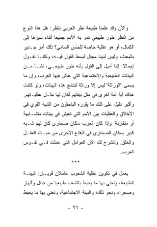 ‫ﻭﺍﻵﻥ ﻭﻗﺩ ﻋﻠﻤﻨﺎ ﻁﺒﻴﻌﺔ ﻨﻅﺭ ﺍﻟﻌﺭﺒﻲ ﻨﻨﻅﺭ: ﻫل ﻫﺫﺍ ﺍﻟﻨﻭﻉ‬
‫ﻤﻥ ﺍﻟﻨﻅﺭ ﻁﻭﺭ ﻁﺒﻴﻌﻲ ﺘﻤﺭ ﺒﻪ ﺍﻷﻤﻡ ﺠﻤﻴﻌﺎ ﺃﺜﻨﺎﺀ ﺴﻴﺭﻫﺎ ﺇﻟﻰ‬
                 ‫‪‬‬
‫ﺍﻟﻜﻤﺎل، ﺃﻭ ﻫﻭ ﻋﻘﻠﻴﺔ ﺨﺎﺼﺔ ﻟﻠﺠﻨﺱ ﺍﻟﺴﺎﻤﻲ؟ ﺫﻟﻙ ﺃﻤﺭ ﺠـﺩﻴﺭ‬
‫ﺒﺎﻟﺒﺤﺙ، ﻭﻟﻴﺱ ﻟﺩﻴﻨﺎ ﻤﺠﺎل ﻟﺒﺴﻁ ﺍﻟﻘﻭل ﻓﻴـﻪ، ﻭﻟﻜﻨـﺎ ﻨﻘـﻭل‬
‫ﺇﺠﻤﺎﻻ: ﺇﻨﻨﺎ ﺃﻤﻴل ﺇﻟﻰ ﺍﻟﻘﻭل ﺒﺄﻨﻪ ﻁﻭﺭ ﻁﺒﻴﻌـﻲ، ﻨﺸـﺄ ﻤـﻥ‬
                                               ‫ﹰ‬
‫ﺍﻟﺒﻴﺌﺎﺕ ﺍﻟﻁﺒﻴﻌﻴﺔ ﻭﺍﻻﺠﺘﻤﺎﻋﻴﺔ ﺍﻟﺘﻲ ﻋﺎﺵ ﻓﻴﻬﺎ ﺍﻟﻌﺭﺏ، ﻭﺇﻥ ﻤﺎ‬
‫ﻴﺴﻤﻰ "ﺍﻟﻭﺭﺍﺜﺔ" ﻟﻴﺱ ﺇﻻ ﻭﺭﺍﺜﺔ ﻟﻨﺘﺎﺌﺞ ﻫﺫﻩ ﺍﻟﺒﻴﺌﺎﺕ، ﻭﻟﻭ ﻜﺎﻨﺕ‬
‫ﻫﻨﺎﻙ ﺃﻴﺔ ﺃﻤﺔ ﺃﺨﺭﻯ ﻓﻲ ﻤﺜل ﺒﻴﺌﺘﻬﻡ ﻟﻜﺎﻥ ﻟﻬﺎ ﻤﺜـل ﻋﻘﻠﻴـﺘﻬﻡ.‬
‫ﻭﺃﻜﺒﺭ ﺩﻟﻴل ﻋﻠﻰ ﺫﻟﻙ ﻤﺎ ﻴﻘﺭﺭﻩ ﺍﻟﺒﺎﺤﺜﻭﻥ ﻤﻥ ﺍﻟﺸﺒﻪ ﺍﻟﻘﻭﻱ ﻓﻲ‬
‫ﺍﻷﺨﻼﻕ ﻭﺍﻟﻌﻘﻠﻴﺎﺕ ﺒﻴﻥ ﺍﻷﻤﻡ ﺍﻟﺘﻲ ﺘﻌﻴﺵ ﻓﻲ ﺒﻴﺌﺎﺕ ﻤﺘﺸـﺎﺒﻬﺔ‬
‫ﺃﻭ ﻤﺘﻘﺎﺭﺒﺔ. ﻭﺇﺫﺍ ﻜﺎﻥ ﺍﻟﻌﺭﺏ ﺴﻜﺎﻥ ﺼﺤﺎﺭﻱ ﻜﺎﻥ ﻟﻬﻡ ﺸـﺒﻪ‬
‫ﻜﺒﻴﺭ ﺒﺴﻜﺎﻥ ﺍﻟﺼﺤﺎﺭﻱ ﻓﻲ ﺍﻟﺒﻘﺎﻉ ﺍﻷﺨﺭﻯ ﻤﻥ ﺤﻴـﺙ ﺍﻟﻌﻘـل‬
‫ﻭﺍﻟﺨﹸﻕ. ﻭﻟﻨﺸﺭﺡ ﻟﻙ ﺍﻵﻥ ﺍﻟﻌﻭﺍﻤل ﺍﻟﺘﻲ ﻋﻤﻠﺕ ﻓـﻲ ﻨﻔـﻭﺱ‬
                                            ‫ﹸﻠ‬
                                                 ‫ﺍﻟﻌﺭﺏ.‬
                        ‫***‬
‫ﻴﻌﻤل ﻓﻲ ﺘﻜﻭﻴﻥ ﻋﻘﻠﻴﺔ ﺍﻟﺸﻌﻭﺏ ﻋﺎﻤﻼﻥ ﻗﻭﻴـﺎﻥ: ﺍﻟﺒﻴﺌـﺔ‬
‫ﺍﻟﻁﺒﻴﻌﺔ، ﻭﻨﻌﻨﻲ ﺒﻬﺎ ﻤﺎ ﻴﺤﻴﻁ ﺒﺎﻟﺸﻌﺏ ﻁﺒﻴﻌﻴﺎ ﻤﻥ ﺠﺒﺎل ﻭﺃﻨﻬﺎﺭ‬
                ‫‪‬‬
‫ﻭﺼﺤﺭﺍﺀ ﻭﻨﺤﻭ ﺫﻟﻙ؛ ﻭﺍﻟﺒﻴﺌﺔ ﺍﻻﺠﺘﻤﺎﻋﻴﺔ، ﻭﻨﻌﻨﻲ ﺒﻬﺎ ﻤﺎ ﻴﺤﻴﻁ‬

                      ‫- ٦٩ -‬
 