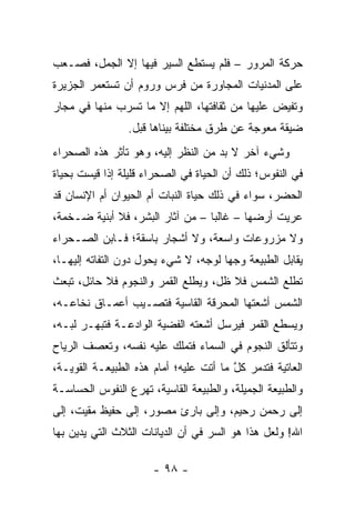 ‫ﺤﺭﻜﺔ ﺍﻟﻤﺭﻭﺭ – ﻓﻠﻡ ﻴﺴﺘﻁﻊ ﺍﻟﺴﻴﺭ ﻓﻴﻬﺎ ﺇﻻ ﺍﻟﺠﻤل، ﻓﺼـﻌﺏ‬
‫ﻋﻠﻰ ﺍﻟﻤﺩﻨﻴﺎﺕ ﺍﻟﻤﺠﺎﻭﺭﺓ ﻤﻥ ﻓﺭﺱ ﻭﺭﻭﻡ ﺃﻥ ﺘﺴﺘﻌﻤﺭ ﺍﻟﺠﺯﻴﺭﺓ‬
‫ﻭﺘﻔﻴﺽ ﻋﻠﻴﻬﺎ ﻤﻥ ﺜﻘﺎﻓﺘﻬﺎ، ﺍﻟﻠﻬﻡ ﺇﻻ ﻤﺎ ﺘﺴﺭﺏ ﻤﻨﻬﺎ ﻓﻲ ﻤﺠﺎﺭ‬
                ‫ﻀﻴﻘﺔ ﻤﻌﻭﺠﺔ ﻋﻥ ﻁﺭﻕ ﻤﺨﺘﻠﻔﺔ ﺒﻴﻨﺎﻫﺎ ﻗﺒل.‬
‫ﻭﺸﻲﺀ ﺁﺨﺭ ﻻ ﺒﺩ ﻤﻥ ﺍﻟﻨﻅﺭ ﺇﻟﻴﻪ، ﻭﻫﻭ ﺘﺄﺜﺭ ﻫﺫﻩ ﺍﻟﺼﺤﺭﺍﺀ‬
‫ﻓﻲ ﺍﻟﻨﻔﻭﺱ؛ ﺫﻟﻙ ﺃﻥ ﺍﻟﺤﻴﺎﺓ ﻓﻲ ﺍﻟﺼﺤﺭﺍﺀ ﻗﻠﻴﻠﺔ ﺇﺫﺍ ﻗﻴﺴﺕ ﺒﺤﻴﺎﺓ‬
‫ﺍﻟﺤﻀﺭ، ﺴﻭﺍﺀ ﻓﻲ ﺫﻟﻙ ﺤﻴﺎﺓ ﺍﻟﻨﺒﺎﺕ ﺃﻡ ﺍﻟﺤﻴﻭﺍﻥ ﺃﻡ ﺍﻹﻨﺴﺎﻥ ﻗﺩ‬
‫ﻋﺭﻴﺕ ﺃﺭﻀﻬﺎ – ﻏﺎﻟﺒﺎ – ﻤﻥ ﺁﺜﺎﺭ ﺍﻟﺒﺸﺭ، ﻓﻼ ﺃﺒﻨﻴﺔ ﻀـﺨﻤﺔ،‬
                                  ‫‪‬‬
‫ﻭﻻ ﻤﺯﺭﻭﻋﺎﺕ ﻭﺍﺴﻌﺔ، ﻭﻻ ﺃﺸﺠﺎﺭ ﺒﺎﺴﻘﺔ؛ ﻓـﺎﺒﻥ ﺍﻟﺼـﺤﺭﺍﺀ‬
‫ﻴﻘﺎﺒل ﺍﻟﻁﺒﻴﻌﺔ ﻭﺠﻬﺎ ﻟﻭﺠﻪ، ﻻ ﺸﻲﺀ ﻴﺤﻭل ﺩﻭﻥ ﺍﻟﺘﻔﺎﺘﻪ ﺇﻟﻴﻬـﺎ،‬
                                      ‫‪‬‬
‫ﺘﻁﻠﻊ ﺍﻟﺸﻤﺱ ﻓﻼ ﻅل، ﻭﻴﻁﻠﻊ ﺍﻟﻘﻤﺭ ﻭﺍﻟﻨﺠﻭﻡ ﻓﻼ ﺤﺎﺌل، ﺘﺒﻌﺙ‬
‫ﺍﻟﺸﻤﺱ ﺃﺸﻌﺘﻬﺎ ﺍﻟﻤﺤﺭﻗﺔ ﺍﻟﻘﺎﺴﻴﺔ ﻓﺘﺼـﻴﺏ ﺃﻋﻤـﺎﻕ ﻨﺨﺎﻋـﻪ،‬
‫ﻭﻴﺴﻁﻊ ﺍﻟﻘﻤﺭ ﻓﻴﺭﺴل ﺃﺸﻌﺘﻪ ﺍﻟﻔﻀﻴﺔ ﺍﻟﻭﺍﺩﻋـﺔ ﻓﺘﺒﻬـﺭ ﻟ ‪‬ـﻪ،‬
   ‫ﹸﺒ‬
‫ﻭﺘﺘﺄﻟﻕ ﺍﻟﻨﺠﻭﻡ ﻓﻲ ﺍﻟﺴﻤﺎﺀ ﻓﺘﻤﻠﻙ ﻋﻠﻴﻪ ﻨﻔﺴﻪ، ﻭﺘﻌﺼﻑ ﺍﻟﺭﻴﺎﺡ‬
‫ﺍﻟﻌﺎﺘﻴﺔ ﻓﺘﺩﻤﺭ ﻜل ﻤﺎ ﺃﺘﺕ ﻋﻠﻴﻪ؛ ﺃﻤﺎﻡ ﻫﺫﻩ ﺍﻟﻁﺒﻴﻌـﺔ ﺍﻟﻘﻭﻴـﺔ،‬
                                        ‫ﱠ‬
‫ﻭﺍﻟﻁﺒﻴﻌﺔ ﺍﻟﺠﻤﻴﻠﺔ، ﻭﺍﻟﻁﺒﻴﻌﺔ ﺍﻟﻘﺎﺴﻴﺔ، ﺘﻬﺭﻉ ﺍﻟﻨﻔﻭﺱ ﺍﻟﺤﺴﺎﺴـﺔ‬
‫ﺇﻟﻰ ﺭﺤﻤﻥ ﺭﺤﻴﻡ، ﻭﺇﻟﻰ ﺒﺎﺭﺉ ﻤﺼﻭﺭ، ﺇﻟﻰ ﺤﻔﻴﻅ ‪‬ﻘﻴﺕ، ﺇﻟﻰ‬
        ‫ﻤ‬
‫ﺍﷲ! ﻭﻟﻌل ﻫﺫﺍ ﻫﻭ ﺍﻟﺴﺭ ﻓﻲ ﺃﻥ ﺍﻟﺩﻴﺎﻨﺎﺕ ﺍﻟﺜﻼﺙ ﺍﻟﺘﻲ ﻴﺩﻴﻥ ﺒﻬﺎ‬

                      ‫- ٨٩ -‬
 