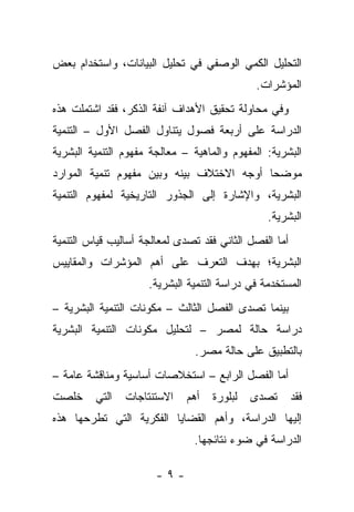 ‫ﺍﻟﺘﺤﻠﻴل ﺍﻟﻜﻤﻲ ﺍﻟﻭﺼﻔﻲ ﻓﻲ ﺘﺤﻠﻴل ﺍﻟﺒﻴﺎﻨﺎﺕ، ﻭﺍﺴﺘﺨﺩﺍﻡ ﺒﻌﺽ‬
                                             ‫ﺍﻟﻤﺅﺸﺭﺍﺕ.‬
‫ﻭﻓﻲ ﻤﺤﺎﻭﻟﺔ ﺘﺤﻘﻴﻕ ﺍﻷﻫﺩﺍﻑ ﺁﻨﻔﺔ ﺍﻟﺫﻜﺭ، ﻓﻘﺩ ﺍﺸﺘﻤﻠﺕ ﻫﺫﻩ‬
‫ﺍﻟﺩﺭﺍﺴﺔ ﻋﻠﻰ ﺃﺭﺒﻌﺔ ﻓﺼﻭل ﻴﺘﻨﺎﻭل ﺍﻟﻔﺼل ﺍﻷﻭل – ﺍﻟﺘﻨﻤﻴﺔ‬
‫ﺍﻟﺒﺸﺭﻴﺔ: ﺍﻟﻤﻔﻬﻭﻡ ﻭﺍﻟﻤﺎﻫﻴﺔ – ﻤﻌﺎﻟﺠﺔ ﻤﻔﻬﻭﻡ ﺍﻟﺘﻨﻤﻴﺔ ﺍﻟﺒﺸﺭﻴﺔ‬
‫ﻤﻭﻀﺤﺎ ﺃﻭﺠﻪ ﺍﻻﺨﺘﻼﻑ ﺒﻴﻨﻪ ﻭﺒﻴﻥ ﻤﻔﻬﻭﻡ ﺘﻨﻤﻴﺔ ﺍﻟﻤﻭﺍﺭﺩ‬
                                           ‫‪‬‬
‫ﺍﻟﺒﺸﺭﻴﺔ، ﻭﺍﻹﺸﺎﺭﺓ ﺇﻟﻰ ﺍﻟﺠﺫﻭﺭ ﺍﻟﺘﺎﺭﻴﺨﻴﺔ ﻟﻤﻔﻬﻭﻡ ﺍﻟﺘﻨﻤﻴﺔ‬
                                                ‫ﺍﻟﺒﺸﺭﻴﺔ.‬
‫ﺃﻤﺎ ﺍﻟﻔﺼل ﺍﻟﺜﺎﻨﻲ ﻓﻘﺩ ﺘﺼﺩﻯ ﻟﻤﻌﺎﻟﺠﺔ ﺃﺴﺎﻟﻴﺏ ﻗﻴﺎﺱ ﺍﻟﺘﻨﻤﻴﺔ‬
                                                   ‫‪‬‬
‫ﺍﻟﺒﺸﺭﻴﺔ؛ ﺒﻬﺩﻑ ﺍﻟﺘﻌﺭﻑ ﻋﻠﻰ ﺃﻫﻡ ﺍﻟﻤﺅﺸﺭﺍﺕ ﻭﺍﻟﻤﻘﺎﻴﻴﺱ‬
                     ‫ﺍﻟﻤﺴﺘﺨﺩﻤﺔ ﻓﻲ ﺩﺭﺍﺴﺔ ﺍﻟﺘﻨﻤﻴﺔ ﺍﻟﺒﺸﺭﻴﺔ.‬
‫ﺒﻴﻨﻤﺎ ﺘﺼﺩﻯ ﺍﻟﻔﺼل ﺍﻟﺜﺎﻟﺙ – ﻤﻜﻭﻨﺎﺕ ﺍﻟﺘﻨﻤﻴﺔ ﺍﻟﺒﺸﺭﻴﺔ –‬
‫ﺩﺭﺍﺴﺔ ﺤﺎﻟﺔ ﻟﻤﺼﺭ – ﻟﺘﺤﻠﻴل ﻤﻜﻭﻨﺎﺕ ﺍﻟﺘﻨﻤﻴﺔ ﺍﻟﺒﺸﺭﻴﺔ‬
                                ‫ﺒﺎﻟﺘﻁﺒﻴﻕ ﻋﻠﻰ ﺤﺎﻟﺔ ﻤﺼﺭ.‬
‫ﺃﻤﺎ ﺍﻟﻔﺼل ﺍﻟﺭﺍﺒﻊ – ﺍﺴﺘﺨﻼﺼﺎﺕ ﺃﺴﺎﺴﻴﺔ ﻭﻤﻨﺎﻗﺸﺔ ﻋﺎﻤﺔ –‬
                                               ‫‪‬‬
‫ﺨﻠﺼﺕ‬     ‫ﺍﻟﺘﻲ‬   ‫ﺍﻻﺴﺘﻨﺘﺎﺠﺎﺕ‬    ‫ﺃﻫﻡ‬   ‫ﻟﺒﻠﻭﺭﺓ‬   ‫ﺘﺼﺩﻯ‬       ‫ﻓﻘﺩ‬
‫ﺇﻟﻴﻬﺎ ﺍﻟﺩﺭﺍﺴﺔ، ﻭﺃﻫﻡ ﺍﻟﻘﻀﺎﻴﺎ ﺍﻟﻔﻜﺭﻴﺔ ﺍﻟﺘﻲ ﺘﻁﺭﺤﻬﺎ ﻫﺫﻩ‬
                               ‫ﺍﻟﺩﺭﺍﺴﺔ ﻓﻲ ﻀﻭﺀ ﻨﺘﺎﺌﺠﻬﺎ.‬

                       ‫-٩-‬
 