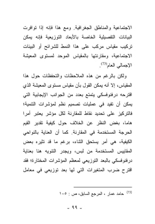 ‫ﺍﻻﺠﺘﻤﺎﻋﻴﺔ ﻭﺍﻟﻤﻨﺎﻁﻕ ﺍﻟﺠﻐﺭﺍﻓﻴﺔ. ﻭﻤﻊ ﻫﺫﺍ ﻓﺈﻨﻪ ﺇﺫﺍ ﺘﻭﺍﻓﺭﺕ‬
‫ﺍﻟﺒﻴﺎﻨﺎﺕ ﺍﻟﺘﻔﺼﻴﻠﻴﺔ ﺍﻟﺨﺎﺼﺔ ﺒﺎﻷﺒﻌﺎﺩ ﺍﻟﺘﻭﺯﻴﻌﻴﺔ ﻓﺈﻨﻪ ﻴﻤﻜﻥ‬
‫ﺘﺭﻜﻴﺏ ﻤﻘﻴﺎﺱ ﻤﺭﻜﺏ ﻋﻠﻰ ﻫﺫﺍ ﺍﻟﻨﻤﻁ ﻟﻠﺸﺭﺍﺌﺢ ﺃﻭ ﺍﻟﺒﻴﺌﺎﺕ‬
‫ﺍﻻﺠﺘﻤﺎﻋﻴﺔ، ﻭﻤﻘﺎﺭﻨﺘﻬﺎ ﺒﺎﻟﻤﻘﻴﺎﺱ ﺍﻟﻤﻭﺤﺩ ﻟﻤﺴﺘﻭﻯ ﺍﻟﻤﻌﻴﺸﺔ‬
                                       ‫ﺍﻹﺠﻤﺎﻟﻲ ﺍﻟﻌﺎﻡ)37(.‬
‫ﻭﻟﻜﻥ ﺒﺎﻟﺭﻏﻡ ﻤﻥ ﻫﺫﻩ ﺍﻟﻤﻼﺤﻅﺎﺕ ﻭﺍﻟﺘﺤﻔﻅﺎﺕ ﺤﻭل ﻫﺫﺍ‬
‫ﺍﻟﻤﻘﻴﺎﺱ، ﺇﻻ ﺃﻨﻪ ﻴﻤﻜﻥ ﺍﻟﻘﻭل ﺒﺄﻥ ﻤﻘﻴﺎﺱ ﻤﺴﺘﻭﻯ ﺍﻟﻤﻌﻴﺸﺔ ﺍﻟﺫﻱ‬
‫ﺍﻗﺘﺭﺤﻪ ﺩﺭﻓﻨﻭﻓﺴﻜﻲ ﻴﺘﻤﺘﻊ ﺒﻌﺩﺩ ﻤﻥ ﺍﻟﺠﻭﺍﻨﺏ ﺍﻹﻴﺠﺎﺒﻴﺔ ﺍﻟﺘﻲ‬
‫ﻴﻤﻜﻥ ﺃﻥ ﺘﻔﻴﺩ ﻓﻲ ﻋﻤﻠﻴﺎﺕ ﺘﺼﻤﻴﻡ ﻨﻅﻡ ﻟﻤﺅﺸﺭﺍﺕ ﺍﻟﺘﻨﻤﻴﺔ؛‬
‫ﻓﺎﻟﺘﺭﻜﻴﺯ ﻋﻠﻰ ﺘﺤﺩﻴﺩ ﻨﻘﺎﻁ ﻟﻠﻤﻘﺎﺭﻨﺔ ﻟﻜل ﻤﺅﺸﺭ ﻴﻌﺘﺒﺭ ﺃﻤﺭﺍ‬
 ‫‪‬‬
‫ﻫﺎﻤﺎ، ﺒﻐﺽ ﺍﻟﻨﻅﺭ ﻋﻥ ﺍﻟﺨﻼﻑ ﺤﻭل ﻜﻴﻔﻴﺔ ﺘﻘﺩﻴﺭ ﺍﻟﻘﻴﻡ‬
                                           ‫‪‬‬
‫ﺍﻟﺤﺭﺠﺔ ﺍﻟﻤﺴﺘﺨﺩﻤﺔ ﻓﻲ ﺍﻟﻤﻘﺎﺭﻨﺔ. ﻜﻤﺎ ﺃﻥ ﺍﻟﻌﻨﺎﻴﺔ ﺒﺎﻟﻨﻭﺍﺤﻲ‬
‫ﺍﻟﻜﻴﻔﻴﺔ، ﻫﻲ ﺃﻤﺭ ﻴﺴﺘﺤﻕ ﺍﻟﺜﻨﺎﺀ، ﺒﺭﻏﻡ ﻤﺎ ﻗﺩ ﺘﺜﻴﺭﻩ ﺒﻌﺽ‬
‫ﺍﻟﻤﻘﺎﻴﻴﺱ ﺍﻟﻤﺴﺘﺨﺩﻤﺔ ﻤﻥ ﻟﺒﺱ، ﻭﻴﺠﺩﺭ ﺍﻟﺘﻨﻭﻴﻪ ﻫﻨﺎ ﺒﻌﻨﺎﻴﺔ‬
‫ﺩﺭﻓﻨﻭﻓﺴﻜﻲ ﺒﺎﻟﺒﻌﺩ ﺍﻟﺘﻭﺯﻴﻌﻲ ﻟﻤﻌﻅﻡ ﺍﻟﻤﺅﺸﺭﺍﺕ ﺍﻟﻤﺨﺘﺎﺭﺓ؛ ﻓﻘﺩ‬
‫ﺍﻗﺘﺭﺡ ﻀﺭﺏ ﺍﻟﻤﺘﻐﻴﺭﺍﺕ ﺍﻟﺘﻲ ﻟﻬﺎ ﺒﻌﺩ ﺘﻭﺯﻴﻌﻲ ﻓﻲ ﻤﻌﺎﻤل‬


                                                       ‫)37(‬
                  ‫ﺤﺎﻤﺩ ﻋﻤﺎﺭ ، ﺍﻟﻤﺭﺠﻊ ﺍﻟﺴﺎﺒﻕ، ﺹ : ٥٠١‬

                      ‫- ٩٩ -‬
 