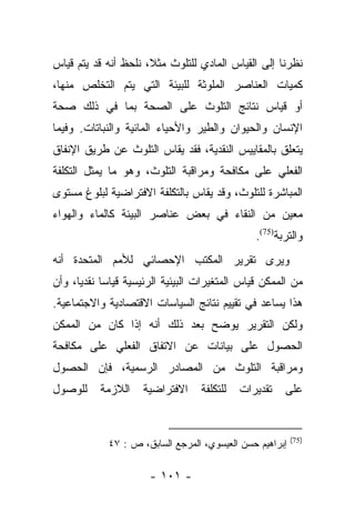 ‫ﻨﻅﺭﻨﺎ ﺇﻟﻰ ﺍﻟﻘﻴﺎﺱ ﺍﻟﻤﺎﺩﻱ ﻟﻠﺘﻠﻭﺙ ﻤﺜﻼ، ﻨﻠﺤﻅ ﺃﻨﻪ ﻗﺩ ﻴﺘﻡ ﻗﻴﺎﺱ‬
                      ‫ﹰ‬
‫ﻜﻤﻴﺎﺕ ﺍﻟﻌﻨﺎﺼﺭ ﺍﻟﻤﻠﻭﺜﺔ ﻟﻠﺒﻴﺌﺔ ﺍﻟﺘﻲ ﻴﺘﻡ ﺍﻟﺘﺨﻠﺹ ﻤﻨﻬﺎ،‬
‫ﺃﻭ ﻗﻴﺎﺱ ﻨﺘﺎﺌﺞ ﺍﻟﺘﻠﻭﺙ ﻋﻠﻰ ﺍﻟﺼﺤﺔ ﺒﻤﺎ ﻓﻲ ﺫﻟﻙ ﺼﺤﺔ‬
‫ﺍﻹﻨﺴﺎﻥ ﻭﺍﻟﺤﻴﻭﺍﻥ ﻭﺍﻟﻁﻴﺭ ﻭﺍﻷﺤﻴﺎﺀ ﺍﻟﻤﺎﺌﻴﺔ ﻭﺍﻟﻨﺒﺎﺘﺎﺕ. ﻭﻓﻴﻤﺎ‬
‫ﻴﺘﻌﻠﻕ ﺒﺎﻟﻤﻘﺎﻴﻴﺱ ﺍﻟﻨﻘﺩﻴﺔ، ﻓﻘﺩ ﻴﻘﺎﺱ ﺍﻟﺘﻠﻭﺙ ﻋﻥ ﻁﺭﻴﻕ ﺍﻹﻨﻔﺎﻕ‬
‫ﺍﻟﻔﻌﻠﻲ ﻋﻠﻰ ﻤﻜﺎﻓﺤﺔ ﻭﻤﺭﺍﻗﺒﺔ ﺍﻟﺘﻠﻭﺙ، ﻭﻫﻭ ﻤﺎ ﻴﻤﺜل ﺍﻟﺘﻜﻠﻔﺔ‬
‫ﺍﻟﻤﺒﺎﺸﺭﺓ ﻟﻠﺘﻠﻭﺙ، ﻭﻗﺩ ﻴﻘﺎﺱ ﺒﺎﻟﺘﻜﻠﻔﺔ ﺍﻻﻓﺘﺭﺍﻀﻴﺔ ﻟﺒﻠﻭﻍ ﻤﺴﺘﻭﻯ‬
‫ﻤﻌﻴﻥ ﻤﻥ ﺍﻟﻨﻘﺎﺀ ﻓﻲ ﺒﻌﺽ ﻋﻨﺎﺼﺭ ﺍﻟﺒﻴﺌﺔ ﻜﺎﻟﻤﺎﺀ ﻭﺍﻟﻬﻭﺍﺀ‬
                                               ‫ﻭﺍﻟﺘﺭﺒﺔ)57(.‬
‫ﻭﻴﺭﻯ ﺘﻘﺭﻴﺭ ﺍﻟﻤﻜﺘﺏ ﺍﻹﺤﺼﺎﺌﻲ ﻟﻸﻤﻡ ﺍﻟﻤﺘﺤﺩﺓ ﺃﻨﻪ‬
‫ﻤﻥ ﺍﻟﻤﻤﻜﻥ ﻗﻴﺎﺱ ﺍﻟﻤﺘﻐﻴﺭﺍﺕ ﺍﻟﺒﻴﺌﻴﺔ ﺍﻟﺭﺌﻴﺴﻴﺔ ﻗﻴﺎﺴﺎ ﻨﻘﺩﻴﺎ، ﻭﺃﻥ‬
      ‫‪ ‬‬
‫ﻫﺫﺍ ﻴﺴﺎﻋﺩ ﻓﻲ ﺘﻘﻴﻴﻡ ﻨﺘﺎﺌﺞ ﺍﻟﺴﻴﺎﺴﺎﺕ ﺍﻻﻗﺘﺼﺎﺩﻴﺔ ﻭﺍﻻﺠﺘﻤﺎﻋﻴﺔ.‬
‫ﻭﻟﻜﻥ ﺍﻟﺘﻘﺭﻴﺭ ﻴﻭﻀﺢ ﺒﻌﺩ ﺫﻟﻙ ﺃﻨﻪ ﺇﺫﺍ ﻜﺎﻥ ﻤﻥ ﺍﻟﻤﻤﻜﻥ‬
‫ﺍﻟﺤﺼﻭل ﻋﻠﻰ ﺒﻴﺎﻨﺎﺕ ﻋﻥ ﺍﻻﺘﻔﺎﻕ ﺍﻟﻔﻌﻠﻲ ﻋﻠﻰ ﻤﻜﺎﻓﺤﺔ‬
‫ﻭﻤﺭﺍﻗﺒﺔ ﺍﻟﺘﻠﻭﺙ ﻤﻥ ﺍﻟﻤﺼﺎﺩﺭ ﺍﻟﺭﺴﻤﻴﺔ، ﻓﺈﻥ ﺍﻟﺤﺼﻭل‬
‫ﻟﻠﻭﺼﻭل‬     ‫ﺍﻟﻼﺯﻤﺔ‬    ‫ﺍﻻﻓﺘﺭﺍﻀﻴﺔ‬    ‫ﻟﻠﺘﻜﻠﻔﺔ‬   ‫ﺘﻘﺩﻴﺭﺍﺕ‬   ‫ﻋﻠﻰ‬


                                                         ‫)57(‬
            ‫ﺇﺒﺭﺍﻫﻴﻡ ﺤﺴﻥ ﺍﻟﻌﻴﺴﻭﻱ، ﺍﻟﻤﺭﺠﻊ ﺍﻟﺴﺎﺒﻕ، ﺹ : ٧٤‬

                      ‫- ١٠١ -‬
 