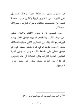 ‫ﺇﻟﻰ ﻤﺴﺘﻭﻯ ﻤﻌﻴﻥ ﻤﻥ ﻨﻅﺎﻓﺔ ﺍﻟﺒﻴﺌﺔ، ﻭﻜﺫﻟﻙ ﺍﻟﺤﺼﻭل‬
‫ﻋﻠﻰ ﺘﻘﺩﻴﺭﺍﺕ ﻋﻥ ﺍﻷﻀﺭﺍﺭ ﺍﻟﺒﻴﺌﻴﺔ ﻴﺘﻁﻠﺒﺎﻥ ﺠﻬﻭﺩﺍ ﻀﺨﻤﺔ‬
      ‫‪‬‬
‫ﻟﻌﻠﻤﺎﺀ ﻤﻥ ﺘﺨﺼﺼﺎﺕ ﻤﺨﺘﻠﻔﺔ، ﻭﺇﺠﺭﺍﺀ ﺘﺠﺎﺭﺏ ﻭﻤﺤﺎﻭﻻﺕ‬
                                                ‫ﻋﺩﻴﺩﺓ)67(.‬
‫ﻭﻤﻥ ﺍﻟﻁﺒﻴﻌﻲ ﺃﻨﻪ ﻻ ﻴﻤﻜﻥ ﺍﻻﻜﺘﻔﺎﺀ ﺒﺎﻹﻨﻔﺎﻕ ﺍﻟﻔﻌﻠﻲ‬
‫ﻋﻠﻰ ﻤﺭﺍﻗﺒﺔ ﺍﻟﺘﻠﻭﺙ ﻭﻤﻜﺎﻓﺤﺘﻪ. ﻓﻘﺩ ﻴﺯﻴﺩ ﺍﻹﻨﻔﺎﻕ ﺍﻟﻔﻌﻠﻲ ﺯﻴﺎﺩﺓ‬
‫ﻜﺒﻴﺭﺓ، ﻭﻤﻊ ﺫﻟﻙ ﻴﻅل ﺩﻭﻥ ﺍﻟﻤﺴﺘﻭﻯ ﺍﻟﻜﺎﻓﻲ ﻟﻤﺠﺎﺒﻬﺔ ﺍﻟﻤﺸﻜﻠﺔ،‬
‫ﺒﻤﻌﻨﻰ ﺃﻥ ﻤﺩﻯ ﺍﻟﺘﻠﻭﺙ ﺍﻟﻭﺍﻗﻊ، ﻗﺩ ﻻ ﻴﻨﻌﻜﺱ ﺒﺼﺩﻕ ﻓﻲ ﺭﻗﻡ‬
‫ﺍﻹﻨﻔﺎﻕ ﺍﻟﻔﻌﻠﻲ ﻋﻠﻰ ﻤﻜﺎﻓﺤﺔ ﺍﻟﺘﻠﻭﺙ؛ ﻭﻤﻥ ﻫﻨﺎ ﻴﺘﺒﻴﻥ ﺃﻫﻤﻴﺔ‬
‫ﺍﻟﻤﻘﺎﻴﻴﺱ ﺍﻟﻤﺎﺩﻴﺔ ﻟﻠﺘﻠﻭﺙ، ﻭﻟﻜﻥ ﺍﻟﻤﺸﻜﻠﺔ ﺃﻥ ﻫﺫﻩ ﺍﻟﻤﻘﺎﻴﻴﺱ‬
‫ﻗﺩ ﺘﻜﻭﻥ ﻤﻥ ﺍﻟﻜﺜﺭﺓ، ﺒﺤﻴﺙ ﻴﺘﻌﺫﺭ ﻋﻠﻰ ﻤﺘﺨﺫ ﺍﻟﻘﺭﺍﺭ‬
                                                ‫ﺍﺴﺘﻴﻌﺎﺒﻬﺎ.‬




                                                         ‫)67(‬
            ‫ﺇﺒﺭﺍﻫﻴﻡ ﺤﺴﻥ ﺍﻟﻌﻴﺴﻭﻱ، ﺍﻟﻤﺭﺠﻊ ﺍﻟﺴﺎﺒﻕ، ﺹ : ٧٤‬

                     ‫- ٢٠١ -‬
 