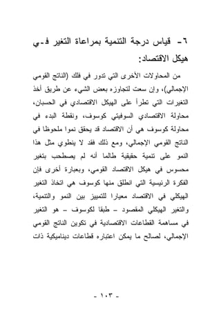 ‫٦- ﻗﻴﺎﺱ ﺩﺭﺠﺔ ﺍﻟﺘﻨﻤﻴﺔ ﺒﻤﺭﺍﻋﺎﺓ ﺍﻟﺘﻐﻴﺭ ﻓـﻲ‬
                                   ‫ﻫﻴﻜل ﺍﻻﻗﺘﺼﺎﺩ:‬
‫ﻤﻥ ﺍﻟﻤﺤﺎﻭﻻﺕ ﺍﻷﺨﺭﻯ ﺍﻟﺘﻲ ﺘﺩﻭﺭ ﻓﻲ ﻓﻠﻙ )ﺍﻟﻨﺎﺘﺞ ﺍﻟﻘﻭﻤﻲ‬
‫ﺍﻹﺠﻤﺎﻟﻲ(، ﻭﺇﻥ ﺴﻌﺕ ﻟﺘﺠﺎﻭﺯﻩ ﺒﻌﺽ ﺍﻟﺸﻲﺀ ﻋﻥ ﻁﺭﻴﻕ ﺃﺨﺫ‬
‫ﺍﻟﺘﻐﻴﺭﺍﺕ ﺍﻟﺘﻲ ﺘﻁﺭﺃ ﻋﻠﻰ ﺍﻟﻬﻴﻜل ﺍﻻﻗﺘﺼﺎﺩﻱ ﻓﻲ ﺍﻟﺤﺴﺒﺎﻥ،‬
‫ﻤﺤﺎﻭﻟﺔ ﺍﻻﻗﺘﺼﺎﺩﻱ ﺍﻟﺴﻭﻓﻴﺘﻲ ﻜﻭﺴﻭﻑ، ﻭﻨﻘﻁﺔ ﺍﻟﺒﺩﺀ ﻓﻲ‬
‫ﻤﺤﺎﻭﻟﺔ ﻜﻭﺴﻭﻑ ﻫﻲ ﺃﻥ ﺍﻻﻗﺘﺼﺎﺩ ﻗﺩ ﻴﺤﻘﻕ ﻨﻤﻭﺍ ﻤﻠﺤﻭﻅﺎ ﻓﻲ‬
    ‫ﹰ‬      ‫‪‬‬
‫ﺍﻟﻨﺎﺘﺞ ﺍﻟﻘﻭﻤﻲ ﺍﻹﺠﻤﺎﻟﻲ، ﻭﻤﻊ ﺫﻟﻙ ﻓﻘﺩ ﻻ ﻴﻨﻁﻭﻱ ﻤﺜل ﻫﺫﺍ‬
‫ﺍﻟﻨﻤﻭ ﻋﻠﻰ ﺘﻨﻤﻴﺔ ﺤﻘﻴﻘﻴﺔ ﻁﺎﻟﻤﺎ ﺃﻨﻪ ﻟﻡ ﻴﺼﻁﺤﺏ ﺒﺘﻐﻴﺭ‬
‫ﻤﺤﺴﻭﺱ ﻓﻲ ﻫﻴﻜل ﺍﻻﻗﺘﺼﺎﺩ ﺍﻟﻘﻭﻤﻲ، ﻭﺒﻌﺒﺎﺭﺓ ﺃﺨﺭﻯ ﻓﺈﻥ‬
‫ﺍﻟﻔﻜﺭﺓ ﺍﻟﺭﺌﻴﺴﻴﺔ ﺍﻟﺘﻲ ﺍﻨﻁﻠﻕ ﻤﻨﻬﺎ ﻜﻭﺴﻭﻑ ﻫﻲ ﺍﺘﺨﺎﺫ ﺍﻟﺘﻐﻴﺭ‬
‫ﺍﻟﻬﻴﻜﻠﻲ ﻓﻲ ﺍﻻﻗﺘﺼﺎﺩ ﻤﻌﻴﺎﺭﺍ ﻟﻠﺘﻤﻴﻴﺯ ﺒﻴﻥ ﺍﻟﻨﻤﻭ ﻭﺍﻟﺘﻨﻤﻴﺔ،‬
                             ‫‪‬‬
‫ﻭﺍﻟﺘﻐﻴﺭ ﺍﻟﻬﻴﻜﻠﻲ ﺍﻟﻤﻘﺼﻭﺩ – ﻁﺒﻘﺎ ﻟﻜﻭﺴﻭﻑ – ﻫﻭ ﺍﻟﺘﻐﻴﺭ‬
                    ‫ﹰ‬
‫ﻓﻲ ﻤﺴﺎﻫﻤﺔ ﺍﻟﻘﻁﺎﻋﺎﺕ ﺍﻻﻗﺘﺼﺎﺩﻴﺔ ﻓﻲ ﺘﻜﻭﻴﻥ ﺍﻟﻨﺎﺘﺞ ﺍﻟﻘﻭﻤﻲ‬
‫ﺍﻹﺠﻤﺎﻟﻲ، ﻟﺼﺎﻟﺢ ﻤﺎ ﻴﻤﻜﻥ ﺍﻋﺘﺒﺎﺭﻩ ﻗﻁﺎﻋﺎﺕ ﺩﻴﻨﺎﻤﻴﻜﻴﺔ ﺫﺍﺕ‬




                    ‫- ٣٠١ -‬
 