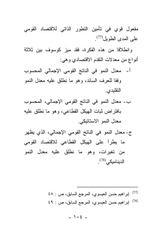 ‫ﻤﻔﻌﻭل ﻗﻭﻱ ﻓﻲ ﺘﺄﻤﻴﻥ ﺍﻟﺘﻁﻭﺭ ﺍﻟﺫﺍﺘﻲ ﻟﻼﻗﺘﺼﺎﺩ ﺍﻟﻘﻭﻤﻲ‬
                                   ‫ﻋﻠﻰ ﺍﻟﻤﺩﻯ ﺍﻟﻁﻭﻴل)77(.‬
‫ﻭﺍﻨﻁﻼﻗﺎ ﻤﻥ ﻫﺫﻩ ﺍﻟﻔﻜﺭﺓ، ﻓﻘﺩ ﻤﻴﺯ ﻜﻭﺴﻭﻑ ﺒﻴﻥ ﺜﻼﺜﺔ‬
                ‫‪‬‬                      ‫ﹰ‬
                 ‫ﺃﻨﻭﺍﻉ ﻤﻥ ﻤﻌﺩﻻﺕ ﺍﻟﺘﻘﺩﻡ ﺍﻻﻗﺘﺼﺎﺩﻱ ﻭﻫﻲ:‬
‫ﺃ- ﻤﻌﺩل ﺍﻟﻨﻤﻭ ﻓﻲ ﺍﻟﻨﺎﺘﺞ ﺍﻟﻘﻭﻤﻲ ﺍﻹﺠﻤﺎﻟﻲ ﺍﻟﻤﺤﺴﻭﺏ‬
‫ﻭﻓﻘﺎ ﻟﻠﻌﺭﻑ ﺍﻟﺴﺎﺌﺩ، ﻭﻫﻭ ﻤﺎ ﻨﻁﻠﻕ ﻋﻠﻴﻪ ﻤﻌﺩل ﺍﻟﻨﻤﻭ‬
                                           ‫ﹰ‬
                                        ‫ﺍﻟﺘﻘﻠﻴﺩﻱ.‬
‫ﺏ- ﻤﻌﺩل ﺍﻟﻨﻤﻭ ﻓﻲ ﺍﻟﻨﺎﺘﺞ ﺍﻟﻘﻭﻤﻲ ﺍﻹﺠﻤﺎﻟﻲ، ﺍﻟﻤﺤﺴﻭﺏ‬
‫ﺒﺎﻓﺘﺭﺍﺽ ﺜﺒﺎﺕ ﺍﻟﻬﻴﻜل ﺍﻟﻘﻁﺎﻋﻲ، ﻭﻫﻭ ﻤﺎ ﻨﻁﻠﻕ ﻋﻠﻴﻪ‬
                          ‫ﻤﻌﺩل ﺍﻟﻨﻤﻭ ﺍﻻﺴﺘﺎﺘﻴﻜﻲ.‬
‫ﺝ- ﻤﻌﺩل ﺍﻟﻨﻤﻭ ﻓﻲ ﺍﻟﻨﺎﺘﺞ ﺍﻟﻘﻭﻤﻲ ﺍﻹﺠﻤﺎﻟﻲ، ﺍﻟﺫﻱ ﻴﻅﻬﺭ‬
‫ﻤﺎ ﻴﻁﺭﺃ ﻋﻠﻰ ﺍﻟﻬﻴﻜل ﺍﻟﻘﻁﺎﻋﻲ ﻟﻼﻗﺘﺼﺎﺩ ﺍﻟﻘﻭﻤﻲ‬
‫ﻤﻥ ﺘﻐﻴﺭﺍﺕ، ﻭﻫﻭ ﻤﺎ ﻨﻁﻠﻕ ﻋﻠﻴﻪ ﻤﻌﺩل ﺍﻟﻨﻤﻭ‬
                                    ‫ﺍﻟﺩﻴﻨﺎﻤﻴﻜﻲ)87(.‬




                                                        ‫)77(‬
           ‫ﺇﺒﺭﺍﻫﻴﻡ ﺤﺴﻥ ﺍﻟﻌﻴﺴﻭﻱ، ﺍﻟﻤﺭﺠﻊ ﺍﻟﺴﺎﺒﻕ، ﺹ : ٨٤‬
                                                        ‫)87(‬
           ‫ﺇﺒﺭﺍﻫﻴﻡ ﺤﺴﻥ ﺍﻟﻌﻴﺴﻭﻱ، ﺍﻟﻤﺭﺠﻊ ﺍﻟﺴﺎﺒﻕ، ﺹ : ٩٤‬

                     ‫- ٤٠١ -‬
 