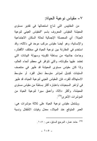 ‫٧- ﻤﻘﻴﺎﺱ ﻨﻭﻋﻴﺔ ﺍﻟﺤﻴﺎﺓ:‬
‫ﻤﻥ ﺍﻟﻤﻘﺎﻴﻴﺱ ﺍﻟﺘﻲ ﺸﺎﻉ ﺍﺴﺘﻌﻤﺎﻟﻬﺎ ﻓﻲ ﺘﻘﺩﻴﺭ ﻤﺴﺘﻭﻯ‬
‫ﺍﻟﻤﻌﻴﺸﺔ ﺍﻟﻤﻘﻴﺎﺱ ﺍﻟﻤﻌﺭﻭﻑ ﺒﺎﺴﻡ "ﺍﻟﻤﻘﻴﺎﺱ ﺍﻟﻌﻴﻨﻲ ﻟﻨﻭﻋﻴﺔ‬
‫ﺍﻟﺤﻴﺎﺓ": ﺃﻱ ﺍﻟﻤﺤﺼﻠﺔ ﺍﻹﺠﻤﺎﻟﻴﺔ ﻟﺤﺎﻟﺔ ﺍﻟﺴﻜﺎﻥ ﺍﻻﺠﺘﻤﺎﻋﻴﺔ‬
‫ﻭﺍﻹﻨﺴﺎﻨﻴﺔ، ﻭﻫﻭ ﺃﻴﻀﺎ ﻤﻘﻴﺎﺱ ﻤﺭﻜﺏ ﻤﻭﺤﺩ ﻓﻲ ﺩﻻﻟﺘﻪ، ﻭﻗﺩ‬
                               ‫‪‬‬
‫ﺍﺴﺘﺨﺩﻡ ﻓﻲ ﺍﻟﻤﻘﺎﺭﻨﺔ ﺒﻴﻥ ﻨﻭﻋﻴﺔ ﺍﻟﺤﻴﺎﺓ ﻓﻲ ﻤﺨﺘﻠﻑ ﺍﻷﻗﻁﺎﺭ،‬
‫ﻭﺠﺎﺀﺕ ﺠﺎﺫﺒﻴﺘﻪ ﻤﻥ ﺒﺴﺎﻁﺔ ﺘﻜﻭﻴﻨﻪ ﻭﺴﻬﻭﻟﺔ ﺍﻟﺒﻴﺎﻨﺎﺕ ﺍﻟﺘﻲ‬
‫ﺘﻌﺘﻤﺩ ﻋﻠﻴﻬﺎ ﻤﻜﻭﻨﺎﺘﻪ، ﻭﺍﻟﺘﻲ ﺘﺘﻭﺍﻓﺭ ﻓﻲ ﻤﻌﻅﻡ ﺃﻨﺤﺎﺀ ﺍﻟﻌﺎﻟﻡ،‬
‫ﻭﺇﺫﺍ ﻜﺎﻥ ﻤﻘﻴﺎﺱ ﻤﺴﺘﻭﻯ ﺍﻟﻤﻌﻴﺸﺔ ﻗﺩ ﻅﻬﺭ ﻓﻲ ﻤﻨﺘﺼﻑ‬
‫ﺍﻟﺴﺘﻴﻨﺎﺕ ﻜﺒﺩﻴل ﻟﻤﺅﺸﺭ ﻤﺘﻭﺴﻁ ﺩﺨل ﺍﻟﻔﺭﺩ ﺃﻭ ﻤﺘﻭﺴﻁ‬
‫ﺍﻻﺴﺘﻬﻼﻙ ﻟﻠﻔﺭﺩ، ﻓﺈﻥ ﺍﻟﻤﻘﻴﺎﺱ ﺍﻟﻌﻴﻨﻲ ﻟﻨﻭﻋﻴﺔ ﺍﻟﺤﻴﺎﺓ، ﻗﺩ ﻅﻬﺭ‬
‫ﻓﻲ ﺃﻭﺍﺨﺭ ﺍﻟﺴﺒﻌﻴﻨﺎﺕ ﺒﺎﻋﺘﺒﺎﺭﻩ ﺃﻜﺜﺭ ﺒﺴﺎﻁﺔ ﻤﻥ ﻤﻘﻴﺎﺱ ﻤﺴﺘﻭﻯ‬
‫ﺍﻟﻤﻌﻴﺸﺔ، ﻭﺃﻜﺜﺭ ﺩﻻﻟﺔ، ﻭﺃﻋﻤﻕ ﺴﻴﺭﺍ ﻟﻨﻭﻋﻴﺔ ﺍﻟﺤﻴﺎﺓ ﻤﻥ‬
                  ‫‪‬‬
                                  ‫ﺍﻟﻤﺅﺸﺭﺍﺕ ﺍﻷﺨﺭﻯ)97(.‬
‫ﻭﻴﺸﺘﻤل ﻤﻘﻴﺎﺱ ﻨﻭﻋﻴﺔ ﺍﻟﺤﻴﺎﺓ ﻋﻠﻰ ﺜﻼﺜﺔ ﻤﺅﺸﺭﺍﺕ ﻫﻲ:‬
‫ﺍﻟﻌﻤﺭ ﺍﻟﻤﺘﻭﻗﻊ ﻋﻨﺩ ﺍﻟﻤﻴﻼﺩ، ﻤﻌﺩل ﻭﻓﻴﺎﺕ ﺍﻷﻁﻔﺎل ﻭﻨﺴﺒﺔ‬


                                                       ‫)97(‬
                  ‫ﺤﺎﻤﺩ ﻋﻤﺎﺭ، ﺍﻟﻤﺭﺠﻊ ﺍﻟﺴﺎﺒﻕ، ﺹ : ٥٠١.‬

                     ‫- ٥٠١ -‬
 