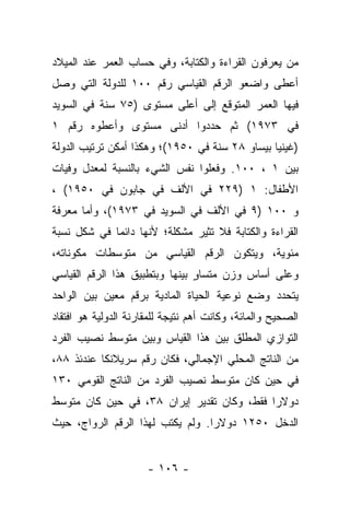 ‫ﻤﻥ ﻴﻌﺭﻓﻭﻥ ﺍﻟﻘﺭﺍﺀﺓ ﻭﺍﻟﻜﺘﺎﺒﺔ، ﻭﻓﻲ ﺤﺴﺎﺏ ﺍﻟﻌﻤﺭ ﻋﻨﺩ ﺍﻟﻤﻴﻼﺩ‬
                                                   ‫‪‬‬
‫ﺃﻋﻁﻰ ﻭﺍﻀﻌﻭ ﺍﻟﺭﻗﻡ ﺍﻟﻘﻴﺎﺴﻲ ﺭﻗﻡ ٠٠١ ﻟﻠﺩﻭﻟﺔ ﺍﻟﺘﻲ ﻭﺼل‬
‫ﻓﻴﻬﺎ ﺍﻟﻌﻤﺭ ﺍﻟﻤﺘﻭﻗﻊ ﺇﻟﻰ ﺃﻋﻠﻰ ﻤﺴﺘﻭﻯ )٥٧ ﺴﻨﺔ ﻓﻲ ﺍﻟﺴﻭﻴﺩ‬
‫ﻓﻲ ٣٧٩١( ﺜﻡ ﺤﺩﺩﻭﺍ ﺃﺩﻨﻰ ﻤﺴﺘﻭﻯ ﻭﺃﻋﻁﻭﻩ ﺭﻗﻡ ١‬
‫)ﻏﻴﻨﻴﺎ ﺒﻴﺴﺎﻭ ٨٢ ﺴﻨﺔ ﻓﻲ ٠٥٩١(؛ ﻭﻫﻜﺫﺍ ﺃﻤﻜﻥ ﺘﺭﺘﻴﺏ ﺍﻟﺩﻭﻟﺔ‬
‫ﺒﻴﻥ ١ ، ٠٠١. ﻭﻓﻌﻠﻭﺍ ﻨﻔﺱ ﺍﻟﺸﻲﺀ ﺒﺎﻟﻨﺴﺒﺔ ﻟﻤﻌﺩل ﻭﻓﻴﺎﺕ‬
‫ﺍﻷﻁﻔﺎل: ١ )٩٢٢ ﻓﻲ ﺍﻷﻟﻑ ﻓﻲ ﺠﺎﺒﻭﻥ ﻓﻲ ٠٥٩١( ،‬
‫ﻭ ٠٠١ )٩ ﻓﻲ ﺍﻷﻟﻑ ﻓﻲ ﺍﻟﺴﻭﻴﺩ ﻓﻲ ٣٧٩١(، ﻭﺃﻤﺎ ﻤﻌﺭﻓﺔ‬
       ‫‪‬‬
‫ﺍﻟﻘﺭﺍﺀﺓ ﻭﺍﻟﻜﺘﺎﺒﺔ ﻓﻼ ﺘﺜﻴﺭ ﻤﺸﻜﻠﺔ؛ ﻷﻨﻬﺎ ﺩﺍﺌﻤﺎ ﻓﻲ ﺸﻜل ﻨﺴﺒﺔ‬
             ‫‪‬‬
‫ﻤﺌﻭﻴﺔ، ﻭﻴﺘﻜﻭﻥ ﺍﻟﺭﻗﻡ ﺍﻟﻘﻴﺎﺴﻲ ﻤﻥ ﻤﺘﻭﺴﻁﺎﺕ ﻤﻜﻭﻨﺎﺘﻪ،‬
‫ﻭﻋﻠﻰ ﺃﺴﺎﺱ ﻭﺯﻥ ﻤﺘﺴﺎﻭ ﺒﻴﻨﻬﺎ ﻭﺒﺘﻁﺒﻴﻕ ﻫﺫﺍ ﺍﻟﺭﻗﻡ ﺍﻟﻘﻴﺎﺴﻲ‬
                                ‫ٍ‬
‫ﻴﺘﺤﺩﺩ ﻭﻀﻊ ﻨﻭﻋﻴﺔ ﺍﻟﺤﻴﺎﺓ ﺍﻟﻤﺎﺩﻴﺔ ﺒﺭﻗﻡ ﻤﻌﻴﻥ ﺒﻴﻥ ﺍﻟﻭﺍﺤﺩ‬
‫ﺍﻟﺼﺤﻴﺢ ﻭﺍﻟﻤﺎﺌﺔ، ﻭﻜﺎﻨﺕ ﺃﻫﻡ ﻨﺘﻴﺠﺔ ﻟﻠﻤﻘﺎﺭﻨﺔ ﺍﻟﺩﻭﻟﻴﺔ ﻫﻭ ﺍﻓﺘﻘﺎﺩ‬
‫ﺍﻟﺘﻭﺍﺯﻱ ﺍﻟﻤﻁﻠﻕ ﺒﻴﻥ ﻫﺫﺍ ﺍﻟﻘﻴﺎﺱ ﻭﺒﻴﻥ ﻤﺘﻭﺴﻁ ﻨﺼﻴﺏ ﺍﻟﻔﺭﺩ‬
‫ﻤﻥ ﺍﻟﻨﺎﺘﺞ ﺍﻟﻤﺤﻠﻲ ﺍﻹﺠﻤﺎﻟﻲ، ﻓﻜﺎﻥ ﺭﻗﻡ ﺴﺭﻴﻼﻨﻜﺎ ﻋﻨﺩﺌﺫ ٨٨،‬
‫ﻓﻲ ﺤﻴﻥ ﻜﺎﻥ ﻤﺘﻭﺴﻁ ﻨﺼﻴﺏ ﺍﻟﻔﺭﺩ ﻤﻥ ﺍﻟﻨﺎﺘﺞ ﺍﻟﻘﻭﻤﻲ ٠٣١‬
‫ﺩﻭﻻﺭﺍ ﻓﻘﻁ، ﻭﻜﺎﻥ ﺘﻘﺩﻴﺭ ﺇﻴﺭﺍﻥ ٨٣، ﻓﻲ ﺤﻴﻥ ﻜﺎﻥ ﻤﺘﻭﺴﻁ‬
                                            ‫‪‬‬
‫ﺍﻟﺩﺨل ٠٥٢١ ﺩﻭﻻﺭﺍ. ﻭﻟﻡ ﻴﻜﺘﺏ ﻟﻬﺫﺍ ﺍﻟﺭﻗﻡ ﺍﻟﺭﻭﺍﺝ، ﺤﻴﺙ‬
                                  ‫‪‬‬


                      ‫- ٦٠١ -‬
 