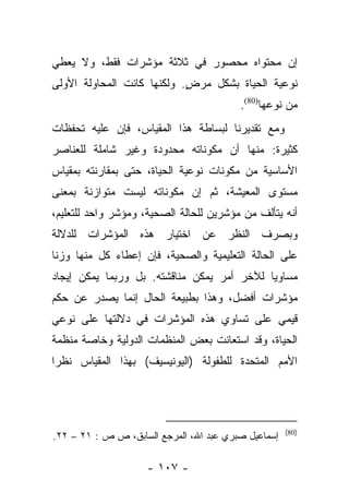 ‫ﺇﻥ ﻤﺤﺘﻭﺍﻩ ﻤﺤﺼﻭﺭ ﻓﻲ ﺜﻼﺜﺔ ﻤﺅﺸﺭﺍﺕ ﻓﻘﻁ، ﻭﻻ ﻴﻌﻁﻲ‬
‫ﻨﻭﻋﻴﺔ ﺍﻟﺤﻴﺎﺓ ﺒﺸﻜل ﻤﺭﺽ. ﻭﻟﻜﻨﻬﺎ ﻜﺎﻨﺕ ﺍﻟﻤﺤﺎﻭﻟﺔ ﺍﻷﻭﻟﻰ‬
                            ‫ٍ‬
                                         ‫ﻤﻥ ﻨﻭﻋﻬﺎ)08(.‬
‫ﻭﻤﻊ ﺘﻘﺩﻴﺭﻨﺎ ﻟﺒﺴﺎﻁﺔ ﻫﺫﺍ ﺍﻟﻤﻘﻴﺎﺱ، ﻓﺈﻥ ﻋﻠﻴﻪ ﺘﺤﻔﻅﺎﺕ‬
‫ﻜﺜﻴﺭﺓ: ﻤﻨﻬﺎ ﺃﻥ ﻤﻜﻭﻨﺎﺘﻪ ﻤﺤﺩﻭﺩﺓ ﻭﻏﻴﺭ ﺸﺎﻤﻠﺔ ﻟﻠﻌﻨﺎﺼﺭ‬
‫ﺍﻷﺴﺎﺴﻴﺔ ﻤﻥ ﻤﻜﻭﻨﺎﺕ ﻨﻭﻋﻴﺔ ﺍﻟﺤﻴﺎﺓ، ﺤﺘﻰ ﺒﻤﻘﺎﺭﻨﺘﻪ ﺒﻤﻘﻴﺎﺱ‬
‫ﻤﺴﺘﻭﻯ ﺍﻟﻤﻌﻴﺸﺔ، ﺜﻡ ﺇﻥ ﻤﻜﻭﻨﺎﺘﻪ ﻟﻴﺴﺕ ﻤﺘﻭﺍﺯﻨﺔ ﺒﻤﻌﻨﻰ‬
‫ﺃﻨﻪ ﻴﺘﺄﻟﻑ ﻤﻥ ﻤﺅﺸﺭﻴﻥ ﻟﻠﺤﺎﻟﺔ ﺍﻟﺼﺤﻴﺔ، ﻭﻤﺅﺸﺭ ﻭﺍﺤﺩ ﻟﻠﺘﻌﻠﻴﻡ،‬
‫ﻭﺒﺼﺭﻑ ﺍﻟﻨﻅﺭ ﻋﻥ ﺍﺨﺘﻴﺎﺭ ﻫﺫﻩ ﺍﻟﻤﺅﺸﺭﺍﺕ ﻟﻠﺩﻻﻟﺔ‬
‫ﻋﻠﻰ ﺍﻟﺤﺎﻟﺔ ﺍﻟﺘﻌﻠﻴﻤﻴﺔ ﻭﺍﻟﺼﺤﻴﺔ، ﻓﺈﻥ ﺇﻋﻁﺎﺀ ﻜل ﻤﻨﻬﺎ ﻭﺯﻨﺎ‬
 ‫ﹰ‬
‫ﻤﺴﺎﻭﻴﺎ ﻟﻶﺨﺭ ﺃﻤﺭ ﻴﻤﻜﻥ ﻤﻨﺎﻗﺸﺘﻪ. ﺒل ﻭﺭﺒﻤﺎ ﻴﻤﻜﻥ ﺇﻴﺠﺎﺩ‬
                                            ‫‪‬‬
‫ﻤﺅﺸﺭﺍﺕ ﺃﻓﻀل، ﻭﻫﺫﺍ ﺒﻁﺒﻴﻌﺔ ﺍﻟﺤﺎل ﺇﻨﻤﺎ ﻴﺼﺩﺭ ﻋﻥ ﺤﻜﻡ‬
‫ﻗﻴﻤﻲ ﻋﻠﻰ ﺘﺴﺎﻭﻱ ﻫﺫﻩ ﺍﻟﻤﺅﺸﺭﺍﺕ ﻓﻲ ﺩﻻﻟﺘﻬﺎ ﻋﻠﻰ ﻨﻭﻋﻲ‬
‫ﺍﻟﺤﻴﺎﺓ، ﻭﻗﺩ ﺍﺴﺘﻌﺎﻨﺕ ﺒﻌﺽ ﺍﻟﻤﻨﻅﻤﺎﺕ ﺍﻟﺩﻭﻟﻴﺔ ﻭﺨﺎﺼﺔ ﻤﻨﻅﻤﺔ‬
‫ﺍﻷﻤﻡ ﺍﻟﻤﺘﺤﺩﺓ ﻟﻠﻁﻔﻭﻟﺔ )ﺍﻟﻴﻭﻨﻴﺴﻴﻑ( ﺒﻬﺫﺍ ﺍﻟﻤﻘﻴﺎﺱ ﻨﻅﺭﺍ‬
 ‫‪‬‬




                                                     ‫)08(‬
‫ﺇﺴﻤﺎﻋﻴل ﺼﺒﺭﻱ ﻋﺒﺩ ﺍﷲ، ﺍﻟﻤﺭﺠﻊ ﺍﻟﺴﺎﺒﻕ، ﺹ ﺹ : ١٢ – ٢٢.‬

                    ‫- ٧٠١ -‬
 