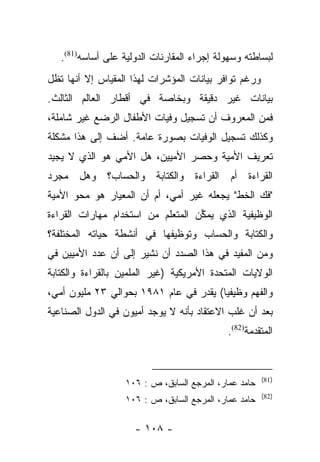 ‫ﻟﺒﺴﺎﻁﺘﻪ ﻭﺴﻬﻭﻟﺔ ﺇﺠﺭﺍﺀ ﺍﻟﻤﻘﺎﺭﻨﺎﺕ ﺍﻟﺩﻭﻟﻴﺔ ﻋﻠﻰ ﺃﺴﺎﺴﻪ)18(.‬
‫ﻭﺭﻏﻡ ﺘﻭﺍﻓﺭ ﺒﻴﺎﻨﺎﺕ ﺍﻟﻤﺅﺸﺭﺍﺕ ﻟﻬﺫﺍ ﺍﻟﻤﻘﻴﺎﺱ ﺇﻻ ﺃﻨﻬﺎ ﺘﻅل‬
‫ﺒﻴﺎﻨﺎﺕ ﻏﻴﺭ ﺩﻗﻴﻘﺔ ﻭﺒﺨﺎﺼﺔ ﻓﻲ ﺃﻗﻁﺎﺭ ﺍﻟﻌﺎﻟﻡ ﺍﻟﺜﺎﻟﺙ.‬
‫ﻓﻤﻥ ﺍﻟﻤﻌﺭﻭﻑ ﺃﻥ ﺘﺴﺠﻴل ﻭﻓﻴﺎﺕ ﺍﻷﻁﻔﺎل ﺍﻟﺭﻀﻊ ﻏﻴﺭ ﺸﺎﻤﻠﺔ،‬
‫ﻭﻜﺫﻟﻙ ﺘﺴﺠﻴل ﺍﻟﻭﻓﻴﺎﺕ ﺒﺼﻭﺭﺓ ﻋﺎﻤﺔ. ﺃﻀﻑ ﺇﻟﻰ ﻫﺫﺍ ﻤﺸﻜﻠﺔ‬
‫ﺘﻌﺭﻴﻑ ﺍﻷﻤﻴﺔ ﻭﺤﺼﺭ ﺍﻷﻤﻴﻴﻥ، ﻫل ﺍﻷﻤﻲ ﻫﻭ ﺍﻟﺫﻱ ﻻ ﻴﺠﻴﺩ‬
‫ﺍﻟﻘﺭﺍﺀﺓ ﺃﻡ ﺍﻟﻘﺭﺍﺀﺓ ﻭﺍﻟﻜﺘﺎﺒﺔ ﻭﺍﻟﺤﺴﺎﺏ؟ ﻭﻫل ﻤﺠﺭﺩ‬
‫"ﻓﻙ ﺍﻟﺨﻁ" ﻴﺠﻌﻠﻪ ﻏﻴﺭ ﺃﻤﻲ، ﺃﻡ ﺃﻥ ﺍﻟﻤﻌﻴﺎﺭ ﻫﻭ ﻤﺤﻭ ﺍﻷﻤﻴﺔ‬
‫ﺍﻟﻭﻅﻴﻔﻴﺔ ﺍﻟﺫﻱ ﻴﻤﻜﻥ ﺍﻟﻤﺘﻌﻠﻡ ﻤﻥ ﺍﺴﺘﺨﺩﺍﻡ ﻤﻬﺎﺭﺍﺕ ﺍﻟﻘﺭﺍﺀﺓ‬
                                   ‫ﱢ‬
‫ﻭﺍﻟﻜﺘﺎﺒﺔ ﻭﺍﻟﺤﺴﺎﺏ ﻭﺘﻭﻅﻴﻔﻬﺎ ﻓﻲ ﺃﻨﺸﻁﺔ ﺤﻴﺎﺘﻪ ﺍﻟﻤﺨﺘﻠﻔﺔ؟‬
‫ﻭﻤﻥ ﺍﻟﻤﻔﻴﺩ ﻓﻲ ﻫﺫﺍ ﺍﻟﺼﺩﺩ ﺃﻥ ﻨﺸﻴﺭ ﺇﻟﻰ ﺃﻥ ﻋﺩﺩ ﺍﻷﻤﻴﻴﻥ ﻓﻲ‬
‫ﺍﻟﻭﻻﻴﺎﺕ ﺍﻟﻤﺘﺤﺩﺓ ﺍﻷﻤﺭﻴﻜﻴﺔ )ﻏﻴﺭ ﺍﻟﻤﻠﻤﻴﻥ ﺒﺎﻟﻘﺭﺍﺀﺓ ﻭﺍﻟﻜﺘﺎﺒﺔ‬
‫ﻭﺍﻟﻔﻬﻡ ﻭﻅﻴﻔﻴﺎ( ﻴﻘﺩﺭ ﻓﻲ ﻋﺎﻡ ١٨٩١ ﺒﺤﻭﺍﻟﻲ ٣٢ ﻤﻠﻴﻭﻥ ﺃﻤﻲ،‬
                                        ‫‪‬‬
‫ﺒﻌﺩ ﺃﻥ ﻏﻠﺏ ﺍﻻﻋﺘﻘﺎﺩ ﺒﺄﻨﻪ ﻻ ﻴﻭﺠﺩ ﺃﻤﻴﻭﻥ ﻓﻲ ﺍﻟﺩﻭل ﺍﻟﺼﻨﺎﻋﻴﺔ‬
                                             ‫ﺍﻟﻤﺘﻘﺩﻤﺔ)28(.‬


                                                       ‫)18(‬
                   ‫ﺤﺎﻤﺩ ﻋﻤﺎﺭ، ﺍﻟﻤﺭﺠﻊ ﺍﻟﺴﺎﺒﻕ، ﺹ : ٦٠١‬
                                                       ‫)28(‬
                   ‫ﺤﺎﻤﺩ ﻋﻤﺎﺭ، ﺍﻟﻤﺭﺠﻊ ﺍﻟﺴﺎﺒﻕ، ﺹ : ٦٠١‬

                     ‫- ٨٠١ -‬
 