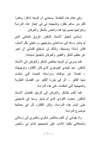 ‫ﻭﻓﻲ ﺨﺘﺎﻡ ﻫﺫﻩ ﺍﻟﻤﻘﺩﻤﺔ. ﻴﺴﻌﺩﻨﻲ ﺃﻥ ﺃﺘﻭﺠﻪ ﺸﺎﻜﺭﺍ ﻭﻤﻘﺩﺭﺍ‬
 ‫‪‬‬      ‫‪‬‬
‫ﻟﻜل ﻤﻥ ﺴﺎﻫﻡ ﺒﻔﻜﺭﻩ ﻭﺘﺸﺠﻴﻌﻪ ﻟﻲ ﻓﻲ ﺇﻨﺠﺎﺯ ﻫﺫﻩ ﺍﻟﺩﺭﺍﺴﺔ‬
                                           ‫‪‬‬
        ‫ﻭﺇﺨﺭﺍﺠﻬﺎ ﺒﺼﻭﺭﺘﻬﺎ ﻫﺫﻩ ﻭﺃﺨﺹ ﺒﺎﻟﺸﻜﺭ ﻭﺍﻟﻌﺭﻓﺎﻥ.‬
‫ﺃﺴﺘﺎﺫﻱ ﺍﻟﺠﻠﻴل ﺍﻷﺴﺘﺎﺫ ﺍﻟﺩﻜﺘﻭﺭ ﻓﺎﺭﻭﻕ ﺍﻟﻌﺎﺩﻟﻲ ﺍﻟﺫﻱ‬
‫ﻟﻡ ﻴﺩﺨﺭ ﻭﺴﻌﺎ ﻓﻲ ﻤﺴﺎﻋﺩﺘﻲ ﻭﺘﻭﺠﻴﻬﻲ ﻭﺭﻋﺎﻴﺘﻲ ﺒﻜل ﺍﻟﺴﺒل،‬
                                       ‫‪‬‬
‫ﻓﻜﺎﻥ ﺃﺴﺘﺎﺫﺍ ﻭﺼﺩﻴﻘﺎ، ﻭﻟﺫﻟﻙ ﻟﻥ ﺘﺴﺘﻁﻊ ﻜﻠﻤﺎﺘﻲ ﺃﻥ ﺘﻌﺒﺭ‬
                                ‫ﹰ‬      ‫ﹰ‬
       ‫ﻋﻥ ﻋﻅﻴﻡ ﺍﻟﺸﻜﺭ ﻭﺍﻟﺘﻘﺩﻴﺭ ﻭﺍﻟﻌﺭﻓﺎﻥ ﺒﺎﻟﺠﻤﻴل ﻟﺴﻴﺎﺩﺘﻪ.‬
‫ﻜﻤﺎ ﻴﺴﺭﻨﻲ ﺃﻥ ﺃﺘﻭﺠﻪ ﺒﺨﺎﻟﺹ ﺍﻟﺸﻜﺭ ﻭﺍﻟﻌﺭﻓﺎﻥ ﺇﻟﻰ ﺍﻷﺴﺘﺎﺫ‬
‫ﺍﻟﺩﻜﺘﻭﺭ ﻋﺒﺩ ﺍﻟﻬﺎﺩﻱ ﺍﻟﺠﻭﻫﺭﻱ ﺍﻟﺫﻱ ﻜﺎﻥ ﻷﻓﻜﺎﺭﻩ ﻭﺘﻭﺠﻴﻬﺎﺘﻪ‬
‫– ﻓﻀﻼ ﻋﻥ ﻤﺅﻟﻔﺎﺘﻪ ﻭﺩﺭﺍﺴﺎﺘﻪ ﺍﻟﻌﺩﻴﺩﺓ ﺍﻟﺘﻲ ﺘﻌﻠﻤﺕ‬
                                       ‫ﹰ‬
‫ﻤﻨﻬﺎ ﺍﻟﻜﺜﻴﺭ – ﺃﺜﺭ ﻓﻲ ﺒﻠﻭﺭﺓ ﺍﻟﻜﺜﻴﺭ ﻤﻥ ﺍﻟﻘﻀﺎﻴﺎ ﺍﻟﻨﻅﺭﻴﺔ‬
               ‫ﻭﺍﻟﻤﻨﻬﺠﻴﺔ ﺍﻟﺘﻲ ﺍﻨﻌﻜﺴﺕ ﻋﻠﻰ ﻫﺫﻩ ﺍﻟﺩﺭﺍﺴﺔ.‬
‫ﻜﻤﺎ ﺃﺘﻘﺩﻡ ﺒﺎﻟﺸﻜﺭ ﻭﺍﻟﻌﺭﻓﺎﻥ ﺇﻟﻰ ﺍﻟﺯﻤﻴل ﺍﻟﻔﺎﻀل ﺍﻷﺴﺘﺎﺫ‬
‫ﺍﻟﺩﻜﺘﻭﺭ ﻤﺤﻤﻭﺩ ﺍﻟﻜﺭﺩﻱ ﺍﻟﺫﻱ ﻟﻡ ﻴﺩﺨﺭ ﻭﺴﻌﺎ ﻓﻲ ﺘﺸﺠﻴﻌﻲ‬
           ‫‪‬‬
‫ﻋﻠﻰ ﺇﺘﻤﺎﻡ ﻫﺫﻩ ﺍﻟﺩﺭﺍﺴﺔ، ﻭﻜﺎﻥ ﻷﻓﻜﺎﺭﻩ ﺃﺜﺭ ﻓﻲ ﻤﻌﺎﻟﺠﺔ‬
                                      ‫ﻤﻭﻀﻭﻉ ﺍﻟﺩﺭﺍﺴﺔ.‬
‫ﻭﻻ ﻴﻔﻭﺘﻨﻲ ﺃﻥ ﺃﺘﻘﺩﻡ ﺒﺨﺎﻟﺹ ﺸﻜﺭﻱ ﻭﺘﻘﺩﻴﺭﻱ ﺇﻟﻰ ﺯﻤﻼﺌﻲ‬
‫ﻭﺃﺼﺩﻗﺎﺌﻲ ﺒﻜﻠﻴﺔ ﺍﻵﺩﺍﺏ ﻋﻠﻰ ﺘﺸﺠﻴﻌﻬﻡ ﺍﻟﺩﺍﺌﻡ ﻟﻲ ﻭﺃﺨﺹ‬

                     ‫- ٠١ -‬
 