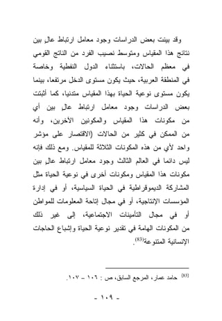 ‫ﻭﻗﺩ ﺒﻴﻨﺕ ﺒﻌﺽ ﺍﻟﺩﺭﺍﺴﺎﺕ ﻭﺠﻭﺩ ﻤﻌﺎﻤل ﺍﺭﺘﺒﺎﻁ ﻋﺎل ﺒﻴﻥ‬
    ‫ٍ‬                                    ‫‪‬‬
‫ﻨﺘﺎﺌﺞ ﻫﺫﺍ ﺍﻟﻤﻘﻴﺎﺱ ﻭﻤﺘﻭﺴﻁ ﻨﺼﻴﺏ ﺍﻟﻔﺭﺩ ﻤﻥ ﺍﻟﻨﺎﺘﺞ ﺍﻟﻘﻭﻤﻲ‬
‫ﻓﻲ ﻤﻌﻅﻡ ﺍﻟﺤﺎﻻﺕ، ﺒﺎﺴﺘﺜﻨﺎﺀ ﺍﻟﺩﻭل ﺍﻟﻨﻔﻁﻴﺔ ﻭﺨﺎﺼﺔ‬
‫ﻓﻲ ﺍﻟﻤﻨﻁﻘﺔ ﺍﻟﻌﺭﺒﻴﺔ، ﺤﻴﺙ ﻴﻜﻭﻥ ﻤﺴﺘﻭﻯ ﺍﻟﺩﺨل ﻤﺭﺘﻔﻌﺎ، ﺒﻴﻨﻤﺎ‬
        ‫‪‬‬
‫ﻴﻜﻭﻥ ﻤﺴﺘﻭﻯ ﻨﻭﻋﻴﺔ ﺍﻟﺤﻴﺎﺓ ﺒﻬﺫﺍ ﺍﻟﻤﻘﻴﺎﺱ ﻤﺘﺩﻨﻴﺎ، ﻜﻤﺎ ﺃﺜﺒﺘﺕ‬
            ‫‪‬‬
‫ﺒﻌﺽ ﺍﻟﺩﺭﺍﺴﺎﺕ ﻭﺠﻭﺩ ﻤﻌﺎﻤل ﺍﺭﺘﺒﺎﻁ ﻋﺎل ﺒﻴﻥ ﺃﻱ‬
       ‫ٍ‬
‫ﻤﻥ ﻤﻜﻭﻨﺎﺕ ﻫﺫﺍ ﺍﻟﻤﻘﻴﺎﺱ ﻭﺍﻟﻤﻜﻭﻨﻴﻥ ﺍﻵﺨﺭﻴﻥ، ﻭﺃﻨﻪ‬
‫ﻤﻥ ﺍﻟﻤﻤﻜﻥ ﻓﻲ ﻜﺜﻴﺭ ﻤﻥ ﺍﻟﺤﺎﻻﺕ )ﺍﻻﻗﺘﺼﺎﺭ ﻋﻠﻰ ﻤﺅﺸﺭ‬
‫ﻭﺍﺤﺩ ﻷﻱ ﻤﻥ ﻫﺫﻩ ﺍﻟﻤﻜﻭﻨﺎﺕ ﺍﻟﺜﻼﺜﺔ ﻟﻠﻤﻘﻴﺎﺱ. ﻭﻤﻊ ﺫﻟﻙ ﻓﺈﻨﻪ‬
‫ﻟﻴﺱ ﺩﺍﺌﻤﺎ ﻓﻲ ﺍﻟﻌﺎﻟﻡ ﺍﻟﺜﺎﻟﺙ ﻭﺠﻭﺩ ﻤﻌﺎﻤل ﺍﺭﺘﺒﺎﻁ ﻋﺎل ﺒﻴﻥ‬
    ‫ٍ‬                                       ‫‪‬‬
‫ﻤﻜﻭﻨﺎﺕ ﻫﺫﺍ ﺍﻟﻤﻘﻴﺎﺱ ﻭﻤﻜﻭﻨﺎﺕ ﺃﺨﺭﻯ ﻓﻲ ﻨﻭﻋﻴﺔ ﺍﻟﺤﻴﺎﺓ ﻤﺜل‬
‫ﺍﻟﻤﺸﺎﺭﻜﺔ ﺍﻟﺩﻴﻤﻭﻗﺭﺍﻁﻴﺔ ﻓﻲ ﺍﻟﺤﻴﺎﺓ ﺍﻟﺴﻴﺎﺴﻴﺔ، ﺃﻭ ﻓﻲ ﺇﺩﺍﺭﺓ‬
‫ﺍﻟﻤﺅﺴﺴﺎﺕ ﺍﻹﻨﺘﺎﺠﻴﺔ، ﺃﻭ ﻓﻲ ﻤﺠﺎل ﺇﺘﺎﺤﺔ ﺍﻟﻤﻌﻠﻭﻤﺎﺕ ﻟﻠﻤﻭﺍﻁﻥ‬
‫ﺃﻭ ﻓﻲ ﻤﺠﺎل ﺍﻟﺘﺄﻤﻴﻨﺎﺕ ﺍﻻﺠﺘﻤﺎﻋﻴﺔ، ﺇﻟﻰ ﻏﻴﺭ ﺫﻟﻙ‬
‫ﻤﻥ ﺍﻟﻤﻜﻭﻨﺎﺕ ﺍﻟﻬﺎﻤﺔ ﻓﻲ ﺘﻘﺩﻴﺭ ﻨﻭﻋﻴﺔ ﺍﻟﺤﻴﺎﺓ ﻭﺇﺸﺒﺎﻉ ﺍﻟﺤﺎﺠﺎﺕ‬
                                   ‫ﺍﻹﻨﺴﺎﻨﻴﺔ ﺍﻟﻤﺘﻨﻭﻋﺔ)38(.‬


                                                      ‫)38(‬
           ‫ﺤﺎﻤﺩ ﻋﻤﺎﺭ، ﺍﻟﻤﺭﺠﻊ ﺍﻟﺴﺎﺒﻕ، ﺹ : ٦٠١ – ٧٠١.‬

                     ‫- ٩٠١ -‬
 