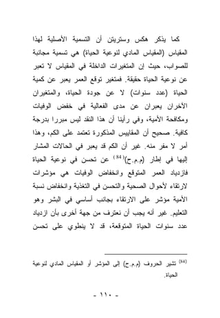 ‫ﻜﻤﺎ ﻴﺫﻜﺭ ﻫﻜﺱ ﻭﺴﺘﺭﻴﺘﻥ ﺃﻥ ﺍﻟﺘﺴﻤﻴﺔ ﺍﻷﺼﻠﻴﺔ ﻟﻬﺫﺍ‬
‫ﺍﻟﻤﻘﻴﺎﺱ )ﺍﻟﻤﻘﻴﺎﺱ ﺍﻟﻤﺎﺩﻱ ﻟﻨﻭﻋﻴﺔ ﺍﻟﺤﻴﺎﺓ( ﻫﻲ ﺘﺴﻤﻴﺔ ﻤﺠﺎﻨﺒﺔ‬
‫ﻟﻠﺼﻭﺍﺏ، ﺤﻴﺙ ﺇﻥ ﺍﻟﻤﺘﻐﻴﺭﺍﺕ ﺍﻟﺩﺍﺨﻠﺔ ﻓﻲ ﺍﻟﻤﻘﻴﺎﺱ ﻻ ﺘﻌﺒﺭ‬
 ‫‪‬‬
‫ﻋﻥ ﻨﻭﻋﻴﺔ ﺍﻟﺤﻴﺎﺓ ﺤﻘﻴﻘﺔ. ﻓﻤﺘﻐﻴﺭ ﺘﻭﻗﻊ ﺍﻟﻌﻤﺭ ﻴﻌﺒﺭ ﻋﻥ ﻜﻤﻴﺔ‬
         ‫‪‬‬
‫ﺍﻟﺤﻴﺎﺓ )ﻋﺩﺩ ﺴﻨﻭﺍﺕ( ﻻ ﻋﻥ ﺠﻭﺩﺓ ﺍﻟﺤﻴﺎﺓ، ﻭﺍﻟﻤﺘﻐﻴﺭﺍﻥ‬
‫ﺍﻵﺨﺭﺍﻥ ﻴﻌﺒﺭﺍﻥ ﻋﻥ ﻤﺩﻯ ﺍﻟﻔﻌﺎﻟﻴﺔ ﻓﻲ ﺨﻔﺽ ﺍﻟﻭﻓﻴﺎﺕ‬
‫ﻭﻤﻜﺎﻓﺤﺔ ﺍﻷﻤﻴﺔ، ﻭﻓﻲ ﺭﺃﻴﻨﺎ ﺃﻥ ﻫﺫﺍ ﺍﻟﻨﻘﺩ ﻟﻴﺱ ﻤﺒﺭﺭﺍ ﺒﺩﺭﺠﺔ‬
       ‫‪‬‬
‫ﻜﺎﻓﻴﺔ. ﺼﺤﻴﺢ ﺃﻥ ﺍﻟﻤﻘﺎﻴﻴﺱ ﺍﻟﻤﺫﻜﻭﺭﺓ ﺘﻌﺘﻤﺩ ﻋﻠﻰ ﺍﻟﻜﻡ، ﻭﻫﺫﺍ‬
‫ﺃﻤﺭ ﻻ ﻤﻔﺭ ﻤﻨﻪ. ﻏﻴﺭ ﺃﻥ ﺍﻟﻜﻡ ﻗﺩ ﻴﻌﺒﺭ ﻓﻲ ﺍﻟﺤﺎﻻﺕ ﺍﻟﻤﺸﺎﺭ‬
‫ﻋﻥ ﺘﺤﺴﻥ ﻓﻲ ﻨﻭﻋﻴﺔ ﺍﻟﺤﻴﺎﺓ‬        ‫) 48 (‬
                                        ‫ﺇﻟﻴﻬﺎ ﻓﻲ ﺇﻁﺎﺭ )ﻡ.ﻡ.ﺡ(‬
‫ﻓﺎﺯﺩﻴﺎﺩ ﺍﻟﻌﻤﺭ ﺍﻟﻤﺘﻭﻗﻊ ﻭﺍﻨﺨﻔﺎﺽ ﺍﻟﻭﻓﻴﺎﺕ ﻫﻲ ﻤﺅﺸﺭﺍﺕ‬
‫ﻻﺭﺘﻘﺎﺀ ﻷﺤﻭﺍل ﺍﻟﺼﺤﻴﺔ ﻭﺍﻟﺘﺤﺴﻥ ﻓﻲ ﺍﻟﺘﻐﺫﻴﺔ ﻭﺍﻨﺨﻔﺎﺽ ﻨﺴﺒﺔ‬
‫ﺍﻷﻤﻴﺔ ﻤﺅﺸﺭ ﻋﻠﻰ ﺍﻻﺭﺘﻘﺎﺀ ﺒﺠﺎﻨﺏ ﺃﺴﺎﺴﻲ ﻓﻲ ﺍﻟﺒﺸﺭ ﻭﻫﻭ‬
‫ﺍﻟﺘﻌﻠﻴﻡ. ﻏﻴﺭ ﺃﻨﻪ ﻴﺠﺏ ﺃﻥ ﻨﻌﺘﺭﻑ ﻤﻥ ﺠﻬﺔ ﺃﺨﺭﻯ ﺒﺄﻥ ﺍﺯﺩﻴﺎﺩ‬
‫ﻋﺩﺩ ﺴﻨﻭﺍﺕ ﺍﻟﺤﻴﺎﺓ ﺍﻟﻤﺘﻭﻗﻌﺔ، ﻗﺩ ﻻ ﻴﻨﻁﻭﻱ ﻋﻠﻰ ﺘﺤﺴﻥ‬



                                                               ‫) 48(‬
‫ﺘﺸﻴﺭ ﺍﻟﺤﺭﻭﻑ )ﻡ.ﻡ.ﺡ( ﺇﻟﻰ ﺍﻟﻤﺅﺸﺭ ﺃﻭ ﺍﻟﻤﻘﻴﺎﺱ ﺍﻟﻤﺎﺩﻱ ﻟﻨﻭﻋﻴﺔ‬
                                                     ‫ﺍﻟﺤﻴﺎﺓ.‬

                       ‫- ٠١١ -‬
 