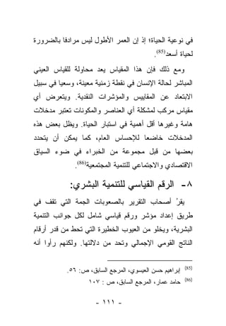 ‫ﻓﻲ ﻨﻭﻋﻴﺔ ﺍﻟﺤﻴﺎﺓ؛ ﺇﺫ ﺇﻥ ﺍﻟﻌﻤﺭ ﺍﻷﻁﻭل ﻟﻴﺱ ﻤﺭﺍﺩﻓﺎ ﺒﺎﻟﻀﺭﻭﺭﺓ‬
          ‫ﹰ‬
                                           ‫ﻟﺤﻴﺎﺓ ﺃﺴﻌﺩ)58(.‬
‫ﻭﻤﻊ ﺫﻟﻙ ﻓﺈﻥ ﻫﺫﺍ ﺍﻟﻤﻘﻴﺎﺱ ﻴﻌﺩ ﻤﺤﺎﻭﻟﺔ ﻟﻠﻘﻴﺎﺱ ﺍﻟﻌﻴﻨﻲ‬
‫ﺍﻟﻤﺒﺎﺸﺭ ﻟﺤﺎﻟﺔ ﺍﻹﻨﺴﺎﻥ ﻓﻲ ﻨﻘﻁﺔ ﺯﻤﻨﻴﺔ ﻤﻌﻴﻨﺔ، ﻭﺴﻌﻴﺎ ﻓﻲ ﺴﺒﻴل‬
         ‫‪‬‬
‫ﺍﻻﺒﺘﻌﺎﺩ ﻋﻥ ﺍﻟﻤﻘﺎﻴﻴﺱ ﻭﺍﻟﻤﺅﺸﺭﺍﺕ ﺍﻟﻨﻘﺩﻴﺔ. ﻭﻴﺘﻌﺭﺽ ﺃﻱ‬
‫ﻤﻘﻴﺎﺱ ﻤﺭﻜﺏ ﻟﻤﺸﻜﻠﺔ ﺃﻱ ﺍﻟﻌﻨﺎﺼﺭ ﻭﺍﻟﻤﻜﻭﻨﺎﺕ ﺘﻌﺘﺒﺭ ﻤﺩﺨﻼﺕ‬
‫ﻫﺎﻤﺔ ﻭﻏﻴﺭﻫﺎ ﺃﻗل ﺃﻫﻤﻴﺔ ﻓﻲ ﺍﺴﺘﺒﺎﺭ ﺍﻟﺤﻴﺎﺓ. ﻭﻴﻅل ﺒﻌﺽ ﻫﺫﻩ‬
‫ﺍﻟﻤﺩﺨﻼﺕ ﺨﺎﻀﻌﺎ ﻟﻺﺤﺴﺎﺱ ﺍﻟﻌﺎﻡ، ﻜﻤﺎ ﻴﻤﻜﻥ ﺃﻥ ﻴﺘﺤﺩﺩ‬
                                 ‫‪‬‬
‫ﺒﻌﻀﻬﺎ ﻤﻥ ﻗﺒل ﻤﺠﻤﻭﻋﺔ ﻤﻥ ﺍﻟﺨﺒﺭﺍﺀ ﻓﻲ ﻀﻭﺀ ﺍﻟﺴﻴﺎﻕ‬
              ‫ﺍﻻﻗﺘﺼﺎﺩﻱ ﻭﺍﻻﺠﺘﻤﺎﻋﻲ ﻟﻠﺘﻨﻤﻴﺔ ﺍﻟﻤﺠﺘﻤﻌﻴﺔ)68(.‬

            ‫٨- ﺍﻟﺭﻗﻡ ﺍﻟﻘﻴﺎﺴﻲ ﻟﻠﺘﻨﻤﻴﺔ ﺍﻟﺒﺸﺭﻱ:‬
‫ﻴﻘﺭ ﺃﺼﺤﺎﺏ ﺍﻟﺘﻘﺭﻴﺭ ﺒﺎﻟﺼﻌﻭﺒﺎﺕ ﺍﻟﺠﻤﺔ ﺍﻟﺘﻲ ﺘﻘﻑ ﻓﻲ‬
                                          ‫ُ‬
                                          ‫‪‬‬
‫ﻁﺭﻴﻕ ﺇﻋﺩﺍﺩ ﻤﺅﺸﺭ ﻭﺭﻗﻡ ﻗﻴﺎﺴﻲ ﺸﺎﻤل ﻟﻜل ﺠﻭﺍﻨﺏ ﺍﻟﺘﻨﻤﻴﺔ‬
‫ﺍﻟﺒﺸﺭﻴﺔ، ﻭﻴﺨﻠﻭ ﻤﻥ ﺍﻟﻌﻴﻭﺏ ﺍﻟﺨﻁﻴﺭﺓ ﺍﻟﺘﻲ ﺘﺤﻁ ﻤﻥ ﻗﺩﺭ ﺃﺭﻗﺎﻡ‬
‫ﺍﻟﻨﺎﺘﺞ ﺍﻟﻘﻭﻤﻲ ﺍﻹﺠﻤﺎﻟﻲ ﻭﺘﺤﺩ ﻤﻥ ﺩﻻﻟﺘﻬﺎ. ﻭﻟﻜﻨﻬﻡ ﺭﺃﻭﺍ ﺃﻨﻪ‬

                                                        ‫)58(‬
           ‫ﺇﺒﺭﺍﻫﻴﻡ ﺤﺴﻥ ﺍﻟﻌﻴﺴﻭﻱ، ﺍﻟﻤﺭﺠﻊ ﺍﻟﺴﺎﺒﻕ، ﺹ: ٦٥.‬
                                                        ‫)68(‬
                   ‫ﺤﺎﻤﺩ ﻋﻤﺎﺭ، ﺍﻟﻤﺭﺠﻊ ﺍﻟﺴﺎﺒﻕ، ﺹ : ٧٠١‬

                     ‫- ١١١ -‬
 