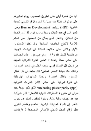 ‫ﻻﺒﺩ ﻤﻥ ﺨﻁﻭﺓ ﺃﻭﻟﻰ ﻋﻠﻰ ﺍﻟﻁﺭﻴﻕ ﺍﻟﺼﺤﻴﺢ، ﻭﻭﻗﻊ ﺍﺨﺘﻴﺎﺭﻫﻡ‬
‫ﻋﻠﻰ ﻤﺅﺸﺭﺍﺕ ﺜﻼﺜﺔ ﺒﻨﻭﺍ ﻤﻨﻬﺎ ﻤﺎ ﺃﺴﻤﻭﻩ ﺍﻟﺭﻗﻡ ﺍﻟﻘﻴﺎﺴﻲ ﻟﻠﺘﻨﻤﻴﺔ‬
‫ﺍﻟﺒﺸﺭﻴﺔ )‪ Human Development index (HDI‬ﻭﻫﻲ:‬
‫ﺍﻟﻌﻤﺭ ﺍﻟﻤﺘﻭﻗﻊ ﻋﻨﺩ ﺍﻟﻤﻴﻼﺩ ﻭﻨﺴﺒﺔ ﻤﻥ ﻴﻌﺭﻓﻭﻥ ﺍﻟﻘﺭﺍﺀﺓ ﻭﺍﻟﻜﺘﺎﺒﺔ‬
                        ‫‪‬‬
‫ﻤﻥ ﺍﻟﺴﻜﺎﻥ، ﻭﺍﻟﺩﺨل ﺍﻟﺫﻱ ﻴﻤﻜﻥ ﻤﻥ ﺍﻟﺤﺼﻭل ﻋﻠﻰ ﺍﻟﺴﻠﻊ‬
                     ‫ﱢ‬
‫ﺍﻟﻼﺯﻤﺔ ﻹﺸﺒﺎﻉ ﺍﻟﺤﺎﺠﺎﺕ ﺍﻷﺴﺎﺴﻴﺔ، ﻭﻗﺩ ﺃﺨﺫﻭﺍ ﺍﻟﻤﺅﺸﺭﻴﻥ‬
‫ﺍﻷﻭل ﻭﺍﻟﺜﺎﻨﻲ ﻋﻠﻰ ﺤﺎﻟﺘﻬﻤﺎ ﺍﻟﺴﺎﺌﺩﺓ ﻓﻲ ﺍﻟﺒﻴﺎﻨﺎﺕ ﺍﻟﺩﻭﻟﻴﺔ.‬
‫ﺃﻤﺎ ﺒﺎﻟﻨﺴﺒﺔ ﻟﻠﺩﺨل ﻓﻘﺩ ﺭﺃﻭﺍ – ﻭﻫﻡ ﻋﻠﻰ ﺤﻕ – ﺒﺄﻥ ﺍﻟﺤﺴﺎﺒﺎﺕ‬
                                                    ‫‪‬‬
‫ﻋﻠﻰ ﺃﺴﺎﺱ ﻋﻤﻠﺔ ﻭﺍﺤﺩﺓ ﻻ ﺘﻌﻜﺱ ﺍﻟﻘﺩﺭﺓ ﺍﻟﺸﺭﺍﺌﻴﺔ ﺍﻟﺤﻘﻴﻘﺔ‬
‫ﻓﻲ ﺩﺍﺨل ﻜل ﺍﻗﺘﺼﺎﺩ ﻗﻭﻤﻲ ﺒﺴﺒﺏ ﺍﻟﺨﻠل ﻓﻲ ﺃﺴﻌﺎﺭ ﺍﻟﺼﺭﻑ.‬
‫ﻭﻜﺫﻟﻙ ﻋﻨﺩ ﺴﻴﺎﺩﺓ "ﺍﻟﺴﻌﺭ ﺍﻟﻌﺎﻟﻤﻲ" ﻟﻜل ﺴﻠﻌﺔ ﻓﻲ ﻜل ﺃﻗﻁﺎﺭ‬
‫ﺍﻷﺭﺽ؛ ﻭﻟﺫﻟﻙ ﺍﻋﺘﻤﺩﻭﺍ ﺘﺭﺠﻤﺔ ﺍﻟﺩﻭﻻﺭﺍﺕ ﺍﻷﻤﺭﻴﻜﻴﺔ‬
‫ﺇﻟﻰ ﻗﺩﺭﺓ ﺸﺭﺍﺌﻴﺔ ﻋﻠﻰ ﺃﺴﺎﺱ ﺘﻜﺎﻓﺅ ﺍﻟﻘﺩﺭﺍﺕ ﺍﻟﺸﺭﺍﺌﻴﺔ‬
‫)‪ purchasing power parity (ppp‬ﺍﻟﺫﻱ ﻅﻬﺭ ﻨﺘﻴﺠﺔ ﺠﻬﺩ‬
‫ﺩﻭﻟﻲ ﻓﻲ ﻤﺸﺭﻭﻉ "ﺍﻟﻤﻘﺎﺭﻨﺎﺕ ﺍﻟﺩﻭﻟﻴﺔ ﻟﻸﺴﻌﺎﺭ" ﺍﻟﺫﻱ ﺸﺎﺭﻜﺕ‬
‫ﻓﻴﻪ ﻋﺩﺓ ﺠﻬﺎﺕ ﺩﻭﻟﻴﺔ ﻫﺎﻤﺔ. ﻭﻨﻅﺭﺍ ﻟﺘﻨﺎﻗﺹ ﺍﻟﻌﺎﺌﺩ ﻋﻥ ﺘﺤﻭﻴل‬
                        ‫‪‬‬
‫ﺍﻟﺩﺨل ﺇﻟﻰ ﺇﺸﺒﺎﻉ ﺍﻟﺤﺎﺠﺎﺕ ﺍﻟﺒﺸﺭﻴﺔ، ﺍﺴﺘﺨﺩﻡ ﻭﺍﻀﻌﻭ ﺍﻟﺘﻘﺭﻴﺭ‬
‫ﺒﺩل ﺃﺭﻗﺎﻡ ﺍﻟﺩﺨل ﺍﻟﻤﺤﻠﻲ ﺍﻹﺠﻤﺎﻟﻲ ﺍﻟﻤﺼﺤﺤﺔ ﻟﻭﻏﺎﺭﻴﺘﻤﺎﺕ‬


                      ‫- ٢١١ -‬
 