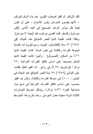 ‫ﺘﻠﻙ ﺍﻷﺭﻗﺎﻡ. ﺜﻡ ﺍﺘﻔﻕ ﺃﺼﺤﺎﺏ ﺍﻟﺘﻘﺭﻴﺭ ﻋﻨﺩ ﺒﻨﺎﺀ ﺍﻟﺭﻗﻡ ﺍﻟﻤﺭﻜﺏ‬
‫– ﻷﻨﻬﻡ ﻴﻘﻴﺴﻭﻥ ﺍﻟﺤﺭﻤﺎﻥ ﻭﻟﻴﺱ ﺍﻹﺸﺒﺎﻉ – ﻋﻠﻰ ﺃﻥ ﺘﻜﻭﻥ‬
‫ﻗﻴﻤﺔ ﻜل ﻤﺅﺸﺭ ﺍﻟﻭﺍﺤﺩ ﺍﻟﺼﺤﻴﺢ ﻓﻲ ﺍﻟﺤﺩ ﺍﻷﺩﻨﻰ )ﺃﻜﺒﺭ‬
‫ﺤﺭﻤﺎﻥ( ﻭﺍﻟﺼﻔﺭ ﻜﺤﺩ ﺃﻗﺼﻰ ﻤﺭﻏﻭﺏ ﻓﻴﻪ )ﺤﻴﺙ ﻻ ﺤﺭﻤﺎﻥ(.‬
‫ﻭﻫﻜﺫﺍ ﻜﺎﻨﺕ ﺍﻟﻘﻴﻤﺔ ﺍﻟﺩﻨﻴﺎ ﻟﻠﻌﻤﺭ ﺍﻟﻤﺘﻭﻗﻊ ﻋﻨﺩ ﺍﻟﻤﻴﻼﺩ )ﻓﻲ‬
‫٧٨٩١( ٢٤ ﺴﻨﺔ )ﺃﻓﻐﺎﻨﺴﺘﺎﻥ، ﺃﺜﻴﻭﺒﻴﺎ، ﻭﺴﻴﺭﺍﻟﻴﻭﻥ( ﺃﻤﺎ ﺒﺎﻟﻨﺴﺒﺔ‬
         ‫‪‬‬
‫ﻟﻤﻌﺭﻓﺔ ﺍﻟﻘﺭﺍﺀﺓ ﻭﺍﻟﻜﺘﺎﺒﺔ ﻓﻲ ﻨﻔﺱ ﺍﻟﺴﻨﺔ. ﻜﺎﻨﺕ ﺍﻟﻘﻴﻤﺔ ﺍﻟﺩﻨﻴﺎ‬
‫٢١٪ ﻤﻥ ﺍﻟﺴﻜﺎﻥ )ﺍﻟﺼﻭﻤﺎل( . ﻭﺃﺨﻴﺭﺍ ﻜﺎﻨﺕ ﺍﻟﻘﻴﻤﺔ ﺍﻟﺩﻨﻴﺎ‬
                    ‫‪‬‬
‫ﻟﻠﺩﺨل ﻤﺼﺤﺤﺎ ﻋﻠﻰ ﺃﺴﺎﺱ ﺘﻜﺎﻓﺅ ﺍﻟﻘﺩﺭﺍﺕ ﺍﻟﺸﺭﺍﺌﻴﺔ ٠٢٢‬
                                     ‫‪‬‬
‫ﺩﻭﻻﺭﺍ )ﻟﻭﻏﺎﺭﻴﺘﻡ ٤٣,٢( ﻓﻲ ﺯﺍﺌﻴﺭ. ﺃﻤﺎ ﺍﻟﻘﻴﻡ ﺍﻟﻌﻠﻴﺎ ﻓﻜﺎﻨﺕ‬
                    ‫‪‬‬                             ‫‪‬‬
‫ﻋﻠﻰ ﺍﻟﺘﻭﺍﻟﻲ )٧٨٩١( ٨٧ ﺴﻨﺔ ﻟﻠﻌﻤﺭ ﺍﻟﻤﺘﻭﻗﻊ ﻋﻨﺩ ﺍﻟﻤﻴﻼﺩ ﻓﻲ‬
‫ﺍﻟﻴﺎﺒﺎﻥ ، ٠٠١٪ ﻓﻲ ﻤﻌﺭﻓﺔ ﺍﻟﻘﺭﺍﺀﺓ ﻭﺍﻟﻜﺘﺎﺒﺔ، ﻭﻜﺎﻥ ﺤﺩ ﺍﻟﻔﻘﺭ‬
‫ﻤﺤﺴﻭﺒﺎ ﻋﻠﻰ ﺃﺴﺎﺱ ﺘﻜﺎﻓﺅ ﺍﻟﻘﺩﺭﺍﺕ ﺍﻟﺸﺭﺍﺌﻴﺔ ﻓﻲ ﺘﺴﻊ ﺩﻭل‬
                                            ‫‪‬‬
‫ﺼﻨﺎﻋﻴﺔ ﻜﺒﻴﺭﺓ ١٦٨٤ ﺩﻭﻻﺭﺍ، ﻭﻴﺸﻜل ﻤﺘﻭﺴﻁ ﺍﻟﻤﺅﺸﺭﺍﺕ‬
                       ‫‪‬‬
‫ﺍﻟﺜﻼﺙ ﻟﺩﻭﻟﺔ ﻤﻌﻴﻨﺔ ﻤﻌﺩل ﺍﻟﺤﺭﻤﺎﻥ. ﻭﻋﻨﺩ ﻁﺭﺡ ﻫﺫﺍ ﺍﻟﻤﺘﻭﺴﻁ‬




                     ‫- ٣١١ -‬
 