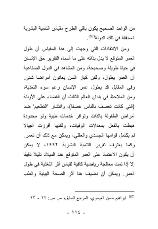 ‫ﻤﻥ ﺍﻟﻭﺍﺤﺩ ﺍﻟﺼﺤﻴﺢ ﻴﻜﻭﻥ ﺒﺎﻗﻲ ﺍﻟﻁﺭﺡ ﻤﻘﻴﺎﺱ ﺍﻟﺘﻨﻤﻴﺔ ﺍﻟﺒﺸﺭﻴﺔ‬
                               ‫ﺍﻟﻤﺤﻘﻘﺔ ﻓﻲ ﺘﻠﻙ ﺍﻟﺩﻭﻟﺔ)78(.‬
‫ﻭﻤﻥ ﺍﻻﻨﺘﻘﺎﺩﺍﺕ ﺍﻟﺘﻲ ﻭﺠﻬﺕ ﺇﻟﻰ ﻫﺫﺍ ﺍﻟﻤﻘﻴﺎﺱ ﺃﻥ ﻁﻭل‬
‫ﺍﻟﻌﻤﺭ ﺍﻟﻤﺘﻭﻗﻊ ﻻ ﻴﺩل ﺒﺫﺍﺘﻪ ﻋﻠﻰ ﻤﺎ ﺃﺴﻤﺎﻩ ﺍﻟﺘﻘﺭﻴﺭ ﺤﻕ ﺍﻹﻨﺴﺎﻥ‬
‫ﻓﻲ ﺤﻴﺎﺓ ﻁﻭﻴﻠﺔ ﻭﺼﺤﻴﺤﺔ، ﻭﻤﻥ ﺍﻟﻤﺸﺎﻫﺩ ﻓﻲ ﺍﻟﺩﻭل ﺍﻟﺼﻨﺎﻋﻴﺔ‬
‫ﺃﻥ ﺍﻟﻌﻤﺭ ﻴﻁﻭل، ﻭﻟﻜﻥ ﻜﺒﺎﺭ ﺍﻟﺴﻥ ﻴﻌﺎﻨﻭﻥ ﺃﻤﺭﺍﻀﺎ ﺸﺘﻰ.‬
      ‫‪‬‬
‫ﻭﻓﻲ ﺍﻟﻤﻘﺎﺒل ﻗﺩ ﻴﻁﻭل ﻋﻤﺭ ﺍﻹﻨﺴﺎﻥ ﺭﻏﻡ ﺴﻭﺀ ﺍﻟﺘﻐﺫﻴﺔ،‬
‫ﻭﻤﻥ ﺍﻟﻤﻼﺤﻅ ﻓﻲ ﺒﻠﺩﺍﻥ ﺍﻟﻌﺎﻟﻡ ﺍﻟﺜﺎﻟﺙ ﺃﻥ ﺍﻟﻘﻀﺎﺀ ﻋﻠﻰ ﺍﻷﻭﺒﺌﺔ‬
‫)ﺍﻟﺘﻲ ﻜﺎﻨﺕ ﺘﻌﺼﻑ ﺒﺎﻟﻨﺎﺱ ﻋﺼﻔﺎ(، ﻭﺍﻨﺘﺸﺎﺭ "ﺍﻟﺘﻁﻌﻴﻡ" ﻀﺩ‬
                        ‫ﹰ‬
‫ﺃﻤﺭﺍﺽ ﺍﻟﻁﻔﻭﻟﺔ ﺒﺎﻟﺫﺍﺕ ﻭﺘﻭﺍﻓﺭ ﺨﺩﻤﺎﺕ ﻁﺒﻴﺔ ﻭﻟﻭ ﻤﺤﺩﻭﺩﺓ‬
‫ﻫﺒﻁﺕ ﺒﺎﻟﻔﻌل ﺒﻤﻌﺩﻻﺕ ﺍﻟﻭﻓﻴﺎﺕ، ﻭﻟﻜﻨﻬﺎ ﺃﻓﺭﺯﺕ ﺃﺠﻴﺎﻻ‬
‫ﹰ‬
‫ﻟﻡ ﻴﻜﺘﻤل ﻗﻭﺍﻤﻬﺎ ﺍﻟﺠﺴﺩﻱ ﻭﺍﻟﻌﻘﻠﻲ، ﻭﻴﻤﻜﻥ ﻤﻊ ﺫﻟﻙ ﺃﻥ ﺘﻌﻤﺭ.‬
‫ﻭﻜﻤﺎ ﻴﻌﺘﺭﻑ ﺘﻘﺭﻴﺭ ﺍﻟﺘﻨﻤﻴﺔ ﺍﻟﺒﺸﺭﻴﺔ ٢٩٩١، ﻻ ﻴﻤﻜﻥ‬
‫ﺃﻥ ﻴﻜﻭﻥ ﺍﻻﻋﺘﻤﺎﺩ ﻋﻠﻰ ﺍﻟﻌﻤﺭ ﺍﻟﻤﺘﻭﻗﻊ ﻋﻨﺩ ﺍﻟﻤﻴﻼﺩ ﺩﻟﻴﻼ ﺩﻗﻴﻘﺎ‬
 ‫ﹰ ﹰ‬
‫ﺇﻻ ﺇﺫﺍ ﺘﻤﺕ ﻤﻌﺎﻟﺠﺔ ﺭﻴﺎﻀﻴﺔ ﻜﺎﻓﻴﺔ ﻟﻘﻴﺎﺱ ﺃﺜﺭ ﺍﻟﺘﻐﺫﻴﺔ ﻓﻲ ﻁﻭل‬
‫ﺍﻟﻌﻤﺭ. ﻭﻴﻤﻜﻥ ﺃﻥ ﻨﻀﻴﻑ ﻫﻨﺎ ﺃﺜﺭ ﺍﻟﺼﺤﺔ ﺍﻟﺒﻴﺌﻴﺔ ﻭﺍﻟﻁﺏ‬


                                                      ‫)78(‬
   ‫ﺇﺒﺭﺍﻫﻴﻡ ﺤﺴﻥ ﺍﻟﻌﻴﺴﻭﻱ، ﺍﻟﻤﺭﺠﻊ ﺍﻟﺴﺎﺒﻕ، ﺹ ﺹ: ٢٢ - ٣٢‬

                     ‫- ٤١١ -‬
 