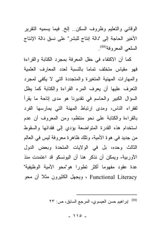 ‫ﺍﻟﻭﻗﺎﺌﻲ ﻭﺍﻟﺘﻌﻠﻴﻡ ﻭﻅﺭﻭﻑ ﺍﻟﺴﻜﻥ.. ﺇﻟﺦ. ﻓﻴﻤﺎ ﻴﺴﻤﻴﻪ ﺍﻟﺘﻘﺭﻴﺭ‬
‫ﺍﻷﺨﻴﺭ ﺍﻟﺤﺎﺠﺔ ﺇﻟﻰ "ﺩﺍﻟﺔ ﺇﻨﺘﺎﺝ ﻟﻠﺒﺸﺭ" ﻋﻠﻰ ﻨﺴﻕ ﺩﺍﻟﺔ ﺍﻹﻨﺘﺎﺝ‬
                                     ‫ﺍﻟﺴﻠﻌﻲ ﺍﻟﻤﻌﺭﻭﻓﺔ)88(.‬
‫ﻜﻤﺎ ﺃﻥ ﺍﻻﻜﺘﻔﺎﺀ ﻓﻲ ﺤﻘل ﺍﻟﻤﻌﺭﻓﺔ ﺒﻤﺠﺭﺩ ﺍﻟﻜﺘﺎﺒﺔ ﻭﺍﻟﻘﺭﺍﺀﺓ‬
‫ﻓﻬﻭ ﻤﻘﻴﺎﺱ ﻤﺘﺨﻠﻑ ﺘﻤﺎﻤﺎ ﺒﺎﻟﻨﺴﺒﺔ ﻟﻌﺩﺩ ﺍﻟﻤﻌﺎﺭﻑ ﺍﻟﻌﻠﻤﻴﺔ‬
                              ‫‪‬‬
‫ﻭﺍﻟﻤﻬﺎﺭﺍﺕ ﺍﻟﻤﻬﻨﻴﺔ ﺍﻟﻤﺘﻐﻴﺭﺓ ﻭﺍﻟﻤﺘﺠﺩﺩﺓ ﺍﻟﺘﻲ ﻻ ﻴﻜﻔﻲ ﻟﻤﺠﺭﺩ‬
‫ﺍﻟﺘﻌﺭﻑ ﻋﻠﻴﻬﺎ ﺃﻥ ﻴﻌﺭﻑ ﺍﻟﻤﺭﺀ ﺍﻟﻘﺭﺍﺀﺓ ﻭﺍﻟﻜﺘﺎﺒﺔ ﻜﻤﺎ ﻴﻅل‬
‫ﺍﻟﺴﺅﺍل ﺍﻟﻜﺒﻴﺭ ﻭﺍﻟﺤﺎﺴﻡ ﻓﻲ ﺘﻘﺩﻴﺭﻨﺎ ﻫﻭ ﻤﺩﻯ ﺇﺘﺎﺤﺔ ﻤﺎ ﻴﻘﺭﺃ‬
‫ﻟﻔﻘﺭﺍﺀ ﺍﻟﻨﺎﺱ، ﻭﻤﺩﻯ ﺍﺭﺘﺒﺎﻁ ﺍﻟﻤﻬﻨﺔ ﺍﻟﺘﻲ ﻴﻤﺎﺭﺴﻬﺎ ﺍﻟﻔﺭﺩ‬
‫ﺒﺎﻟﻘﺭﺍﺀﺓ ﻭﺍﻟﻜﺘﺎﺒﺔ ﻋﻠﻰ ﻨﺤﻭ ﻤﻨﺘﻅﻡ، ﻭﻤﻥ ﺍﻟﻤﻌﺭﻭﻑ ﺃﻥ ﻋﺩﻡ‬
‫ﺍﺴﺘﺨﺩﺍﻡ ﻫﺫﻩ ﺍﻟﻘﺩﺭﺓ ﺍﻟﻤﺘﻭﺍﻀﻌﺔ ﻴﺅﺩﻱ ﺇﻟﻰ ﻓﻘﺩﺍﻨﻬﺎ ﻭﺍﻟﺴﻘﻭﻁ‬
‫ﻤﻥ ﺠﺩﻴﺩ ﻓﻲ ﻫﻭﺓ ﺍﻷﻤﻴﺔ، ﻭﺘﻠﻙ ﻅﺎﻫﺭﺓ ﻤﻌﺭﻭﻓﺔ ﻟﻴﺱ ﻓﻲ ﺍﻟﻌﺎﻟﻡ‬
‫ﺍﻟﺜﺎﻟﺙ ﻭﺤﺩﻩ، ﺒل ﻓﻲ ﺍﻟﻭﻻﻴﺎﺕ ﺍﻟﻤﺘﺤﺩﺓ ﻭﺒﻌﺽ ﺍﻟﺩﻭل‬
‫ﺍﻷﻭﺭﺒﻴﺔ، ﻭﻴﻤﻜﻥ ﺃﻥ ﻨﺫﻜﺭ ﻫﻨﺎ ﺃﻥ ﺍﻟﻴﻭﻨﺴﻜﻭ ﻗﺩ ﺍﻋﺘﻤﺩﺕ ﻤﻨﺫ‬
‫ﻋﺩﺓ ﻋﻘﻭﺩ ﻤﻔﻬﻭﻤﺎ ﺃﻜﺜﺭ ﺘﻁﻭﺭﺍ ﻫﻭ"ﻤﺤﻭ ﺍﻷﻤﻴﺔ ﺍﻟﻭﻅﻴﻔﻴﺔ"‬
                        ‫‪‬‬          ‫‪‬‬
‫‪ ، Functional Literacy‬ﻭﻴﺠﻬل ﺍﻟﻜﺜﻴﺭﻭﻥ ﻤﺜﻼ ﺃﻥ ﻤﺤﻭ‬
       ‫ﹰ‬


                                                        ‫)88(‬
            ‫ﺇﺒﺭﺍﻫﻴﻡ ﺤﺴﻥ ﺍﻟﻌﻴﺴﻭﻱ، ﺍﻟﻤﺭﺠﻊ ﺍﻟﺴﺎﺒﻕ، ﺹ: ٣٢‬

                     ‫- ٥١١ -‬
 