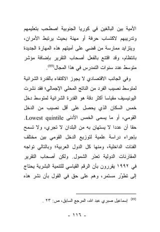 ‫ﺍﻷﻤﻴﺔ ﺒﻴﻥ ﺍﻟﺒﺎﻟﻐﻴﻥ ﻓﻲ ﻜﻭﺭﻴﺎ ﺍﻟﺠﻨﻭﺒﻴﺔ ﺍﺼﻁﺤﺏ ﺒﺘﻌﻠﻴﻤﻬﻡ‬
‫ﻭﺘﺩﺭﻴﺒﻬﻡ ﻻﻜﺘﺴﺎﺏ ﺤﺭﻓﺔ ﺃﻭ ﻤﻬﻨﺔ ﺒﺤﻴﺙ ﻴﺭﺘﺒﻁ ﺍﻷﻤﺭﺍﻥ،‬
‫ﻭﻴﺘﺯﺍﻴﺩ ﻤﻤﺎﺭﺴﺔ ﻤﻥ ﻗﻀﻲ ﻋﻠﻰ ﺃﻤﻴﺘﻬﻡ ﻫﺫﻩ ﺍﻟﻤﻬﺎﺭﺓ ﺍﻟﺠﺩﻴﺩﺓ‬
                                ‫ﹸ ِ‬
‫ﺒﺎﻨﺘﻅﺎﻡ، ﻭﻗﺩ ﺍﻗﺘﻨﻊ ﺒﺎﻟﻔﻌل ﺃﺼﺤﺎﺏ ﺍﻟﺘﻘﺭﻴﺭ ﺒﺈﻀﺎﻓﺔ ﻤﺅﺸﺭ‬
          ‫ﻤﺘﻭﺴﻁ ﻋﺩﺩ ﺴﻨﻭﺍﺕ ﺍﻟﺘﻤﺩﺭﺱ ﻓﻲ ﻫﺫﺍ ﺍﻟﻤﺠﺎل)98(.‬
‫ﻭﻓﻲ ﺍﻟﺠﺎﻨﺏ ﺍﻻﻗﺘﺼﺎﺩﻱ ﻻ ﻴﺠﻭﺯ ﺍﻻﻜﺘﻔﺎﺀ ﺒﺎﻟﻘﺩﺭﺓ ﺍﻟﺸﺭﺍﺌﻴﺔ‬
‫ﻟﻤﺘﻭﺴﻁ ﻨﺼﻴﺏ ﺍﻟﻔﺭﺩ ﻤﻥ ﺍﻟﻨﺎﺘﺞ ﺍﻟﻤﺤﻠﻲ ﺍﻹﺠﻤﺎﻟﻲ؛ ﻓﻘﺩ ﻨﺸﺭﺕ‬
‫ﺍﻟﻴﻭﻨﻴﺴﻴﻑ ﻤﻘﻴﺎﺴﺎ ﺃﻜﺜﺭ ﺩﻗﺔ ﻫﻭ ﺍﻟﻘﺩﺭﺓ ﺍﻟﺸﺭﺍﺌﻴﺔ ﻟﻤﺘﻭﺴﻁ ﺩﺨل‬
                                        ‫‪‬‬
‫ﺨﻤﺱ ﺍﻟﺴﻜﺎﻥ ﺍﻟﺫﻱ ﻴﺤﺼل ﻋﻠﻰ ﺃﻗل ﻨﺼﻴﺏ ﻤﻥ ﺍﻟﺩﺨل‬
‫ﺍﻟﻘﻭﻤﻲ، ﺃﻭ ﻤﺎ ﻴﺴﻤﻰ ﺍﻟﺨﻤﺱ ﺍﻷﺩﻨﻰ ‪.Lowest quintile‬‬
‫ﺤﻘﺎ ﺃﻥ ﻋﺩﺩﺍ ﻻ ﻴﺴﺘﻬﺎﻥ ﺒﻪ ﻤﻥ ﺍﻟﺒﻠﺩﺍﻥ ﻻ ﺘﺠﺭﻱ، ﻭﻻ ﺘﺴﻤﺢ‬
                                        ‫‪‬‬       ‫ﹰ‬
‫ﺒﺈﺠﺭﺍﺀ ﺩﺭﺍﺴﺔ ﻋﻠﻤﻴﺔ ﻟﺘﻭﺯﻴﻊ ﺍﻟﺩﺨل ﺍﻟﻘﻭﻤﻲ ﺒﻴﻥ ﻤﺨﺘﻠﻑ‬
‫ﺍﻟﻔﺌﺎﺕ ﺍﻟﺩﺍﺨﻠﻴﺔ، ﻭﻤﻨﻬﺎ ﻜل ﺍﻟﺩﻭل ﺍﻟﻌﺭﺒﻴﺔ؛ ﻭﺒﺎﻟﺘﺎﻟﻲ ﺘﻭﺍﺠﻪ‬
‫ﺍﻟﻤﻘﺎﺭﻨﺎﺕ ﺍﻟﺩﻭﻟﻴﺔ ﺘﻌﺫﺭ ﺍﻟﺸﻤﻭل. ﻭﻟﻜﻥ ﺃﺼﺤﺎﺏ ﺍﻟﺘﻘﺭﻴﺭ‬
‫ﻓﻲ ٢٩٩١ ﻴﻘﺭﺭﻭﻥ ﺒﺄﻥ ﺍﻟﺭﻗﻡ ﺍﻟﻘﻴﺎﺴﻲ ﻟﻠﺘﻨﻤﻴﺔ ﺍﻟﺒﺸﺭﻴﺔ ﻴﺤﺘﺎﺝ‬
‫ﺇﻟﻰ ﺘﻁﻭﺭ ﻤﺴﺘﻤﺭ، ﻭﻫﻡ ﻋﻠﻰ ﺤﻕ ﻓﻲ ﺍﻟﻘﻭل ﺒﺄﻥ ﻨﺸﺭ ﻫﺫﻩ‬
                                        ‫‪‬‬
                                        ‫ُ‬


                                                       ‫)98(‬
         ‫ﺇﺴﻤﺎﻋﻴل ﺼﺒﺭﻱ ﻋﺒﺩ ﺍﷲ، ﺍﻟﻤﺭﺠﻊ ﺍﻟﺴﺎﺒﻕ، ﺹ: ٣٢ .‬

                     ‫- ٦١١ -‬
 