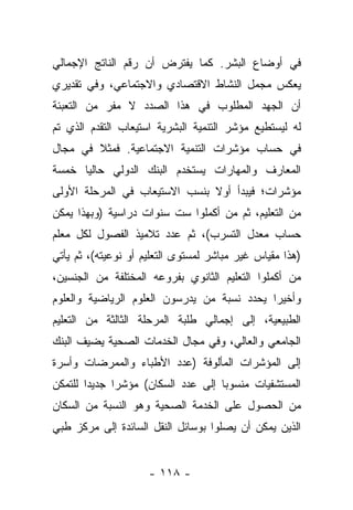 ‫ﻓﻲ ﺃﻭﻀﺎﻉ ﺍﻟﺒﺸﺭ. ﻜﻤﺎ ﻴﻔﺘﺭﺽ ﺃﻥ ﺭﻗﻡ ﺍﻟﻨﺎﺘﺞ ﺍﻹﺠﻤﺎﻟﻲ‬
‫ﻴﻌﻜﺱ ﻤﺠﻤل ﺍﻟﻨﺸﺎﻁ ﺍﻻﻗﺘﺼﺎﺩﻱ ﻭﺍﻻﺠﺘﻤﺎﻋﻲ، ﻭﻓﻲ ﺘﻘﺩﻴﺭﻱ‬
‫ﺃﻥ ﺍﻟﺠﻬﺩ ﺍﻟﻤﻁﻠﻭﺏ ﻓﻲ ﻫﺫﺍ ﺍﻟﺼﺩﺩ ﻻ ﻤﻔﺭ ﻤﻥ ﺍﻟﺘﻌﺒﺌﺔ‬
‫ﻟﻪ ﻟﻴﺴﺘﻁﻴﻊ ﻤﺅﺸﺭ ﺍﻟﺘﻨﻤﻴﺔ ﺍﻟﺒﺸﺭﻴﺔ ﺍﺴﺘﻴﻌﺎﺏ ﺍﻟﺘﻘﺩﻡ ﺍﻟﺫﻱ ﺘﻡ‬
‫ﻓﻲ ﺤﺴﺎﺏ ﻤﺅﺸﺭﺍﺕ ﺍﻟﺘﻨﻤﻴﺔ ﺍﻻﺠﺘﻤﺎﻋﻴﺔ. ﻓﻤﺜﻼ ﻓﻲ ﻤﺠﺎل‬
        ‫ﹰ‬
‫ﺍﻟﻤﻌﺎﺭﻑ ﻭﺍﻟﻤﻬﺎﺭﺍﺕ ﻴﺴﺘﺨﺩﻡ ﺍﻟﺒﻨﻙ ﺍﻟﺩﻭﻟﻲ ﺤﺎﻟﻴﺎ ﺨﻤﺴﺔ‬
      ‫‪‬‬
‫ﻤﺅﺸﺭﺍﺕ؛ ﻓﻴﺒﺩﺃ ﺃﻭﻻ ﺒﻨﺴﺏ ﺍﻻﺴﺘﻴﻌﺎﺏ ﻓﻲ ﺍﻟﻤﺭﺤﻠﺔ ﺍﻷﻭﻟﻰ‬
                               ‫ﹰ‬
‫ﻤﻥ ﺍﻟﺘﻌﻠﻴﻡ، ﺜﻡ ﻤﻥ ﺃﻜﻤﻠﻭﺍ ﺴﺕ ﺴﻨﻭﺍﺕ ﺩﺭﺍﺴﻴﺔ )ﻭﺒﻬﺫﺍ ﻴﻤﻜﻥ‬
                                   ‫‪‬‬
‫ﺤﺴﺎﺏ ﻤﻌﺩل ﺍﻟﺘﺴﺭﺏ(، ﺜﻡ ﻋﺩﺩ ﺘﻼﻤﻴﺫ ﺍﻟﻔﺼﻭل ﻟﻜل ﻤﻌﻠﻡ‬
‫)ﻫﺫﺍ ﻤﻘﻴﺎﺱ ﻏﻴﺭ ﻤﺒﺎﺸﺭ ﻟﻤﺴﺘﻭﻯ ﺍﻟﺘﻌﻠﻴﻡ ﺃﻭ ﻨﻭﻋﻴﺘﻪ(، ﺜﻡ ﻴﺄﺘﻲ‬
‫ﻤﻥ ﺃﻜﻤﻠﻭﺍ ﺍﻟﺘﻌﻠﻴﻡ ﺍﻟﺜﺎﻨﻭﻱ ﺒﻔﺭﻭﻋﻪ ﺍﻟﻤﺨﺘﻠﻔﺔ ﻤﻥ ﺍﻟﺠﻨﺴﻴﻥ،‬
                                                   ‫‪‬‬
‫ﻭﺃﺨﻴﺭﺍ ﻴﺤﺩﺩ ﻨﺴﺒﺔ ﻤﻥ ﻴﺩﺭﺴﻭﻥ ﺍﻟﻌﻠﻭﻡ ﺍﻟﺭﻴﺎﻀﻴﺔ ﻭﺍﻟﻌﻠﻭﻡ‬
                               ‫‪‬‬            ‫‪‬‬
‫ﺍﻟﻁﺒﻴﻌﻴﺔ، ﺇﻟﻰ ﺇﺠﻤﺎﻟﻲ ﻁﻠﺒﺔ ﺍﻟﻤﺭﺤﻠﺔ ﺍﻟﺜﺎﻟﺜﺔ ﻤﻥ ﺍﻟﺘﻌﻠﻴﻡ‬
‫ﺍﻟﺠﺎﻤﻌﻲ ﻭﺍﻟﻌﺎﻟﻲ، ﻭﻓﻲ ﻤﺠﺎل ﺍﻟﺨﺩﻤﺎﺕ ﺍﻟﺼﺤﻴﺔ ﻴﻀﻴﻑ ﺍﻟﺒﻨﻙ‬
‫ﺇﻟﻰ ﺍﻟﻤﺅﺸﺭﺍﺕ ﺍﻟﻤﺄﻟﻭﻓﺔ )ﻋﺩﺩ ﺍﻷﻁﺒﺎﺀ ﻭﺍﻟﻤﻤﺭﻀﺎﺕ ﻭﺃﺴﺭﺓ‬
 ‫‪‬‬
‫ﺍﻟﻤﺴﺘﺸﻔﻴﺎﺕ ﻤﻨﺴﻭﺒﺎ ﺇﻟﻰ ﻋﺩﺩ ﺍﻟﺴﻜﺎﻥ( ﻤﺅﺸﺭﺍ ﺠﺩﻴﺩﺍ ﻟﻠﺘﻤﻜﻥ‬
        ‫‪‬‬     ‫‪‬‬                     ‫‪‬‬
‫ﻤﻥ ﺍﻟﺤﺼﻭل ﻋﻠﻰ ﺍﻟﺨﺩﻤﺔ ﺍﻟﺼﺤﻴﺔ ﻭﻫﻭ ﺍﻟﻨﺴﺒﺔ ﻤﻥ ﺍﻟﺴﻜﺎﻥ‬
‫ﺍﻟﺫﻴﻥ ﻴﻤﻜﻥ ﺃﻥ ﻴﺼﻠﻭﺍ ﺒﻭﺴﺎﺌل ﺍﻟﻨﻘل ﺍﻟﺴﺎﺌﺩﺓ ﺇﻟﻰ ﻤﺭﻜﺯ ﻁﺒﻲ‬


                     ‫- ٨١١ -‬
 