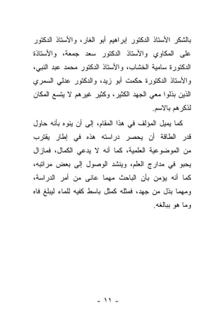 ‫ﺒﺎﻟﺸﻜﺭ ﺍﻷﺴﺘﺎﺫ ﺍﻟﺩﻜﺘﻭﺭ ﺇﺒﺭﺍﻫﻴﻡ ﺃﺒﻭ ﺍﻟﻐﺎﺭ، ﻭﺍﻷﺴﺘﺎﺫ ﺍﻟﺩﻜﺘﻭﺭ‬
‫ﻋﻠﻰ ﺍﻟﻤﻜﺎﻭﻱ ﻭﺍﻷﺴﺘﺎﺫ ﺍﻟﺩﻜﺘﻭﺭ ﺴﻌﺩ ﺠﻤﻌﺔ، ﻭﺍﻷﺴﺘﺎﺫﺓ‬
‫ﺍﻟﺩﻜﺘﻭﺭﺓ ﺴﺎﻤﻴﺔ ﺍﻟﺨﺸﺎﺏ، ﻭﺍﻷﺴﺘﺎﺫ ﺍﻟﺩﻜﺘﻭﺭ ﻤﺤﻤﺩ ﻋﺒﺩ ﺍﻟﻨﺒﻲ،‬
‫ﻭﺍﻷﺴﺘﺎﺫ ﺍﻟﺩﻜﺘﻭﺭﺓ ﺤﻜﻤﺕ ﺃﺒﻭ ﺯﻴﺩ، ﻭﺍﻟﺩﻜﺘﻭﺭ ﻋﺩﻟﻲ ﺍﻟﺴﻤﺭﻱ‬
‫ﺍﻟﺫﻴﻥ ﺒﺫﻟﻭﺍ ﻤﻌﻲ ﺍﻟﺠﻬﺩ ﺍﻟﻜﺜﻴﺭ، ﻭﻜﺜﻴﺭ ﻏﻴﺭﻫﻡ ﻻ ﻴﺘﺴﻊ ﺍﻟﻤﻜﺎﻥ‬
                                          ‫ﻟﺫﻜﺭﻫﻡ ﺒﺎﻻﺴﻡ.‬
‫ﻜﻤﺎ ﻴﻤﻴل ﺍﻟﻤﺅﻟﻑ ﻓﻲ ﻫﺫﺍ ﺍﻟﻤﻘﺎﻡ، ﺇﻟﻰ ﺃﻥ ﻴﻨﻭﻩ ﺒﺄﻨﻪ ﺤﺎﻭل‬
‫ﻗﺩﺭ ﺍﻟﻁﺎﻗﺔ ﺃﻥ ﻴﺤﺼﺭ ﺩﺭﺍﺴﺘﻪ ﻫﺫﻩ ﻓﻲ ﺇﻁﺎﺭ ﻴﻘﺘﺭﺏ‬
‫ﻤﻥ ﺍﻟﻤﻭﻀﻭﻋﻴﺔ ﺍﻟﻌﻠﻤﻴﺔ، ﻜﻤﺎ ﺃﻨﻪ ﻻ ﻴﺩﻋﻲ ﺍﻟﻜﻤﺎل، ﻓﻤﺎﺯﺍل‬
‫ﻴﺤﺒﻭ ﻓﻲ ﻤﺩﺍﺭﺝ ﺍﻟﻌﻠﻡ، ﻭﻴﻨﺸﺩ ﺍﻟﻭﺼﻭل ﺇﻟﻰ ﺒﻌﺽ ﻤﺭﺍﺘﺒﻪ،‬
‫ﻜﻤﺎ ﺃﻨﻪ ﻴﺅﻤﻥ ﺒﺄﻥ ﺍﻟﺒﺎﺤﺙ ﻤﻬﻤﺎ ﻋﺎﻨﻰ ﻤﻥ ﺃﻤﺭ ﺍﻟﺩﺭﺍﺴﺔ،‬
‫ﻭﻤﻬﻤﺎ ﺒﺫل ﻤﻥ ﺠﻬﺩ، ﻓﻤﺜﻠﻪ ﻜﻤﺜل ﺒﺎﺴﻁ ﻜﻔﻴﻪ ﻟﻠﻤﺎﺀ ﻟﻴﺒﻠﻎ ﻓﺎﻩ‬
                                          ‫ﻭﻤﺎ ﻫﻭ ﺒﺒﺎﻟﻐﻪ.‬




                      ‫- ١١ -‬
 