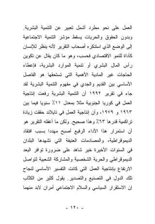 ‫ﺍﻟﻌﻤل ﻋﻠﻰ ﻨﺤﻭ ﻤﻁﺭﺩ ﺃﺸﻤل ﺘﻌﺒﻴﺭ ﻋﻥ ﺍﻟﺘﻨﻤﻴﺔ ﺍﻟﺒﺸﺭﻴﺔ.‬
‫ﻭﺒﺩﻭﻥ ﺍﻟﺤﻘﻭﻕ ﻭﺍﻟﺤﺭﻴﺎﺕ ﻴﺴﻘﻁ ﻤﺅﺸﺭ ﺍﻟﺘﻨﻤﻴﺔ ﺍﻻﺠﺘﻤﺎﻋﻴﺔ‬
‫ﺇﻟﻰ ﺍﻟﻭﻀﻊ ﺍﻟﺫﻱ ﺍﺴﺘﻨﻜﺭﻩ ﺃﺼﺤﺎﺏ ﺍﻟﺘﻘﺭﻴﺭ ﻷﻨﻪ ﻴﻨﻅﺭ ﻟﻺﻨﺴﺎﻥ‬
‫ﻜﺄﺩﺍﺓ ﻟﻠﻨﻤﻭ ﺍﻻﻗﺘﺼﺎﺩﻱ ﻓﺤﺴﺏ، ﻭﻫﻭ ﻤﺎ ﻜﺎﻥ ﻴﻘﺎل ﻋﻥ ﺘﻜﻭﻴﻥ‬
‫ﺭﺃﺱ ﺍﻟﻤﺎل ﺍﻟﺒﺸﺭﻱ ﺃﻭ ﺘﻨﻤﻴﺔ ﺍﻟﻤﻭﺍﺭﺩ ﺍﻟﺒﺸﺭﻴﺔ، ﻓﺈﻋﻁﺎﺀ‬
‫ﺍﻟﺤﺎﺠﺎﺕ ﻏﻴﺭ ﺍﻟﻤﺎﺩﻴﺔ ﺍﻷﻫﻤﻴﺔ ﺍﻟﺘﻲ ﺘﺴﺘﺤﻘﻬﺎ ﻫﻭ ﺍﻟﻔﺎﺼل‬
‫ﺍﻷﺴﺎﺴﻲ ﺒﻴﻥ ﺍﻟﻘﺩﻴﻡ ﻭﺍﻟﺠﺩﻱ ﻓﻲ ﻤﻔﻬﻭﻡ ﺍﻟﺘﻨﻤﻴﺔ ﺍﻟﺒﺸﺭﻴﺔ ﻟﻘﺩ‬
‫ﺠﺎﺀ ﻓﻲ ﺘﻘﺭﻴﺭ ٢٩٩١ ﺃﻥ ﺍﻟﺘﻨﻤﻴﺔ ﺍﻟﺒﺸﺭﻴﺔ ﺭﻓﻌﺕ ﺇﻨﺘﺎﺠﻴﺔ‬
‫ﺍﻟﻌﻤل ﻓﻲ ﻜﻭﺭﻴﺎ ﺍﻟﺠﻨﻭﺒﻴﺔ ﻤﺜﻼ ﺒﻤﻌﺩل ١١٪ ﺴﻨﻭﻴﺎ ﻓﻴﻤﺎ ﺒﻴﻥ‬
          ‫‪‬‬              ‫ﹰ‬
‫٣٦٩١ ﻭ ٩٧٩١، ﻭﺃﻥ ﺇﻨﺘﺎﺠﻴﺔ ﺍﻟﻌﻤل ﻓﻲ ﺘﺎﻴﻼﻨﺩ ﺤﻘﻘﺕ ﺯﻴﺎﺩﺓ‬
‫ﺘﺭﺍﻜﻤﻴﺔ ﻗﺩﺭﻫﺎ ٣٦٪ ﻭﻫﺫﺍ ﺼﺤﻴﺢ. ﻭﻟﻜﻥ ﻤﺎ ﺃﻏﻔﻠﻪ ﺍﻟﺘﻘﺭﻴﺭ ﻫﻭ‬
‫ﺃﻥ ﺍﺴﺘﻤﺭﺍﺭ ﻫﺫﺍ ﺍﻷﺩﺍﺀ ﺍﻟﺭﻓﻴﻊ ﺃﺼﺒﺢ ﻤﻬﺩﺩﺍ ﺒﺴﺒﺏ ﺍﻓﺘﻘﺎﺩ‬
             ‫‪‬‬
‫ﺍﻟﺩﻴﻤﻭﻗﺭﺍﻁﻴﺔ، ﻭﺍﻟﻤﺼﺎﺩﻤﺎﺕ ﺍﻟﻌﻨﻴﻔﺔ ﺍﻟﺘﻲ ﺘﺸﻬﺩﻫﺎ ﺍﻟﺒﻠﺩﺍﻥ‬
‫ﻓﻲ ﺍﻟﺴﻨﻭﺍﺕ ﺍﻷﺨﻴﺭﺓ ﺨﻴﺭ ﺸﺎﻫﺩ ﻋﻠﻰ ﻀﺭﻭﺭﺓ ﺘﻭﺍﻓﺭ ﺍﻟﺒﻌﺩ‬
‫ﺍﻟﺩﻴﻤﻭﻗﺭﺍﻁﻲ ﻭﺍﻟﺤﺭﻴﺔ ﺍﻟﺸﺨﺼﻴﺔ ﻭﺍﻟﻤﺸﺎﺭﻜﺔ ﺍﻟﺸﻌﺒﻴﺔ ﻟﺘﻭﺍﺼل‬
‫ﺍﻻﺭﺘﻔﺎﻉ ﺒﺈﻨﺘﺎﺠﻴﺔ ﺍﻟﻌﻤل ﺍﻟﺘﻲ ﻜﺎﻨﺕ ﺍﻟﺘﻔﺴﻴﺭ ﺍﻷﺴﺎﺴﻲ ﻟﻨﺠﺎﺡ‬
‫ﺘﻠﻙ ﺍﻟﺩﻭل ﻓﻲ ﺍﻟﺘﺼﻨﻴﻊ ﻭﺍﻟﺘﺼﺩﻴﺭ. ﻴﻘﻭل ﻜﺜﻴﺭ ﻤﻥ ﺍﻟﻜﺘﺎﺏ‬
  ‫ﹸﱠ‬
‫ﺇﻥ ﺍﻻﺴﺘﻘﺭﺍﺭ ﺍﻟﺴﻴﺎﺴﻲ ﻭﺍﻟﺴﻼﻡ ﺍﻻﺠﺘﻤﺎﻋﻲ ﺃﻤﺭﺍﻥ ﻻﺒﺩ ﻤﻨﻬﻤﺎ‬


                    ‫- ٠٢١ -‬
 