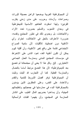 ‫ﺃﻥ ﺍﻟﺩﻴﻤﻭﻗﺭﺍﻁﻴﺔ ﺍﻟﻐﺭﺒﻴﺔ ﺒﻭﻀﻌﻬﺎ ﺍﻟﺭﺍﻫﻥ ﺤﺼﻴﻠﺔ ﻟﺜﻭﺭﺍﺕ‬
‫ﻭﺼﺭﺍﻋﺎﺕ ﻭﺃﺯﻤﺎﺕ ﻭﺤﺭﻭﺏ ﻋﻠﻰ ﻤﺩﻯ ﺯﻤﻨﻲ ﻴﻘﺎﺭﺏ‬
‫ﺍﻟﻘﺭﻨﻴﻥ؛ ﻭﻟﻬﺫﺍ ﺍﺴﺘﻘﺭﺕ ﺍﻟﻤﻔﺎﻫﻴﻡ ﺍﻷﺴﺎﺴﻴﺔ ﻟﻠﺩﻴﻤﻘﺭﺍﻁﻴﺔ‬
‫ﻓﻲ ﻭﺠﺩﺍﻥ ﺍﻟﺸﻌﻭﺏ ﻭﺍﻟﺘﺴﻠﻴﻡ ﺒﻀﺭﻭﺭﺓ ﺘﻌﺩﺩ ﺍﻵﺭﺍﺀ‬
‫ﻭﺍﻻﺘﺠﺎﻫﺎﺕ، ﺒل ﻭﺠﺩﻭﻯ ﺫﻟﻙ ﻓﻲ ﺘﻁﻭﺭ ﺍﻟﻤﺠﺘﻤﻊ ﻭﺘﻘﺩﻤﻪ،‬
‫ﻀﺭﻭﺭﺓ ﺍﻻﻋﺘﺭﺍﻑ ﺒﺎﻟﺤﻕ ﻓﻲ ﺍﻻﺨﺘﻼﻑ، ﺍﺤﺘﺭﺍﻡ ﺭﺃﻱ‬
‫ﺍﻷﻏﻠﺒﻴﺔ ﺩﻭﻥ ﺍﻀﻁﻬﺎﺩ ﻟﻸﻗﻠﻴﺎﺕ ﻷﻥ ﺴﻠﻤﻴﺔ ﺍﻟﺼﺭﺍﻉ‬
‫ﺍﻻﺠﺘﻤﺎﻋﻲ ﻗﺎﺌﻤﺔ ﻋﻠﻰ ﻭﺍﻗﻊ ﺘﻐﻴﺭ ﺍﻷﻏﻠﺒﻴﺔ، ﻭﺃﻥ ﺃﻗﻠﻴﺔ ﺍﻟﻴﻭﻡ‬
‫ﻴﻤﻜﻥ ﺃﻥ ﺘﻜﻭﻥ ﺃﻏﻠﺒﻴﺔ ﺍﻟﻐﺩ، ﺘﻌﻭﺩ ﺍﻟﻨﺎﺱ ﻋﻠﻰ ﺍﻻﻨﺨﺭﺍﻁ‬
‫ﻓﻲ ﻤﺅﺴﺴﺎﺕ ﺍﻟﻤﺠﺘﻤﻊ ﺍﻟﻤﺩﻨﻲ ﻭﻤﻤﺎﺭﺴﺔ ﺍﻟﻌﻤل ﺍﻟﺠﻤﺎﻋﻲ‬
‫ﺍﻻﺨﺘﻴﺎﺭﻱ.. ﺇﻟﺦ. ﻭﻜل ﻫﺫﺍ ﻻ ﻴﻌﻨﻲ ﺃﻥ ﻤﺠﺘﻤﻌﺎﺘﻨﺎ ﻟﻡ ﺘﻨﻀﺞ‬
‫ﺒﻌﺩ ﻟﻠﺩﻴﻤﻭﻗﺭﺍﻁﻴﺔ؛ ﻷﻥ ﻫﺫﺍ ﺍﻟﻨﻀﺞ ﻤﺭﺘﺒﻁ ﺃﺴﺎﺴﺎ ﺒﺎﻟﻨﻀﺎل‬
         ‫‪‬‬
‫ﻭﺍﻟﻤﻤﺎﺭﺴﺔ ﺍﻟﻔﻌﻠﻴﺔ. ﻜﻤﺎ ﺃﻥ ﺍﻟﺘﺠﺎﺭﺏ ﻗﺩ ﺃﺜﺒﺘﺕ ﻭﺘﺜﺒﺕ‬
‫ﺃﻥ ﺍﻟﺩﻴﻤﻭﻗﺭﺍﻁﻴﺔ ﺘﻭﻓﺭ ﺃﻓﻀل ﺍﻟﺸﺭﻭﻁ ﻟﻠﺘﻨﻤﻴﺔ ﻭﺍﻟﺘﻘﺩﻡ‬
‫ﻭﺍﻻﻋﺘﻤﺎﺩ ﻋﻠﻰ ﺍﻟﻨﻔﺱ، ﻭﻋﻠﻰ ﺍﻟﻤﻔﻜﺭﻴﻥ ﺍﻟﺫﻴﻥ ﻴﺅﻤﻨﻭﻥ‬
‫ﺒﺎﻟﺩﻴﻤﻭﻗﺭﺍﻁﻴﺔ ﺍﻟﺒﺩﺀ ﻓﻲ ﻤﻤﺎﺭﺴﺘﻬﺎ ﻓﻲ ﺠﻤﻌﻴﺎﺘﻬﻡ ﻭﺘﻨﻅﻴﻤﺎﺘﻬﻡ‬
‫ﺍﻟﻤﻬﻨﻴﺔ، ﻭﺃﻥ ﻴﺴﺎﻋﺩﻭﺍ ﺒﻀﺭﺒﻬﻡ ﺍﻟﻤﺜل ﺍﻟﻁﻴﺏ ﻋﻠﻰ ﺍﻨﺘﺸﺎﺭ‬
‫ﺍﻟﻤﻤﺎﺭﺴﺔ ﻓﻲ ﺍﻟﻤﺠﺘﻤﻊ، ﻭﺃﻥ ﻴﻔﻬﻤﻭﺍ ﺍﻟﻔﺌﺎﺕ ﺍﻟﺭﺃﺴﻤﺎﻟﻴﺔ‬


                    ‫- ٢٢١ -‬
 