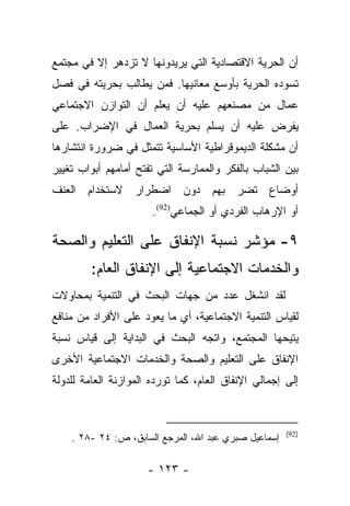 ‫ﺃﻥ ﺍﻟﺤﺭﻴﺔ ﺍﻻﻗﺘﺼﺎﺩﻴﺔ ﺍﻟﺘﻲ ﻴﺭﻴﺩﻭﻨﻬﺎ ﻻ ﺘﺯﺩﻫﺭ ﺇﻻ ﻓﻲ ﻤﺠﺘﻤﻊ‬
‫ﺘﺴﻭﺩﻩ ﺍﻟﺤﺭﻴﺔ ﺒﺄﻭﺴﻊ ﻤﻌﺎﻨﻴﻬﺎ. ﻓﻤﻥ ﻴﻁﺎﻟﺏ ﺒﺤﺭﻴﺘﻪ ﻓﻲ ﻓﺼل‬
‫ﻋﻤﺎل ﻤﻥ ﻤﺼﻨﻌﻬﻡ ﻋﻠﻴﻪ ﺃﻥ ﻴﻌﻠﻡ ﺃﻥ ﺍﻟﺘﻭﺍﺯﻥ ﺍﻻﺠﺘﻤﺎﻋﻲ‬
‫ﻴﻔﺭﺽ ﻋﻠﻴﻪ ﺃﻥ ﻴﺴﻠﻡ ﺒﺤﺭﻴﺔ ﺍﻟﻌﻤﺎل ﻓﻲ ﺍﻹﻀﺭﺍﺏ. ﻋﻠﻰ‬
‫ﺃﻥ ﻤﺸﻜﻠﺔ ﺍﻟﺩﻴﻤﻭﻗﺭﺍﻁﻴﺔ ﺍﻷﺴﺎﺴﻴﺔ ﺘﺘﻤﺜل ﻓﻲ ﻀﺭﻭﺭﺓ ﺍﻨﺘﺸﺎﺭﻫﺎ‬
‫ﺒﻴﻥ ﺍﻟﺸﺒﺎﺏ ﺒﺎﻟﻔﻜﺭ ﻭﺍﻟﻤﻤﺎﺭﺴﺔ ﺍﻟﺘﻲ ﺘﻔﺘﺢ ﺃﻤﺎﻤﻬﻡ ﺃﺒﻭﺍﺏ ﺘﻐﻴﻴﺭ‬
‫ﺃﻭﻀﺎﻉ ﺘﻀﺭ ﺒﻬﻡ ﺩﻭﻥ ﺍﻀﻁﺭﺍﺭ ﻻﺴﺘﺨﺩﺍﻡ ﺍﻟﻌﻨﻑ‬
                       ‫ﺃﻭ ﺍﻹﺭﻫﺎﺏ ﺍﻟﻔﺭﺩﻱ ﺃﻭ ﺍﻟﺠﻤﺎﻋﻲ)29(.‬

‫٩- ﻤﺅﺸﺭ ﻨﺴﺒﺔ ﺍﻹﻨﻔﺎﻕ ﻋﻠﻰ ﺍﻟﺘﻌﻠﻴﻡ ﻭﺍﻟﺼﺤﺔ‬
         ‫ﻭﺍﻟﺨﺩﻤﺎﺕ ﺍﻻﺠﺘﻤﺎﻋﻴﺔ ﺇﻟﻰ ﺍﻹﻨﻔﺎﻕ ﺍﻟﻌﺎﻡ:‬
‫ﻟﻘﺩ ﺍﻨﺸﻐل ﻋﺩﺩ ﻤﻥ ﺠﻬﺎﺕ ﺍﻟﺒﺤﺙ ﻓﻲ ﺍﻟﺘﻨﻤﻴﺔ ﺒﻤﺤﺎﻭﻻﺕ‬
‫ﻟﻘﻴﺎﺱ ﺍﻟﺘﻨﻤﻴﺔ ﺍﻻﺠﺘﻤﺎﻋﻴﺔ، ﺃﻱ ﻤﺎ ﻴﻌﻭﺩ ﻋﻠﻰ ﺍﻷﻓﺭﺍﺩ ﻤﻥ ﻤﻨﺎﻓﻊ‬
‫ﻴﺘﻴﺤﻬﺎ ﺍﻟﻤﺠﺘﻤﻊ، ﻭﺍﺘﺠﻪ ﺍﻟﺒﺤﺙ ﻓﻲ ﺍﻟﺒﺩﺍﻴﺔ ﺇﻟﻰ ﻗﻴﺎﺱ ﻨﺴﺒﺔ‬
‫ﺍﻹﻨﻔﺎﻕ ﻋﻠﻰ ﺍﻟﺘﻌﻠﻴﻡ ﻭﺍﻟﺼﺤﺔ ﻭﺍﻟﺨﺩﻤﺎﺕ ﺍﻻﺠﺘﻤﺎﻋﻴﺔ ﺍﻷﺨﺭﻯ‬
‫ﺇﻟﻰ ﺇﺠﻤﺎﻟﻲ ﺍﻹﻨﻔﺎﻕ ﺍﻟﻌﺎﻡ، ﻜﻤﺎ ﺘﻭﺭﺩﻩ ﺍﻟﻤﻭﺍﺯﻨﺔ ﺍﻟﻌﺎﻤﺔ ﻟﻠﺩﻭﻟﺔ‬



                                                      ‫)29(‬
    ‫ﺇﺴﻤﺎﻋﻴل ﺼﺒﺭﻱ ﻋﺒﺩ ﺍﷲ، ﺍﻟﻤﺭﺠﻊ ﺍﻟﺴﺎﺒﻕ، ﺹ: ٤٢ -٨٢ .‬

                      ‫- ٣٢١ -‬
 