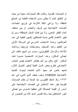 ‫ﺃﻭ ﺍﻟﺤﺴﺎﺒﺎﺕ ﺍﻟﻘﻭﻤﻴﺔ. ﻭﻜﺎﻨﺕ ﺘﻠﻙ ﺍﻟﻤﺤﺎﻭﻻﺕ ﻤﻌﻴﺒﺔ ﻤﻥ ﺤﻴﺙ‬
‫ﺇﻥ ﺍﻹﻨﻔﺎﻕ ﺍﻟﻌﺎﻡ ﻻ ﻴﻌﻜﺱ ﻤﺩﻯ ﺍﻻﺴﺘﻔﺎﺩﺓ ﺍﻟﻔﻌﻠﻴﺔ ﻤﻥ ﺍﻟﻤﺒﺎﻟﻎ‬
‫ﺍﻟﻤﻨﻔﻘﺔ، ﻭﻻ ﻴﺭﺍﻋﻲ ﺍﻟﺩﻗﺔ ﺍﻟﻼﺯﻤﺔ ﻓﻲ ﺘﻭﺯﻴﻊ ﺍﻋﺘﻤﺎﺩﺍﺕ‬
‫ﺍﻟﺨﺩﻤﺎﺕ ﺍﻻﺠﺘﻤﺎﻋﻴﺔ ﺒﻴﻥ ﺍﻟﺭﻴﻑ ﻭﺍﻟﺤﻀﺭ ﺃﻭ ﺒﻴﻥ ﻤﺨﺘﻠﻑ‬
‫ﺃﻨﺤﺎﺀ ﺍﻟﻘﻁﺭ ﺍﻟﻤﻌﻨﻲ، ﻭﻻ ﺒﻴﻥ ﻓﺌﺎﺕ ﺍﻟﺩﺨل ﺍﻟﻤﺨﺘﻠﻔﺔ؛ ﻭﻤﻥ ﺜﻡ‬
‫ﻅﻬﺭ ﺍﻻﻫﺘﻤﺎﻡ ﺍﻟﻜﻤﻲ ﺒﻨﺴﺒﺔ ﺍﻟﻤﺸﺘﻐﻠﻴﻥ ﺒﺎﻟﻤﻬﻥ ﺍﻟﻁﺒﻴﺔ ﺇﻟﻰ ﻋﺩﺩ‬
‫ﺍﻟﻤﻭﺍﻁﻨﻴﻥ، ﻭﻨﺴﺒﺔ ﺍﻻﺴﺘﻴﻌﺎﺏ ﺍﻟﻤﺩﺭﺴﻲ ﻓﻲ ﺍﻟﻤﺭﺤﻠﺔ ﺍﻷﻭﻟﻰ‬
‫ﻤﻥ ﺍﻟﺘﻌﻠﻴﻡ ﻭﻋﺩﺩ ﺍﻟﺼﺤﻑ ﻭﻤﺘﻭﺴﻁﺎﺕ ﺘﻭﺯﻴﻌﻬﺎ ﻭﺴﺎﻋﺎﺕ‬
‫ﺍﻹﺫﺍﻋﺔ ﻭﺍﻹﺭﺴﺎل ﺍﻟﺘﻠﻴﻔﺯﻴﻭﻨﻲ، ﻭﻨﺴﺏ ﻤﻥ ﻟﺩﻴﻬﻡ ﻫﺎﺘﻑ ﺇﻟﻰ‬
               ‫‪‬‬
‫ﺇﺠﻤﺎﻟﻲ ﺍﻟﺴﻜﺎﻥ، ﻭﻋﺩﺩ ﺍﻟﺴﻴﺎﺭﺍﺕ ﺍﻟﺸﺨﺼﻴﺔ ﻤﻨﺴﻭﺒﺎ ﻟﻌﺩﺩ‬
      ‫‪‬‬
‫ﺍﻟﺴﻜﺎﻥ.. ﺇﻟﺦ، ﻭﻜﺎﻥ ﻤﻥ ﺃﻫﻡ ﻤﻅﺎﻫﺭ ﺍﻻﻫﺘﻤﺎﻡ ﺒﻘﻴﺎﺱ ﺍﻟﺠﺎﻨﺏ‬
‫ﺍﻻﺠﺘﻤﺎﻋﻲ ﺘﻁﻭﻉ ﺒﻌﺽ ﺍﻟﺩﻭل ﺍﻟﻐﻨﻴﺔ ﻟﺘﻭﻓﻴﺭ ﺍﻟﺘﻤﻭﻴل ﺍﻟﻼﺯﻡ‬
‫ﻟﻤﻌﻬﺩ ﺨﺎﺹ ﻫﻭ ﻤﻌﻬﺩ ﺍﻷﻤﻡ ﺍﻟﻤﺘﺤﺩﺓ ﻟﺒﺤﻭﺙ ﺍﻟﺘﻨﻤﻴﺔ‬
‫ﺍﻻﺠﺘﻤﺎﻋﻴﺔ ‪ UNRISD‬ﻭﻤﻘﺭﻩ ﺠﻨﻴﻑ ﺍﻟﺫﻱ ﺃﻨﺸﻲﺀ ﻓﻲ ﻋﺎﻡ‬
‫٣٦٩١، ﻭﻗﺩ ﻻﺤﻅ ﺍﻟﻜﺜﻴﺭﻭﻥ ﻤﻨﺫ ﺍﻟﺒﺩﺍﻴﺔ ﺃﻥ ﻨﻅﺎﻡ ﺍﻟﺤﺴﺎﺒﺎﺕ‬
‫ﺍﻟﻘﻭﻤﻴﺔ ﻴﻘﺩﺭ ﻋﺎﺌﺩ ﺍﻻﺴﺘﺜﻤﺎﺭ ﻓﻲ ﺍﻟﺨﺩﻤﺎﺕ ﺍﻻﺠﺘﻤﺎﻋﻴﺔ ﻋﻠﻰ‬
‫ﺃﺴﺎﺱ ﺃﻥ ﺍﻟﻘﻴﻤﺔ ﺍﻟﻤﻀﺎﻓﺔ ﺍﻟﺘﻲ ﺘﺤﻘﻘﻬﺎ ﺘﺘﺴﺎﻭﻯ ﻤﻊ ﺇﺠﻤﺎﻟﻲ‬
‫ﺃﺠﻭﺭ ﺍﻟﻤﺸﺘﻐﻠﻴﻥ ﺒﻬﺎ، ﻭﻫﺫﺍ ﻗﺼﻭﺭ ﺸﺩﻴﺩ ﻷﻨﻪ ﻤﻥ ﺍﻟﻤﺘﺼﻭﺭ ﺃﻥ‬


                     ‫- ٤٢١ -‬
 