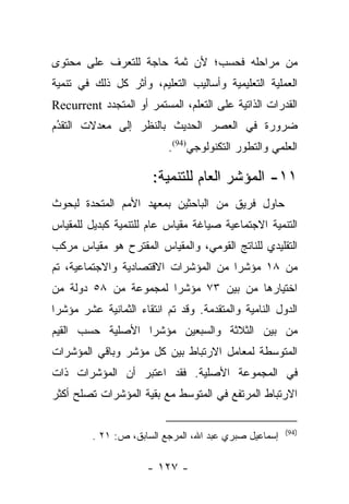 ‫ﻤﻥ ﻤﺭﺍﺤﻠﻪ ﻓﺤﺴﺏ؛ ﻷﻥ ﺜﻤﺔ ﺤﺎﺠﺔ ﻟﻠﺘﻌﺭﻑ ﻋﻠﻰ ﻤﺤﺘﻭﻯ‬
‫ﺍﻟﻌﻤﻠﻴﺔ ﺍﻟﺘﻌﻠﻴﻤﻴﺔ ﻭﺃﺴﺎﻟﻴﺏ ﺍﻟﺘﻌﻠﻴﻡ، ﻭﺃﺜﺭ ﻜل ﺫﻟﻙ ﻓﻲ ﺘﻨﻤﻴﺔ‬
‫ﺍﻟﻘﺩﺭﺍﺕ ﺍﻟﺫﺍﺘﻴﺔ ﻋﻠﻰ ﺍﻟﺘﻌﻠﻡ، ﺍﻟﻤﺴﺘﻤﺭ ﺃﻭ ﺍﻟﻤﺘﺠﺩﺩ ‪Recurrent‬‬
‫ﻀﺭﻭﺭﺓ ﻓﻲ ﺍﻟﻌﺼﺭ ﺍﻟﺤﺩﻴﺙ ﺒﺎﻟﻨﻅﺭ ﺇﻟﻰ ﻤﻌﺩﻻﺕ ﺍﻟﺘﻘﺩﻡ‬
 ‫ُ‬
 ‫‪‬‬
                           ‫ﺍﻟﻌﻠﻤﻲ ﻭﺍﻟﺘﻁﻭﺭ ﺍﻟﺘﻜﻨﻭﻟﻭﺠﻲ)49(.‬

                       ‫١١- ﺍﻟﻤﺅﺸﺭ ﺍﻟﻌﺎﻡ ﻟﻠﺘﻨﻤﻴﺔ:‬
‫ﺤﺎﻭل ﻓﺭﻴﻕ ﻤﻥ ﺍﻟﺒﺎﺤﺜﻴﻥ ﺒﻤﻌﻬﺩ ﺍﻷﻤﻡ ﺍﻟﻤﺘﺤﺩﺓ ﻟﺒﺤﻭﺙ‬
‫ﺍﻟﺘﻨﻤﻴﺔ ﺍﻻﺠﺘﻤﺎﻋﻴﺔ ﺼﻴﺎﻏﺔ ﻤﻘﻴﺎﺱ ﻋﺎﻡ ﻟﻠﺘﻨﻤﻴﺔ ﻜﺒﺩﻴل ﻟﻠﻤﻘﻴﺎﺱ‬
‫ﺍﻟﺘﻘﻠﻴﺩﻱ ﻟﻠﻨﺎﺘﺞ ﺍﻟﻘﻭﻤﻲ، ﻭﺍﻟﻤﻘﻴﺎﺱ ﺍﻟﻤﻘﺘﺭﺡ ﻫﻭ ﻤﻘﻴﺎﺱ ﻤﺭﻜﺏ‬
‫ﻤﻥ ٨١ ﻤﺅﺸﺭﺍ ﻤﻥ ﺍﻟﻤﺅﺸﺭﺍﺕ ﺍﻻﻗﺘﺼﺎﺩﻴﺔ ﻭﺍﻻﺠﺘﻤﺎﻋﻴﺔ، ﺘﻡ‬
                                      ‫‪‬‬
‫ﺍﺨﺘﻴﺎﺭﻫﺎ ﻤﻥ ﺒﻴﻥ ٣٧ ﻤﺅﺸﺭﺍ ﻟﻤﺠﻤﻭﻋﺔ ﻤﻥ ٨٥ ﺩﻭﻟﺔ ﻤﻥ‬
                       ‫‪‬‬
‫ﺍﻟﺩﻭل ﺍﻟﻨﺎﻤﻴﺔ ﻭﺍﻟﻤﺘﻘﺩﻤﺔ. ﻭﻗﺩ ﺘﻡ ﺍﻨﺘﻘﺎﺀ ﺍﻟﺜﻤﺎﻨﻴﺔ ﻋﺸﺭ ﻤﺅﺸﺭﺍ‬
 ‫‪‬‬
‫ﻤﻥ ﺒﻴﻥ ﺍﻟﺜﻼﺜﺔ ﻭﺍﻟﺴﺒﻌﻴﻥ ﻤﺅﺸﺭﺍ ﺍﻷﺼﻠﻴﺔ ﺤﺴﺏ ﺍﻟﻘﻴﻡ‬
                  ‫‪‬‬
‫ﺍﻟﻤﺘﻭﺴﻁﺔ ﻟﻤﻌﺎﻤل ﺍﻻﺭﺘﺒﺎﻁ ﺒﻴﻥ ﻜل ﻤﺅﺸﺭ ﻭﺒﺎﻗﻲ ﺍﻟﻤﺅﺸﺭﺍﺕ‬
‫ﻓﻲ ﺍﻟﻤﺠﻤﻭﻋﺔ ﺍﻷﺼﻠﻴﺔ. ﻓﻘﺩ ﺍﻋﺘﺒﺭ ﺃﻥ ﺍﻟﻤﺅﺸﺭﺍﺕ ﺫﺍﺕ‬
‫ﺍﻻﺭﺘﺒﺎﻁ ﺍﻟﻤﺭﺘﻔﻊ ﻓﻲ ﺍﻟﻤﺘﻭﺴﻁ ﻤﻊ ﺒﻘﻴﺔ ﺍﻟﻤﺅﺸﺭﺍﺕ ﺘﺼﻠﺢ ﺃﻜﺜﺭ‬

                                                       ‫)49(‬
         ‫ﺇﺴﻤﺎﻋﻴل ﺼﺒﺭﻱ ﻋﺒﺩ ﺍﷲ، ﺍﻟﻤﺭﺠﻊ ﺍﻟﺴﺎﺒﻕ، ﺹ: ١٢ .‬

                      ‫- ٧٢١ -‬
 