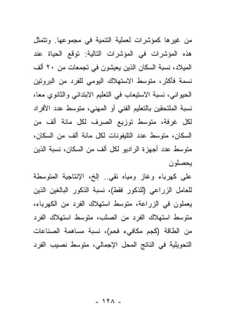 ‫ﻤﻥ ﻏﻴﺭﻫﺎ ﻜﻤﺅﺸﺭﺍﺕ ﻟﻌﻤﻠﻴﺔ ﺍﻟﺘﻨﻤﻴﺔ ﻓﻲ ﻤﺠﻤﻭﻋﻬﺎ. ﻭﺘﺘﻤﺜل‬
‫ﻫﺫﻩ ﺍﻟﻤﺅﺸﺭﺍﺕ ﻓﻲ ﺍﻟﻤﺅﺸﺭﺍﺕ ﺍﻟﺘﺎﻟﻴﺔ: ﺘﻭﻗﻊ ﺍﻟﺤﻴﺎﺓ ﻋﻨﺩ‬
‫ﺍﻟﻤﻴﻼﺩ، ﻨﺴﺒﺔ ﺍﻟﺴﻜﺎﻥ ﺍﻟﺫﻴﻥ ﻴﻌﻴﺸﻭﻥ ﻓﻲ ﺘﺠﻤﻌﺎﺕ ﻤﻥ ٠٢ ﺃﻟﻑ‬
‫ﻨﺴﻤﺔ ﻓﺄﻜﺜﺭ، ﻤﺘﻭﺴﻁ ﺍﻻﺴﺘﻬﻼﻙ ﺍﻟﻴﻭﻤﻲ ﻟﻠﻔﺭﺩ ﻤﻥ ﺍﻟﺒﺭﻭﺘﻴﻥ‬
‫ﺍﻟﺤﻴﻭﺍﻨﻲ، ﻨﺴﺒﺔ ﺍﻻﺴﺘﻴﻌﺎﺏ ﻓﻲ ﺍﻟﺘﻌﻠﻴﻡ ﺍﻻﺒﺘﺩﺍﺌﻲ ﻭﺍﻟﺜﺎﻨﻭﻱ ﻤﻌﺎ،‬
  ‫‪‬‬
‫ﻨﺴﺒﺔ ﺍﻟﻤﻠﺘﺤﻘﻴﻥ ﺒﺎﻟﺘﻌﻠﻴﻡ ﺍﻟﻔﻨﻲ ﺃﻭ ﺍﻟﻤﻬﻨﻲ، ﻤﺘﻭﺴﻁ ﻋﺩﺩ ﺍﻷﻓﺭﺍﺩ‬
‫ﻟﻜل ﻏﺭﻓﺔ، ﻤﺘﻭﺴﻁ ﺘﻭﺯﻴﻊ ﺍﻟﺼﺭﻑ ﻟﻜل ﻤﺎﺌﺔ ﺃﻟﻑ ﻤﻥ‬
‫ﺍﻟﺴﻜﺎﻥ، ﻤﺘﻭﺴﻁ ﻋﺩﺩ ﺍﻟﺘﻠﻴﻔﻭﻨﺎﺕ ﻟﻜل ﻤﺎﺌﺔ ﺃﻟﻑ ﻤﻥ ﺍﻟﺴﻜﺎﻥ،‬
‫ﻤﺘﻭﺴﻁ ﻋﺩﺩ ﺃﺠﻬﺯﺓ ﺍﻟﺭﺍﺩﻴﻭ ﻟﻜل ﺃﻟﻑ ﻤﻥ ﺍﻟﺴﻜﺎﻥ، ﻨﺴﺒﺔ ﺍﻟﺫﻴﻥ‬
                                                ‫ﻴﺤﺼﻠﻭﻥ‬
‫ﻋﻠﻰ ﻜﻬﺭﺒﺎﺀ ﻭﻏﺎﺯ ﻭﻤﻴﺎﻩ ﻨﻘﻲ.. ﺇﻟﺦ، ﺍﻹﻨﺘﺎﺠﻴﺔ ﺍﻟﻤﺘﻭﺴﻁﺔ‬
‫ﻟﻠﻌﺎﻤل ﺍﻟﺯﺭﺍﻋﻲ )ﻟﻠﺫﻜﻭﺭ ﻓﻘﻁ(، ﻨﺴﺒﺔ ﺍﻟﺫﻜﻭﺭ ﺍﻟﺒﺎﻟﻐﻴﻥ ﺍﻟﺫﻴﻥ‬
‫ﻴﻌﻤﻠﻭﻥ ﻓﻲ ﺍﻟﺯﺭﺍﻋﺔ، ﻤﺘﻭﺴﻁ ﺍﺴﺘﻬﻼﻙ ﺍﻟﻔﺭﺩ ﻤﻥ ﺍﻟﻜﻬﺭﺒﺎﺀ،‬
‫ﻤﺘﻭﺴﻁ ﺍﺴﺘﻬﻼﻙ ﺍﻟﻔﺭﺩ ﻤﻥ ﺍﻟﺼﻠﺏ، ﻤﺘﻭﺴﻁ ﺍﺴﺘﻬﻼﻙ ﺍﻟﻔﺭﺩ‬
‫ﻤﻥ ﺍﻟﻁﺎﻗﺔ )ﻜﺠﻡ ﻤﻜﺎﻓﻲﺀ ﻓﺤﻡ(، ﻨﺴﺒﺔ ﻤﺴﺎﻫﻤﺔ ﺍﻟﺼﻨﺎﻋﺎﺕ‬
‫ﺍﻟﺘﺤﻭﻴﻠﻴﺔ ﻓﻲ ﺍﻟﻨﺎﺘﺞ ﺍﻟﻤﺤل ﺍﻹﺠﻤﺎﻟﻲ، ﻤﺘﻭﺴﻁ ﻨﺼﻴﺏ ﺍﻟﻔﺭﺩ‬




                      ‫- ٨٢١ -‬
 