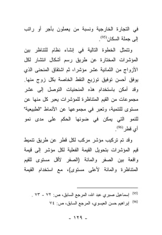 ‫ﻓﻲ ﺍﻟﺘﺠﺎﺭﺓ ﺍﻟﺨﺎﺭﺠﻴﺔ ﻭﻨﺴﺒﺔ ﻤﻥ ﻴﻌﻤﻠﻭﻥ ﺒﺄﺠﺭ ﺃﻭ ﺭﺍﺘﺏ‬
                    ‫‪‬‬
                                    ‫ﺇﻟﻰ ﺠﻤﻠﺔ ﺍﻟﺴﻜﺎﻥ)59(.‬
‫ﻭﺘﺘﻤﺜل ﺍﻟﺨﻁﻭﺓ ﺍﻟﺘﺎﻟﻴﺔ ﻓﻲ ﺇﻨﺸﺎﺀ ﻨﻅﺎﻡ ﻟﻠﺘﻨﺎﻅﺭ ﺒﻴﻥ‬
‫ﺍﻟﻤﺅﺸﺭﺍﺕ ﺍﻟﻤﺨﺘﺎﺭﺓ ﻋﻥ ﻁﺭﻴﻕ ﺭﺴﻡ ﺃﺸﻜﺎل ﺍﻨﺘﺸﺎﺭ ﻟﻜل‬
‫ﺍﻷﺯﻭﺍﺝ ﻤﻥ ﺍﻟﺜﻤﺎﻨﻴﺔ ﻋﺸﺭ ﻤﺅﺸﺭﺍ، ﺜﻡ ﺍﺸﺘﻘﺎﻕ ﺍﻟﻤﻨﺤﻨﻰ ﺍﻟﺫﻱ‬
                         ‫‪‬‬
‫ﻴﻭﻓﻕ ﺃﺤﺴﻥ ﺘﻭﻓﻴﻕ ﺘﻭﺯﻴﻊ ﺍﻟﻨﻘﻁ ﺍﻟﺨﺎﺼﺔ ﺒﻜل ﺯﻭﺝ ﻤﻨﻬﺎ.‬
‫ﻭﻗﺩ ﺃﻤﻜﻥ ﺒﺎﺴﺘﺨﺩﺍﻡ ﻫﺫﻩ ﺍﻟﻤﻨﺤﻨﻴﺎﺕ ﺍﻟﺘﻭﺼل ﺇﻟﻰ ﻋﺸﺭ‬
‫ﻤﺠﻤﻭﻋﺎﺕ ﻤﻥ ﺍﻟﻘﻴﻡ ﺍﻟﻤﺘﻨﺎﻅﺭﺓ ﻟﻠﻤﺅﺸﺭﺍﺕ ﻴﻌﺒﺭ ﻜل ﻤﻨﻬﺎ ﻋﻥ‬
            ‫‪‬‬
‫ﻤﺴﺘﻭﻯ ﻟﻠﺘﻨﻤﻴﺔ، ﻭﺘﻌﺒﺭ ﻓﻲ ﻤﺠﻤﻭﻋﻬﺎ ﻋﻥ ﺍﻷﻨﻤﺎﻁ "ﺍﻟﻁﺒﻴﻌﻴﺔ"‬
                                 ‫‪‬‬
‫ﻟﻠﻨﻤﻭ ﺍﻟﺘﻲ ﻴﻤﻜﻥ ﻓﻲ ﻀﻭﺌﻬﺎ ﺍﻟﺤﻜﻡ ﻋﻠﻰ ﻤﺩﻯ ﻨﻤﻭ‬
                                            ‫ﺃﻱ ﻗﻁﺭ)69(.‬
‫ﻭﻗﺩ ﺘﻡ ﺘﺭﻜﻴﺏ ﻤﺅﺸﺭ ﻤﺭﻜﺏ ﻟﻜل ﻗﻁﺭ ﻋﻥ ﻁﺭﻴﻕ ﺘﻨﻤﻴﻁ‬
‫ﻗﻴﻡ ﺍﻟﻤﺅﺸﺭﺍﺕ ﺒﺘﺤﻭﻴل ﺍﻟﻘﻴﻤﺔ ﺍﻟﻔﻌﻠﻴﺔ ﻟﻜل ﻤﺅﺸﺭ ﺇﻟﻰ ﻗﻴﻤﺔ‬
‫ﻭﺍﻗﻌﺔ ﺒﻴﻥ ﺍﻟﺼﻔﺭ ﻭﺍﻟﻤﺎﺌﺔ )ﺍﻟﺼﻔﺭ ﻷﻗل ﻤﺴﺘﻭﻯ ﻟﻠﻘﻴﻡ‬
‫ﺍﻟﻤﺘﻨﺎﻅﺭﺓ ﻭﺍﻟﻤﺎﺌﺔ ﻷﻋﻠﻰ ﻤﺴﺘﻭﻯ(، ﻤﻊ ﺍﺴﺘﺨﺩﺍﻡ ﺍﻟﻘﻴﻤﺔ‬


                                                       ‫)59(‬
   ‫ﺇﺴﻤﺎﻋﻴل ﺼﺒﺭﻱ ﻋﺒﺩ ﺍﷲ، ﺍﻟﻤﺭﺠﻊ ﺍﻟﺴﺎﺒﻕ، ﺹ: ٢٧ - ٣٧ .‬
                                                       ‫)69(‬
           ‫ﺇﺒﺭﺍﻫﻴﻡ ﺤﺴﻥ ﺍﻟﻌﻴﺴﻭﻱ، ﺍﻟﻤﺭﺠﻊ ﺍﻟﺴﺎﺒﻕ، ﺹ: ٤٧‬

                     ‫- ٩٢١ -‬
 